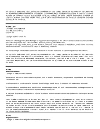 THE SOFTWARE IS PROVIDED "AS IS", WITHOUT WARRANTY OF ANY KIND, EXPRESS OR IMPLIED, INCLUDING BUT NOT LIMITED TO 
THE WARRANTIES OF MERCHANTABILITY, FITNESS FOR A PARTICULAR PURPOSE AND NONINFRINGEMENT. IN NO EVENT SHALL THE 
AUTHORS OR COPYRIGHT HOLDERS BE LIABLE FOR ANY CLAIM, DAMAGES OR OTHER LIABILITY, WHETHER IN AN ACTION OF 
CONTRACT, TORT OR OTHERWISE, ARISING FROM, OUT OF OR IN CONNECTION WITH THE SOFTWARE OR THE USE OR OTHER 
DEALINGS IN THE SOFTWARE. 
A‐2742, A‐2744 
LunarG Inc. and Luca Barieri 
Mesa 3‐D graphics library 
Version: 7.9 
Copyright (C) 2010 LunarG Inc. 
Permission is hereby granted, free of charge, to any person obtaining a copy of this software and associated documentation files 
(the "Software"), to deal in the Software without restriction, including without limitation 
the rights to use, copy, modify, merge, publish, distribute, sublicense, and/or sell copies of the Software, and to permit persons to 
whom the Software is furnished to do so, subject to the following conditions: 
The above copyright notice and this permission notice shall be included in all copies or substantial portions of the Software. 
THE SOFTWARE IS PROVIDED "AS IS", WITHOUT WARRANTY OF ANY KIND, EXPRESS OR IMPLIED, INCLUDING BUT NOT LIMITED TO 
THE WARRANTIES OF MERCHANTABILITY, FITNESS FOR A PARTICULAR PURPOSE AND NONINFRINGEMENT. IN NO EVENT SHALL 
BRIAN PAUL BE LIABLE FOR ANY CLAIM, DAMAGES OR OTHER LIABILITY, WHETHER IN AN ACTION OF CONTRACT, TORT OR 
OTHERWISE, ARISING FROM, OUT OF OR IN CONNECTION WITH THE SOFTWARE OR THE USE OR OTHER DEALINGS IN THE 
SOFTWARE. 
A‐2743 
Alexander Chemeris 
Copyright (c) 2006 Alexander Chemeris 
Redistribution and use in source and binary forms, with or without modification, are permitted provided that the following 
conditions are met: 
1. Redistributions of source code must retain the above copyright notice, this list of conditions and the following disclaimer. 
2. Redistributions in binary form must reproduce the above copyright notice, this list of conditions and the following disclaimer in 
the documentation and/or other materials provided with the distribution. 
3. The name of the author may be used to endorse or promote products derived from this software without specific prior written 
permission. 
THIS SOFTWARE IS PROVIDED BY THE AUTHOR ``AS IS'' AND ANY EXPRESS OR IMPLIED WARRANTIES, INCLUDING, BUT NOT LIMITED 
TO, THE IMPLIED WARRANTIES OF MERCHANTABILITY AND FITNESS FOR A PARTICULAR PURPOSE ARE DISCLAIMED. IN NO EVENT 
SHALL THE AUTHOR BE LIABLE FOR ANY DIRECT, INDIRECT, INCIDENTAL, SPECIAL, EXEMPLARY, OR CONSEQUENTIAL DAMAGES 
(INCLUDING, BUT NOT LIMITED TO, PROCUREMENT OF SUBSTITUTE GOODS OR SERVICES; LOSS OF USE, DATA, OR PROFITS; OR 
BUSINESS INTERRUPTION) HOWEVER CAUSED AND ON ANY THEORY OF LIABILITY, WHETHER IN CONTRACT, STRICT LIABILITY, OR 
TORT (INCLUDING NEGLIGENCE OR OTHERWISE) ARISING IN ANY WAY OUT OF THE USE OF THIS SOFTWARE, EVEN IF ADVISED OF 
THE POSSIBILITY OF SUCH DAMAGE. 
A‐2756 
Bergamini Damien 
Copyright (c) 2008 Damien Bergamini <damien.bergamini@free.fr> 
 