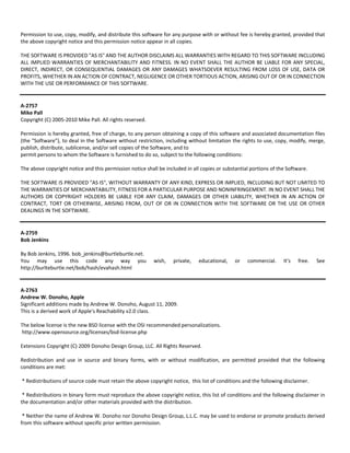 Permission to use, copy, modify, and distribute this software for any purpose with or without fee is hereby granted, provided that 
the above copyright notice and this permission notice appear in all copies. 
THE SOFTWARE IS PROVIDED "AS IS" AND THE AUTHOR DISCLAIMS ALL WARRANTIES WITH REGARD TO THIS SOFTWARE INCLUDING 
ALL IMPLIED WARRANTIES OF MERCHANTABILITY AND FITNESS. IN NO EVENT SHALL THE AUTHOR BE LIABLE FOR ANY SPECIAL, 
DIRECT, INDIRECT, OR CONSEQUENTIAL DAMAGES OR ANY DAMAGES WHATSOEVER RESULTING FROM LOSS OF USE, DATA OR 
PROFITS, WHETHER IN AN ACTION OF CONTRACT, NEGLIGENCE OR OTHER TORTIOUS ACTION, ARISING OUT OF OR IN CONNECTION 
WITH THE USE OR PERFORMANCE OF THIS SOFTWARE. 
A‐2757 
Mike Pall 
Copyright (C) 2005‐2010 Mike Pall. All rights reserved. 
Permission is hereby granted, free of charge, to any person obtaining a copy of this software and associated documentation files 
(the "Software"), to deal in the Software without restriction, including without limitation the rights to use, copy, modify, merge, 
publish, distribute, sublicense, and/or sell copies of the Software, and to 
permit persons to whom the Software is furnished to do so, subject to the following conditions: 
The above copyright notice and this permission notice shall be included in all copies or substantial portions of the Software. 
THE SOFTWARE IS PROVIDED "AS IS", WITHOUT WARRANTY OF ANY KIND, EXPRESS OR IMPLIED, INCLUDING BUT NOT LIMITED TO 
THE WARRANTIES OF MERCHANTABILITY, FITNESS FOR A PARTICULAR PURPOSE AND NONINFRINGEMENT. IN NO EVENT SHALL THE 
AUTHORS OR COPYRIGHT HOLDERS BE LIABLE FOR ANY CLAIM, DAMAGES OR OTHER LIABILITY, WHETHER IN AN ACTION OF 
CONTRACT, TORT OR OTHERWISE, ARISING FROM, OUT OF OR IN CONNECTION WITH THE SOFTWARE OR THE USE OR OTHER 
DEALINGS IN THE SOFTWARE. 
A‐2759 
Bob Jenkins 
By Bob Jenkins, 1996. bob_jenkins@burtleburtle.net. 
You may use this code any way you wish, private, educational, or commercial. It's free. See 
http://burlteburtle.net/bob/hash/evahash.html 
A‐2763 
Andrew W. Donoho, Apple 
Significant additions made by Andrew W. Donoho, August 11, 2009. 
This is a derived work of Apple's Reachability v2.0 class. 
The below license is the new BSD license with the OSI recommended personalizations. 
http://www.opensource.org/licenses/bsd‐license.php 
Extensions Copyright (C) 2009 Donoho Design Group, LLC. All Rights Reserved. 
Redistribution and use in source and binary forms, with or without modification, are permitted provided that the following 
conditions are met: 
* Redistributions of source code must retain the above copyright notice, this list of conditions and the following disclaimer. 
* Redistributions in binary form must reproduce the above copyright notice, this list of conditions and the following disclaimer in 
the documentation and/or other materials provided with the distribution. 
* Neither the name of Andrew W. Donoho nor Donoho Design Group, L.L.C. may be used to endorse or promote products derived 
from this software without specific prior written permission. 
 