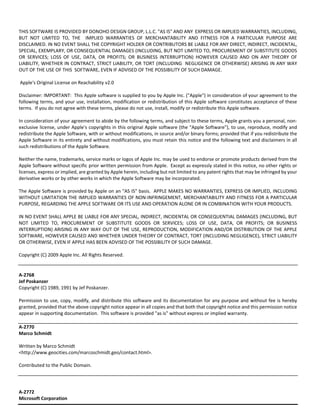 THIS SOFTWARE IS PROVIDED BY DONOHO DESIGN GROUP, L.L.C. "AS IS" AND ANY EXPRESS OR IMPLIED WARRANTIES, INCLUDING, 
BUT NOT LIMITED TO, THE IMPLIED WARRANTIES OF MERCHANTABILITY AND FITNESS FOR A PARTICULAR PURPOSE ARE 
DISCLAIMED. IN NO EVENT SHALL THE COPYRIGHT HOLDER OR CONTRIBUTORS BE LIABLE FOR ANY DIRECT, INDIRECT, INCIDENTAL, 
SPECIAL, EXEMPLARY, OR CONSEQUENTIAL DAMAGES (INCLUDING, BUT NOT LIMITED TO, PROCUREMENT OF SUBSTITUTE GOODS 
OR SERVICES; LOSS OF USE, DATA, OR PROFITS; OR BUSINESS INTERRUPTION) HOWEVER CAUSED AND ON ANY THEORY OF 
LIABILITY, WHETHER IN CONTRACT, STRICT LIABILITY, OR TORT (INCLUDING NEGLIGENCE OR OTHERWISE) ARISING IN ANY WAY 
OUT OF THE USE OF THIS SOFTWARE, EVEN IF ADVISED OF THE POSSIBILITY OF SUCH DAMAGE. 
Apple's Original License on Reachability v2.0 
Disclaimer: IMPORTANT: This Apple software is supplied to you by Apple Inc. ("Apple") in consideration of your agreement to the 
following terms, and your use, installation, modification or redistribution of this Apple software constitutes acceptance of these 
terms. If you do not agree with these terms, please do not use, install, modify or redistribute this Apple software. 
In consideration of your agreement to abide by the following terms, and subject to these terms, Apple grants you a personal, non‐exclusive 
license, under Apple's copyrights in this original Apple software (the "Apple Software"), to use, reproduce, modify and 
redistribute the Apple Software, with or without modifications, in source and/or binary forms; provided that if you redistribute the 
Apple Software in its entirety and without modifications, you must retain this notice and the following text and disclaimers in all 
such redistributions of the Apple Software. 
Neither the name, trademarks, service marks or logos of Apple Inc. may be used to endorse or promote products derived from the 
Apple Software without specific prior written permission from Apple. Except as expressly stated in this notice, no other rights or 
licenses, express or implied, are granted by Apple herein, including but not limited to any patent rights that may be infringed by your 
derivative works or by other works in which the Apple Software may be incorporated. 
The Apple Software is provided by Apple on an "AS IS" basis. APPLE MAKES NO WARRANTIES, EXPRESS OR IMPLIED, INCLUDING 
WITHOUT LIMITATION THE IMPLIED WARRANTIES OF NON‐INFRINGEMENT, MERCHANTABILITY AND FITNESS FOR A PARTICULAR 
PURPOSE, REGARDING THE APPLE SOFTWARE OR ITS USE AND OPERATION ALONE OR IN COMBINATION WITH YOUR PRODUCTS. 
IN NO EVENT SHALL APPLE BE LIABLE FOR ANY SPECIAL, INDIRECT, INCIDENTAL OR CONSEQUENTIAL DAMAGES (INCLUDING, BUT 
NOT LIMITED TO, PROCUREMENT OF SUBSTITUTE GOODS OR SERVICES; LOSS OF USE, DATA, OR PROFITS; OR BUSINESS 
INTERRUPTION) ARISING IN ANY WAY OUT OF THE USE, REPRODUCTION, MODIFICATION AND/OR DISTRIBUTION OF THE APPLE 
SOFTWARE, HOWEVER CAUSED AND WHETHER UNDER THEORY OF CONTRACT, TORT (INCLUDING NEGLIGENCE), STRICT LIABILITY 
OR OTHERWISE, EVEN IF APPLE HAS BEEN ADVISED OF THE POSSIBILITY OF SUCH DAMAGE. 
Copyright (C) 2009 Apple Inc. All Rights Reserved. 
A‐2768 
Jef Poskanzer 
Copyright (C) 1989, 1991 by Jef Poskanzer. 
Permission to use, copy, modify, and distribute this software and its documentation for any purpose and without fee is hereby 
granted, provided that the above copyright notice appear in all copies and that both that copyright notice and this permission notice 
appear in supporting documentation. This software is provided "as is" without express or implied warranty. 
A‐2770 
Marco Schmidt 
Written by Marco Schmidt 
<http://www.geocities.com/marcoschmidt.geo/contact.html>. 
Contributed to the Public Domain. 
A‐2772 
Microsoft Corporation 
 
