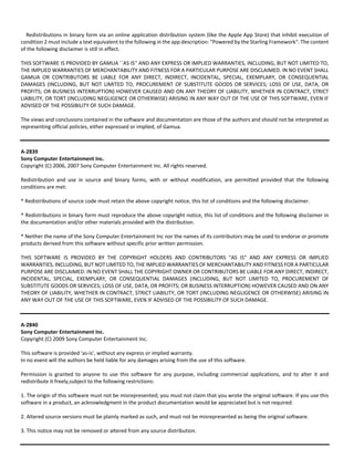 Redistributions in binary form via an online application distribution system (like the Apple App Store) that inhibit execution of 
condition 2 must include a text equivalent to the following in the app description: "Powered by the Starling Framework". The content 
of the following disclaimer is still in effect. 
THIS SOFTWARE IS PROVIDED BY GAMUA ``AS IS'' AND ANY EXPRESS OR IMPLIED WARRANTIES, INCLUDING, BUT NOT LIMITED TO, 
THE IMPLIED WARRANTIES OF MERCHANTABILITY AND FITNESS FOR A PARTICULAR PURPOSE ARE DISCLAIMED. IN NO EVENT SHALL 
GAMUA OR CONTRIBUTORS BE LIABLE FOR ANY DIRECT, INDIRECT, INCIDENTAL, SPECIAL, EXEMPLARY, OR CONSEQUENTIAL 
DAMAGES (INCLUDING, BUT NOT LIMITED TO, PROCUREMENT OF SUBSTITUTE GOODS OR SERVICES; LOSS OF USE, DATA, OR 
PROFITS; OR BUSINESS INTERRUPTION) HOWEVER CAUSED AND ON ANY THEORY OF LIABILITY, WHETHER IN CONTRACT, STRICT 
LIABILITY, OR TORT (INCLUDING NEGLIGENCE OR OTHERWISE) ARISING IN ANY WAY OUT OF THE USE OF THIS SOFTWARE, EVEN IF 
ADVISED OF THE POSSIBILITY OF SUCH DAMAGE. 
The views and conclusions contained in the software and documentation are those of the authors and should not be interpreted as 
representing official policies, either expressed or implied, of Gamua. 
A‐2839 
Sony Computer Entertainment Inc. 
Copyright (C) 2006, 2007 Sony Computer Entertainment Inc. All rights reserved. 
Redistribution and use in source and binary forms, with or without modification, are permitted provided that the following 
conditions are met: 
* Redistributions of source code must retain the above copyright notice, this list of conditions and the following disclaimer. 
* Redistributions in binary form must reproduce the above copyright notice, this list of conditions and the following disclaimer in 
the documentation and/or other materials provided with the distribution. 
* Neither the name of the Sony Computer Entertainment Inc nor the names of its contributors may be used to endorse or promote 
products derived from this software without specific prior written permission. 
THIS SOFTWARE IS PROVIDED BY THE COPYRIGHT HOLDERS AND CONTRIBUTORS "AS IS" AND ANY EXPRESS OR IMPLIED 
WARRANTIES, INCLUDING, BUT NOT LIMITED TO, THE IMPLIED WARRANTIES OF MERCHANTABILITY AND FITNESS FOR A PARTICULAR 
PURPOSE ARE DISCLAIMED. IN NO EVENT SHALL THE COPYRIGHT OWNER OR CONTRIBUTORS BE LIABLE FOR ANY DIRECT, INDIRECT, 
INCIDENTAL, SPECIAL, EXEMPLARY, OR CONSEQUENTIAL DAMAGES (INCLUDING, BUT NOT LIMITED TO, PROCUREMENT OF 
SUBSTITUTE GOODS OR SERVICES; LOSS OF USE, DATA, OR PROFITS; OR BUSINESS INTERRUPTION) HOWEVER CAUSED AND ON ANY 
THEORY OF LIABILITY, WHETHER IN CONTRACT, STRICT LIABILITY, OR TORT (INCLUDING NEGLIGENCE OR OTHERWISE) ARISING IN 
ANY WAY OUT OF THE USE OF THIS SOFTWARE, EVEN IF ADVISED OF THE POSSIBILITY OF SUCH DAMAGE. 
A‐2840 
Sony Computer Entertainment Inc. 
Copyright (C) 2009 Sony Computer Entertainment Inc. 
This software is provided 'as‐is', without any express or implied warranty. 
In no event will the authors be held liable for any damages arising from the use of this software. 
Permission is granted to anyone to use this software for any purpose, including commercial applications, and to alter it and 
redistribute it freely,subject to the following restrictions: 
1. The origin of this software must not be misrepresented; you must not claim that you wrote the original software. If you use this 
software in a product, an acknowledgment in the product documentation would be appreciated but is not required. 
2. Altered source versions must be plainly marked as such, and must not be misrepresented as being the original software. 
3. This notice may not be removed or altered from any source distribution. 
 