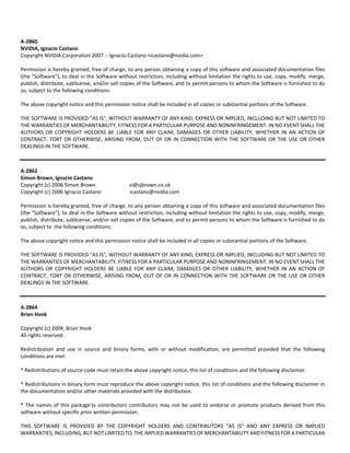 A‐2860 
NVIDIA, Ignacio Castano 
Copyright NVIDIA Corporation 2007 ‐‐ Ignacio Castano <icastano@nvidia.com> 
Permission is hereby granted, free of charge, to any person obtaining a copy of this software and associated documentation files 
(the "Software"), to deal in the Software without restriction, including without limitation the rights to use, copy, modify, merge, 
publish, distribute, sublicense, and/or sell copies of the Software, and to permit persons to whom the Software is furnished to do 
so, subject to the following conditions: 
The above copyright notice and this permission notice shall be included in all copies or substantial portions of the Software. 
THE SOFTWARE IS PROVIDED "AS IS", WITHOUT WARRANTY OF ANY KIND, EXPRESS OR IMPLIED, INCLUDING BUT NOT LIMITED TO 
THE WARRANTIES OF MERCHANTABILITY, FITNESS FOR A PARTICULAR PURPOSE AND NONINFRINGEMENT. IN NO EVENT SHALL THE 
AUTHORS OR COPYRIGHT HOLDERS BE LIABLE FOR ANY CLAIM, DAMAGES OR OTHER LIABILITY, WHETHER IN AN ACTION OF 
CONTRACT, TORT OR OTHERWISE, ARISING FROM, OUT OF OR IN CONNECTION WITH THE SOFTWARE OR THE USE OR OTHER 
DEALINGS IN THE SOFTWARE. 
A‐2862 
Simon Brown, Ignacio Castano 
Copyright (c) 2006 Simon Brown si@sjbrown.co.uk 
Copyright (c) 2006 Ignacio Castano icastano@nvidia.com 
Permission is hereby granted, free of charge, to any person obtaining a copy of this software and associated documentation files 
(the "Software"), to deal in the Software without restriction, including without limitation the rights to use, copy, modify, merge, 
publish, distribute, sublicense, and/or sell copies of the Software, and to permit persons to whom the Software is furnished to do 
so, subject to the following conditions: 
The above copyright notice and this permission notice shall be included in all copies or substantial portions of the Software. 
THE SOFTWARE IS PROVIDED "AS IS", WITHOUT WARRANTY OF ANY KIND, EXPRESS OR IMPLIED, INCLUDING BUT NOT LIMITED TO 
THE WARRANTIES OF MERCHANTABILITY, FITNESS FOR A PARTICULAR PURPOSE AND NONINFRINGEMENT. IN NO EVENT SHALL THE 
AUTHORS OR COPYRIGHT HOLDERS BE LIABLE FOR ANY CLAIM, DAMAGES OR OTHER LIABILITY, WHETHER IN AN ACTION OF 
CONTRACT, TORT OR OTHERWISE, ARISING FROM, OUT OF OR IN CONNECTION WITH THE SOFTWARE OR THE USE OR OTHER 
DEALINGS IN THE SOFTWARE. 
A‐2864 
Brian Hook 
Copyright (c) 2004, Brian Hook 
All rights reserved. 
Redistribution and use in source and binary forms, with or without modification, are permitted provided that the following 
conditions are met: 
* Redistributions of source code must retain the above copyright notice, this list of conditions and the following disclaimer. 
* Redistributions in binary form must reproduce the above copyright notice, this list of conditions and the following disclaimer in 
the documentation and/or other materials provided with the distribution. 
* The names of this package'ss contributors contributors may not be used to endorse or promote products derived from this 
software without specific prior written permission. 
THIS SOFTWARE IS PROVIDED BY THE COPYRIGHT HOLDERS AND CONTRIBUTORS "AS IS" AND ANY EXPRESS OR IMPLIED 
WARRANTIES, INCLUDING, BUT NOT LIMITED TO, THE IMPLIED WARRANTIES OF MERCHANTABILITY AND FITNESS FOR A PARTICULAR 
 