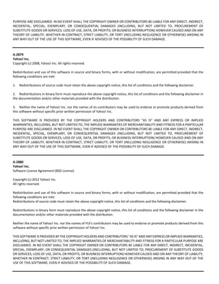 PURPOSE ARE DISCLAIMED. IN NO EVENT SHALL THE COPYRIGHT OWNER OR CONTRIBUTORS BE LIABLE FOR ANY DIRECT, INDIRECT, 
INCIDENTAL, SPECIAL, EXEMPLARY, OR CONSEQUENTIAL DAMAGES (INCLUDING, BUT NOT LIMITED TO, PROCUREMENT OF 
SUBSTITUTE GOODS OR SERVICES; LOSS OF USE, DATA, OR PROFITS; OR BUSINESS INTERRUPTION) HOWEVER CAUSED AND ON ANY 
THEORY OF LIABILITY, WHETHER IN CONTRACT, STRICT LIABILITY, OR TORT (INCLUDING NEGLIGENCE OR OTHERWISE) ARISING IN 
ANY WAY OUT OF THE USE OF THIS SOFTWARE, EVEN IF ADVISED OF THE POSSIBILITY OF SUCH DAMAGE. 
A‐2879 
Yahoo! Inc. 
Copyright (c) 2008, Yahoo! Inc. All rights reserved. 
Redistribution and use of this software in source and binary forms, with or without modification, are permitted provided that the 
following conditions are met: 
1. Redistributions of source code must retain the above copyright notice, this list of conditions and the following disclaimer. 
2. Redistributions in binary form must reproduce the above copyright notice, this list of conditions and the following disclaimer in 
the documentation and/or other materials provided with the distribution. 
3. Neither the name of Yahoo! Inc. nor the names of its contributors may be used to endorse or promote products derived from 
this software without specific prior written permission of Yahoo! Inc. 
THIS SOFTWARE IS PROVIDED BY THE COPYRIGHT HOLDERS AND CONTRIBUTORS "AS IS" AND ANY EXPRESS OR IMPLIED 
WARRANTIES, INCLUDING, BUT NOT LIMITED TO, THE IMPLIED WARRANTIES OF MERCHANTABILITY AND FITNESS FOR A PARTICULAR 
PURPOSE ARE DISCLAIMED. IN NO EVENT SHALL THE COPYRIGHT OWNER OR CONTRIBUTORS BE LIABLE FOR ANY DIRECT, INDIRECT, 
INCIDENTAL, SPECIAL, EXEMPLARY, OR CONSEQUENTIAL DAMAGES (INCLUDING, BUT NOT LIMITED TO, PROCUREMENT OF 
SUBSTITUTE GOODS OR SERVICES; LOSS OF USE, DATA, OR PROFITS; OR BUSINESS INTERRUPTION) HOWEVER CAUSED AND ON ANY 
THEORY OF LIABILITY, WHETHER IN CONTRACT, STRICT LIABILITY, OR TORT (INCLUDING NEGLIGENCE OR OTHERWISE) ARISING IN 
ANY WAY OUT OF THE USE OF THIS SOFTWARE, EVEN IF ADVISED OF THE POSSIBILITY OF SUCH DAMAGE. 
A‐2880 
Yahoo! Inc. 
Software License Agreement (BSD License) 
Copyright (c) 2012 Yahoo! Inc. 
All rights reserved. 
Redistribution and use of this software in source and binary forms, with or without modification, are permitted provided that the 
following conditions are met: 
Redistributions of source code must retain the above copyright notice, this list of conditions and the following disclaimer. 
Redistributions in binary form must reproduce the above copyright notice, this list of conditions and the following disclaimer in the 
documentation and/or other materials provided with the distribution. 
Neither the name of Yahoo! Inc. nor the names of YUI’s contributors may be used to endorse or promote products derived from this 
software without specific prior written permission of Yahoo! Inc. 
THIS SOFTWARE IS PROVIDED BY THE COPYRIGHT HOLDERS AND CONTRIBUTORS "AS IS" AND ANY EXPRESS OR IMPLIED WARRANTIES, 
INCLUDING, BUT NOT LIMITED TO, THE IMPLIED WARRANTIES OF MERCHANTABILITY AND FITNESS FOR A PARTICULAR PURPOSE ARE 
DISCLAIMED. IN NO EVENT SHALL THE COPYRIGHT OWNER OR CONTRIBUTORS BE LIABLE FOR ANY DIRECT, INDIRECT, INCIDENTAL, 
SPECIAL, EXEMPLARY, OR CONSEQUENTIAL DAMAGES (INCLUDING, BUT NOT LIMITED TO, PROCUREMENT OF SUBSTITUTE GOODS 
OR SERVICES; LOSS OF USE, DATA, OR PROFITS; OR BUSINESS INTERRUPTION) HOWEVER CAUSED AND ON ANY THEORY OF LIABILITY, 
WHETHER IN CONTRACT, STRICT LIABILITY, OR TORT (INCLUDING NEGLIGENCE OR OTHERWISE) ARISING IN ANY WAY OUT OF THE 
USE OF THIS SOFTWARE, EVEN IF ADVISED OF THE POSSIBILITY OF SUCH DAMAGE. 
 