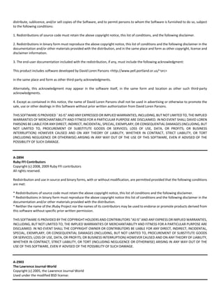 distribute, sublicence, and/or sell copies of the Software, and to permit persons to whom the Software is furnished to do so, subject 
to the following conditions: 
1. Redistributions of source code must retain the above copyright notice, this list of conditions, and the following disclaimer. 
2. Redistributions in binary form must reproduce the above copyright notice, this list of conditions and the following disclaimer in the 
documentation and/or other materials provided with the distribution, and in the same place and form as other copyright, license and 
disclaimer information. 
3. The end‐user documentation included with the redistribution, if any, must include the following acknowledgment: 
This product includes software developed by David Loren Parsons <http://www.pell.portland.or.us/~orc> 
in the same place and form as other third‐party acknowledgments. 
Alternately, this acknowledgment may appear in the software itself, in the same form and location as other such third‐party 
acknowledgments. 
4. Except as contained in this notice, the name of David Loren Parsons shall not be used in advertising or otherwise to promote the 
sale, use or other dealings in this Software without prior written authorization from David Loren Parsons. 
THIS SOFTWARE IS PROVIDED ``AS IS'' AND ANY EXPRESSED OR IMPLIED WARRANTIES, INCLUDING, BUT NOT LIMITED TO, THE IMPLIED 
WARRANTIES OF MERCHANTABILITY AND FITNESS FOR A PARTICULAR PURPOSE ARE DISCLAIMED. IN NO EVENT SHALL DAVID LOREN 
PARSONS BE LIABLE FOR ANY DIRECT, INDIRECT, INCIDENTAL, SPECIAL, EXEMPLARY, OR CONSEQUENTIAL DAMAGES (INCLUDING, BUT 
NOT LIMITED TO, PROCUREMENT OF SUBSTITUTE GOODS OR SERVICES; LOSS OF USE, DATA, OR PROFITS; OR BUSINESS 
INTERRUPTION) HOWEVER CAUSED AND ON ANY THEORY OF LIABILITY, WHETHER IN CONTRACT, STRICT LIABILITY, OR TORT 
(INCLUDING NEGLIGENCE OR OTHERWISE) ARISING IN ANY WAY OUT OF THE USE OF THIS SOFTWARE, EVEN IF ADVISED OF THE 
POSSIBILITY OF SUCH DAMAGE. 
A‐2894 
Ruby FFI Contributors 
Copyright (c) 2008, 2009 Ruby FFI contributors 
All rights reserved. 
Redistribution and use in source and binary forms, with or without modification, are permitted provided that the following conditions 
are met: 
* Redistributions of source code must retain the above copyright notice, this list of conditions and the following disclaimer. 
* Redistributions in binary form must reproduce the above copyright notice this list of conditions and the following disclaimer in the 
documentation and/or other materials provided with the distribution. 
* Neither the name of the JRuby Project nor the names of its contributors may be used to endorse or promote products derived from 
this software without specific prior written permission. 
THIS SOFTWARE IS PROVIDED BY THE COPYRIGHT HOLDERS AND CONTRIBUTORS "AS IS" AND ANY EXPRESS OR IMPLIED WARRANTIES, 
INCLUDING, BUT NOT LIMITED TO, THE IMPLIED WARRANTIES OF MERCHANTABILITY AND FITNESS FOR A PARTICULAR PURPOSE ARE 
DISCLAIMED. IN NO EVENT SHALL THE COPYRIGHT OWNER OR CONTRIBUTORS BE LIABLE FOR ANY DIRECT, INDIRECT, INCIDENTAL, 
SPECIAL, EXEMPLARY, OR CONSEQUENTIAL DAMAGES (INCLUDING, BUT NOT LIMITED TO, PROCUREMENT OF SUBSTITUTE GOODS 
OR SERVICES; LOSS OF USE, DATA, OR PROFITS; OR BUSINESS INTERRUPTION) HOWEVER CAUSED AND ON ANY THEORY OF LIABILITY, 
WHETHER IN CONTRACT, STRICT LIABILITY, OR TORT (INCLUDING NEGLIGENCE OR OTHERWISE) ARISING IN ANY WAY OUT OF THE 
USE OF THIS SOFTWARE, EVEN IF ADVISED OF THE POSSIBILITY OF SUCH DAMAGE. 
A‐2903 
The Lawrence Journal‐World 
Copyright (c) 2005, the Lawrence Journal‐World 
Used under the modified BSD license: 
 