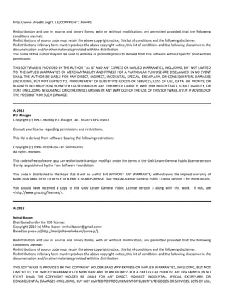 http://www.xfree86.org/3.3.6/COPYRIGHT2.html#5 
Redistribution and use in source and binary forms, with or without modification, are permitted provided that the following 
conditions are met: 
Redistributions of source code must retain the above copyright notice, this list of conditions and the following disclaimer. 
Redistributions in binary form must reproduce the above copyright notice, this list of conditions and the following disclaimer in the 
documentation and/or other materials provided with the distribution. 
The name of the author may not be used to endorse or promote products derived from this software without specific prior written 
permission. 
THIS SOFTWARE IS PROVIDED BY THE AUTHOR ``AS IS'' AND ANY EXPRESS OR IMPLIED WARRANTIES, INCLUDING, BUT NOT LIMITED 
TO, THE IMPLIED WARRANTIES OF MERCHANTABILITY AND FITNESS FOR A PARTICULAR PURPOSE ARE DISCLAIMED. IN NO EVENT 
SHALL THE AUTHOR BE LIABLE FOR ANY DIRECT, INDIRECT, INCIDENTAL, SPECIAL, EXEMPLARY, OR CONSEQUENTIAL DAMAGES 
(INCLUDING, BUT NOT LIMITED TO, PROCUREMENT OF SUBSTITUTE GOODS OR SERVICES; LOSS OF USE, DATA, OR PROFITS; OR 
BUSINESS INTERRUPTION) HOWEVER CAUSED AND ON ANY THEORY OF LIABILITY, WHETHER IN CONTRACT, STRICT LIABILITY, OR 
TORT (INCLUDING NEGLIGENCE OR OTHERWISE) ARISING IN ANY WAY OUT OF THE USE OF THIS SOFTWARE, EVEN IF ADVISED OF 
THE POSSIBILITY OF SUCH DAMAGE. 
A‐2913 
P.J. Plauger 
Copyright (c) 1992‐2009 by P.J. Plauger. ALL RIGHTS RESERVED. 
Consult your license regarding permissions and restrictions. 
This file is derived from software bearing the following restrictions: 
Copyright (c) 2008‐2012 Ruby‐FFI contributors 
All rights reserved. 
This code is free software: you can redistribute it and/or modify it under the terms of the GNU Lesser General Public License version 
3 only, as published by the Free Software Foundation. 
This code is distributed in the hope that it will be useful, but WITHOUT ANY WARRANTY; without even the implied warranty of 
MERCHANTABILITY or FITNESS FOR A PARTICULAR PURPOSE. See the GNU Lesser General Public License version 3 for more details. 
You should have received a copy of the GNU Lesser General Public License version 3 along with this work. If not, see 
<http://www.gnu.org/licenses/>. 
A‐2918 
Mihai Bazon 
Distributed under the BSD license: 
Copyright 2010 (c) Mihai Bazon <mihai.bazon@gmail.com> 
Based on parse‐js (http://marijn.haverbeke.nl/parse‐js/). 
Redistribution and use in source and binary forms, with or without modification, are permitted provided that the following 
conditions are met: 
Redistributions of source code must retain the above copyright notice, this list of conditions and the following disclaimer. 
Redistributions in binary form must reproduce the above copyright notice, this list of conditions and the following disclaimer in the 
documentation and/or other materials provided with the distribution. 
THIS SOFTWARE IS PROVIDED BY THE COPYRIGHT HOLDER âAND ANY EXPRESS OR IMPLIED WARRANTIES, INCLUDING, BUT NOT 
LIMITED TO, THE IMPLIED WARRANTIES OF MERCHANTABILITY AND FITNESS FOR A PARTICULAR PURPOSE ARE DISCLAIMED. IN NO 
EVENT SHALL THE COPYRIGHT HOLDER BE LIABLE FOR ANY DIRECT, INDIRECT, INCIDENTAL, SPECIAL, EXEMPLARY, OR 
CONSEQUENTIAL DAMAGES (INCLUDING, BUT NOT LIMITED TO PROCUREMENT OF SUBSTITUTE GOODS OR SERVICES; LOSS OF USE, 
 