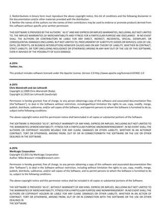 2. Redistributions in binary form must reproduce the above copyright notice, this list of conditions and the following disclaimer in 
the documentation and/or other materials provided with the distribution. 
3. Neither the names of the authors nor the names of their contributors may be used to endorse or promote products derived from 
this software without specific prior written permission. 
THIS SOFTWARE IS PROVIDED BY THE AUTHORS ``AS IS'' AND ANY EXPRESS OR IMPLIED WARRANTIES, INCLUDING, BUT NOT LIMITED 
TO, THE IMPLIED WARRANTIES OF MERCHANTABILITY AND FITNESS FOR A PARTICULAR PURPOSE ARE DISCLAIMED. IN NO EVENT 
SHALL THE AUTHORS OR CONTRIBUTORS BE LIABLE FOR ANY DIRECT, INDIRECT, INCIDENTAL, SPECIAL, EXEMPLARY, OR 
CONSEQUENTIAL DAMAGES (INCLUDING, BUT NOT LIMITED TO, PROCUREMENT OF SUBSTITUTE GOODS OR SERVICES; LOSS OF USE, 
DATA, OR PROFITS; OR BUSINESS INTERRUPTION) HOWEVER CAUSED AND ON ANY THEORY OF LIABILITY, WHETHER IN CONTRACT, 
STRICT LIABILITY, OR TORT (INCLUDING NEGLIGENCE OR OTHERWISE) ARISING IN ANY WAY OUT OF THE USE OF THIS SOFTWARE, 
EVEN IF ADVISED OF THE POSSIBILITY OF SUCH DAMAGE. 
A‐2974 
Twitter, Inc. 
This product includes software licensed under the Apache License, Version 2.0 http://www.apache.org/licenses/LICENSE‐2.0 
A‐2975 
Chris Wanstrath and Jan Lehnardt 
Copyright (c) 2009 Chris Wanstrath (Ruby) 
Copyright (c) 2010 Jan Lehnardt (JavaScript) 
Permission is hereby granted, free of charge, to any person obtaininga copy of this software and associated documentation files 
(the"Software"), to deal in the Software without restriction, includingwithout limitation the rights to use, copy, modify, merge, 
publish, distribute, sublicense, and/or sell copies of the Software, and topermit persons to whom the Software is furnished to do so, 
subject tothe following conditions: 
The above copyright notice and this permission notice shall beincluded in all copies or substantial portions of the Software. 
THE SOFTWARE IS PROVIDED "AS IS", WITHOUT WARRANTY OF ANY KIND, EXPRESS OR IMPLIED, INCLUDING BUT NOT LIMITED TO 
THE WARRANTIES OFMERCHANTABILITY, FITNESS FOR A PARTICULAR PURPOSE ANDNONINFRINGEMENT. IN NO EVENT SHALL THE 
AUTHORS OR COPYRIGHT HOLDERS BELIABLE FOR ANY CLAIM, DAMAGES OR OTHER LIABILITY, WHETHER IN AN ACTIONOF 
CONTRACT, TORT OR OTHERWISE, ARISING FROM, OUT OF OR IN CONNECTIONWITH THE SOFTWARE OR THE USE OR OTHER 
DEALINGS IN THE SOFTWARE. 
A‐2976 
MarkLogic Corporation 
Copyright (C) 2011 by MarkLogic Corporation 
Author: Mike Brevoort <mike@brevoort.com> 
Permission is hereby granted, free of charge, to any person obtaining a copy of this software and associated documentation files 
(the "Software"), to deal in the Software without restriction, including without limitation the rights to use, copy, modify, merge, 
publish, distribute, sublicense, and/or sell copies of the Software, and to permit persons to whom the Software is furnished to do 
so, subject to the following conditions: 
The above copyright notice and this permission notice shall be included in all copies or substantial portions of the Software. 
THE SOFTWARE IS PROVIDED "AS IS", WITHOUT WARRANTY OF ANY KIND, EXPRESS OR IMPLIED, INCLUDING BUT NOT LIMITED TO 
THE WARRANTIES OF MERCHANTABILITY, FITNESS FOR A PARTICULAR PURPOSE AND NONINFRINGEMENT. IN NO EVENT SHALL THE 
AUTHORS OR COPYRIGHT HOLDERS BE LIABLE FOR ANY CLAIM, DAMAGES OR OTHER LIABILITY, WHETHER IN AN ACTION OF 
CONTRACT, TORT OR OTHERWISE, ARISING FROM, OUT OF OR IN CONNECTION WITH THE SOFTWARE OR THE USE OR OTHER 
DEALINGS IN 
THE SOFTWARE. 
 