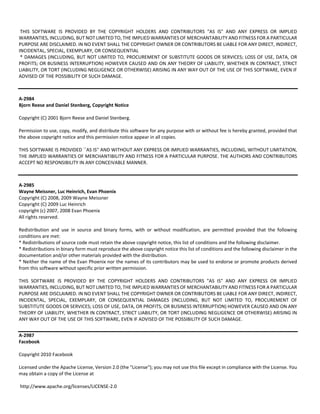 THIS SOFTWARE IS PROVIDED BY THE COPYRIGHT HOLDERS AND CONTRIBUTORS "AS IS" AND ANY EXPRESS OR IMPLIED 
WARRANTIES, INCLUDING, BUT NOT LIMITED TO, THE IMPLIED WARRANTIES OF MERCHANTABILITY AND FITNESS FOR A PARTICULAR 
PURPOSE ARE DISCLAIMED. IN NO EVENT SHALL THE COPYRIGHT OWNER OR CONTRIBUTORS BE LIABLE FOR ANY DIRECT, INDIRECT, 
INCIDENTAL, SPECIAL, EXEMPLARY, OR CONSEQUENTIAL 
* DAMAGES (INCLUDING, BUT NOT LIMITED TO, PROCUREMENT OF SUBSTITUTE GOODS OR SERVICES; LOSS OF USE, DATA, OR 
PROFITS; OR BUSINESS INTERRUPTION) HOWEVER CAUSED AND ON ANY THEORY OF LIABILITY, WHETHER IN CONTRACT, STRICT 
LIABILITY, OR TORT (INCLUDING NEGLIGENCE OR OTHERWISE) ARISING IN ANY WAY OUT OF THE USE OF THIS SOFTWARE, EVEN IF 
ADVISED OF THE POSSIBILITY OF SUCH DAMAGE. 
A‐2984 
Bjorn Reese and Daniel Stenberg, Copyright Notice 
Copyright (C) 2001 Bjorn Reese and Daniel Stenberg. 
Permission to use, copy, modify, and distribute this software for any purpose with or without fee is hereby granted, provided that 
the above copyright notice and this permission notice appear in all copies. 
THIS SOFTWARE IS PROVIDED ``AS IS'' AND WITHOUT ANY EXPRESS OR IMPLIED WARRANTIES, INCLUDING, WITHOUT LIMITATION, 
THE IMPLIED WARRANTIES OF MERCHANTIBILITY AND FITNESS FOR A PARTICULAR PURPOSE. THE AUTHORS AND CONTRIBUTORS 
ACCEPT NO RESPONSIBILITY IN ANY CONCEIVABLE MANNER. 
A‐2985 
Wayne Meissner, Luc Heinrich, Evan Phoenix 
Copyright (C) 2008, 2009 Wayne Meissner 
Copyright (C) 2009 Luc Heinrich 
copyright (c) 2007, 2008 Evan Phoenix 
All rights reserved. 
Redistribution and use in source and binary forms, with or without modification, are permitted provided that the following 
conditions are met: 
* Redistributions of source code must retain the above copyright notice, this list of conditions and the following disclaimer. 
* Redistributions in binary form must reproduce the above copyright notice this list of conditions and the following disclaimer in the 
documentation and/or other materials provided with the distribution. 
* Neither the name of the Evan Phoenix nor the names of its contributors may be used to endorse or promote products derived 
from this software without specific prior written permission. 
THIS SOFTWARE IS PROVIDED BY THE COPYRIGHT HOLDERS AND CONTRIBUTORS "AS IS" AND ANY EXPRESS OR IMPLIED 
WARRANTIES, INCLUDING, BUT NOT LIMITED TO, THE IMPLIED WARRANTIES OF MERCHANTABILITY AND FITNESS FOR A PARTICULAR 
PURPOSE ARE DISCLAIMED. IN NO EVENT SHALL THE COPYRIGHT OWNER OR CONTRIBUTORS BE LIABLE FOR ANY DIRECT, INDIRECT, 
INCIDENTAL, SPECIAL, EXEMPLARY, OR CONSEQUENTIAL DAMAGES (INCLUDING, BUT NOT LIMITED TO, PROCUREMENT OF 
SUBSTITUTE GOODS OR SERVICES; LOSS OF USE, DATA, OR PROFITS; OR BUSINESS INTERRUPTION) HOWEVER CAUSED AND ON ANY 
THEORY OF LIABILITY, WHETHER IN CONTRACT, STRICT LIABILITY, OR TORT (INCLUDING NEGLIGENCE OR OTHERWISE) ARISING IN 
ANY WAY OUT OF THE USE OF THIS SOFTWARE, EVEN IF ADVISED OF THE POSSIBILITY OF SUCH DAMAGE. 
A‐2987 
Facebook 
Copyright 2010 Facebook 
Licensed under the Apache License, Version 2.0 (the "License"); you may not use this file except in compliance with the License. You 
may obtain a copy of the License at 
http://www.apache.org/licenses/LICENSE‐2.0 
 