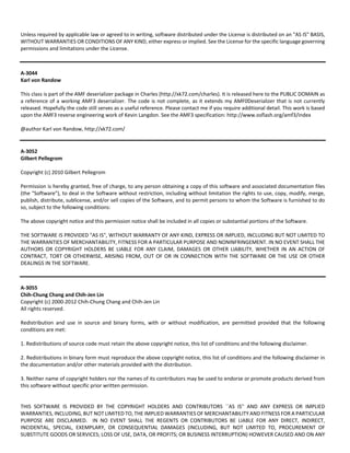 Unless required by applicable law or agreed to in writing, software distributed under the License is distributed on an "AS IS" BASIS, 
WITHOUT WARRANTIES OR CONDITIONS OF ANY KIND, either express or implied. See the License for the specific language governing 
permissions and limitations under the License. 
A‐3044 
Karl von Randow 
This class is part of the AMF deserializer package in Charles (http://xk72.com/charles). It is released here to the PUBLIC DOMAIN as 
a reference of a working AMF3 deserializer. The code is not complete, as it extends my AMF0Deserializer that is not currently 
released. Hopefully the code still serves as a useful reference. Please contact me if you require additional detail. This work is based 
upon the AMF3 reverse engineering work of Kevin Langdon. See the AMF3 specification: http://www.osflash.org/amf3/index 
@author Karl von Randow, http://xk72.com/ 
A‐3052 
Gilbert Pellegrom 
Copyright (c) 2010 Gilbert Pellegrom 
Permission is hereby granted, free of charge, to any person obtaining a copy of this software and associated documentation files 
(the "Software"), to deal in the Software without restriction, including without limitation the rights to use, copy, modify, merge, 
publish, distribute, sublicense, and/or sell copies of the Software, and to permit persons to whom the Software is furnished to do 
so, subject to the following conditions: 
The above copyright notice and this permission notice shall be included in all copies or substantial portions of the Software. 
THE SOFTWARE IS PROVIDED "AS IS", WITHOUT WARRANTY OF ANY KIND, EXPRESS OR IMPLIED, INCLUDING BUT NOT LIMITED TO 
THE WARRANTIES OF MERCHANTABILITY, FITNESS FOR A PARTICULAR PURPOSE AND NONINFRINGEMENT. IN NO EVENT SHALL THE 
AUTHORS OR COPYRIGHT HOLDERS BE LIABLE FOR ANY CLAIM, DAMAGES OR OTHER LIABILITY, WHETHER IN AN ACTION OF 
CONTRACT, TORT OR OTHERWISE, ARISING FROM, OUT OF OR IN CONNECTION WITH THE SOFTWARE OR THE USE OR OTHER 
DEALINGS IN THE SOFTWARE. 
A‐3055 
Chih‐Chung Chang and Chih‐Jen Lin 
Copyright (c) 2000‐2012 Chih‐Chung Chang and Chih‐Jen Lin 
All rights reserved. 
Redistribution and use in source and binary forms, with or without modification, are permitted provided that the following 
conditions are met: 
1. Redistributions of source code must retain the above copyright notice, this list of conditions and the following disclaimer. 
2. Redistributions in binary form must reproduce the above copyright notice, this list of conditions and the following disclaimer in 
the documentation and/or other materials provided with the distribution. 
3. Neither name of copyright holders nor the names of its contributors may be used to endorse or promote products derived from 
this software without specific prior written permission. 
THIS SOFTWARE IS PROVIDED BY THE COPYRIGHT HOLDERS AND CONTRIBUTORS ``AS IS'' AND ANY EXPRESS OR IMPLIED 
WARRANTIES, INCLUDING, BUT NOT LIMITED TO, THE IMPLIED WARRANTIES OF MERCHANTABILITY AND FITNESS FOR A PARTICULAR 
PURPOSE ARE DISCLAIMED. IN NO EVENT SHALL THE REGENTS OR CONTRIBUTORS BE LIABLE FOR ANY DIRECT, INDIRECT, 
INCIDENTAL, SPECIAL, EXEMPLARY, OR CONSEQUENTIAL DAMAGES (INCLUDING, BUT NOT LIMITED TO, PROCUREMENT OF 
SUBSTITUTE GOODS OR SERVICES; LOSS OF USE, DATA, OR PROFITS; OR BUSINESS INTERRUPTION) HOWEVER CAUSED AND ON ANY 
 