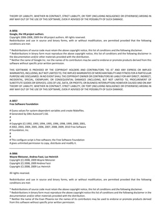 THEORY OF LIABILITY, WHETHER IN CONTRACT, STRICT LIABILITY, OR TORT (INCLUDING NEGLIGENCE OR OTHERWISE) ARISING IN 
ANY WAY OUT OF THE USE OF THIS SOFTWARE, EVEN IF ADVISED OF THE POSSIBILITY OF SUCH DAMAGE. 
A‐3056 
Google, the V8 project authors 
Copyright 2006‐2008, 2009 the V8 project authors. All rights reserved. 
Redistribution and use in source and binary forms, with or without modification, are permitted provided that the following 
conditions are met: 
* Redistributions of source code must retain the above copyright notice, this list of conditions and the following disclaimer. 
* Redistributions in binary form must reproduce the above copyright notice, this list of conditions and the following disclaimer in 
the documentation and/or other materials provided with the distribution. 
* Neither the name of Google Inc. nor the names of its contributors may be used to endorse or promote products derived from this 
software without specific prior written permission. 
THIS SOFTWARE IS PROVIDED BY THE COPYRIGHT HOLDERS AND CONTRIBUTORS "AS IS" AND ANY EXPRESS OR IMPLIED 
WARRANTIES, INCLUDING, BUT NOT LIMITED TO, THE IMPLIED WARRANTIES OF MERCHANTABILITY AND FITNESS FOR A PARTICULAR 
PURPOSE ARE DISCLAIMED. IN NO EVENT SHALL THE COPYRIGHT OWNER OR CONTRIBUTORS BE LIABLE FOR ANY DIRECT, INDIRECT, 
INCIDENTAL, SPECIAL, EXEMPLARY, OR CONSEQUENTIAL DAMAGES (INCLUDING, BUT NOT LIMITED TO, PROCUREMENT OF 
SUBSTITUTE GOODS OR SERVICES; LOSS OF USE, DATA, OR PROFITS; OR BUSINESS INTERRUPTION) HOWEVER CAUSED AND ON ANY 
THEORY OF LIABILITY, WHETHER IN CONTRACT, STRICT LIABILITY, OR TORT (INCLUDING NEGLIGENCE OR OTHERWISE) ARISING IN 
ANY WAY OUT OF THE USE OF THIS SOFTWARE, EVEN IF ADVISED OF THE POSSIBILITY OF SUCH DAMAGE. 
A‐3057 
Free Software Foundation 
# Guess values for system‐dependent variables and create Makefiles. 
# Generated by GNU Autoconf 2.66. 
# 
# 
# Copyright (C) 1992, 1993, 1994, 1995, 1996, 1998, 1999, 2000, 2001, 
# 2002, 2003, 2004, 2005, 2006, 2007, 2008, 2009, 2010 Free Software 
# Foundation, Inc. 
# 
# 
# This configure script is free software; the Free Software Foundation 
# gives unlimited permission to copy, distribute and modify it. 
A‐3066 
Wayne Meissner, Andrea Fazzi, Luc Heinrich 
Copyright (C) 2008, 2009 Wayne Meissner 
Copyright (C) 2008, 2009 Andrea Fazzi 
Copyright (C) 2008, 2009 Luc Heinrich 
All rights reserved. 
Redistribution and use in source and binary forms, with or without modification, are permitted provided that the following 
conditions are met: 
* Redistributions of source code must retain the above copyright notice, this list of conditions and the following disclaimer. 
* Redistributions in binary form must reproduce the above copyright notice this list of conditions and the following disclaimer in the 
documentation and/or other materials provided with the distribution. 
* Neither the name of the Evan Phoenix nor the names of its contributors may be used to endorse or promote products derived 
from this software without specific prior written permission. 
 