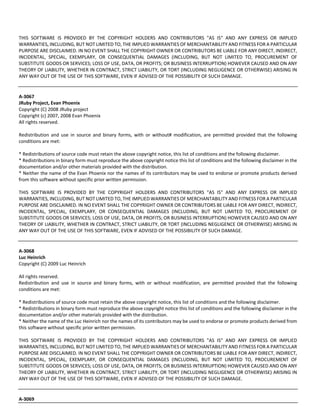 THIS SOFTWARE IS PROVIDED BY THE COPYRIGHT HOLDERS AND CONTRIBUTORS "AS IS" AND ANY EXPRESS OR IMPLIED 
WARRANTIES, INCLUDING, BUT NOT LIMITED TO, THE IMPLIED WARRANTIES OF MERCHANTABILITY AND FITNESS FOR A PARTICULAR 
PURPOSE ARE DISCLAIMED. IN NO EVENT SHALL THE COPYRIGHT OWNER OR CONTRIBUTORS BE LIABLE FOR ANY DIRECT, INDIRECT, 
INCIDENTAL, SPECIAL, EXEMPLARY, OR CONSEQUENTIAL DAMAGES (INCLUDING, BUT NOT LIMITED TO, PROCUREMENT OF 
SUBSTITUTE GOODS OR SERVICES; LOSS OF USE, DATA, OR PROFITS; OR BUSINESS INTERRUPTION) HOWEVER CAUSED AND ON ANY 
THEORY OF LIABILITY, WHETHER IN CONTRACT, STRICT LIABILITY, OR TORT (INCLUDING NEGLIGENCE OR OTHERWISE) ARISING IN 
ANY WAY OUT OF THE USE OF THIS SOFTWARE, EVEN IF ADVISED OF THE POSSIBILITY OF SUCH DAMAGE. 
A‐3067 
JRuby Project, Evan Phoenix 
Copyright (C) 2008 JRuby project 
Copyright (c) 2007, 2008 Evan Phoenix 
All rights reserved. 
Redistribution and use in source and binary forms, with or without# modification, are permitted provided that the following 
conditions are met: 
* Redistributions of source code must retain the above copyright notice, this list of conditions and the following disclaimer. 
* Redistributions in binary form must reproduce the above copyright notice this list of conditions and the following disclaimer in the 
documentation and/or other materials provided with the distribution. 
* Neither the name of the Evan Phoenix nor the names of its contributors may be used to endorse or promote products derived 
from this software without specific prior written permission. 
THIS SOFTWARE IS PROVIDED BY THE COPYRIGHT HOLDERS AND CONTRIBUTORS "AS IS" AND ANY EXPRESS OR IMPLIED 
WARRANTIES, INCLUDING, BUT NOT LIMITED TO, THE IMPLIED WARRANTIES OF MERCHANTABILITY AND FITNESS FOR A PARTICULAR 
PURPOSE ARE DISCLAIMED. IN NO EVENT SHALL THE COPYRIGHT OWNER OR CONTRIBUTORS BE LIABLE FOR ANY DIRECT, INDIRECT, 
INCIDENTAL, SPECIAL, EXEMPLARY, OR CONSEQUENTIAL DAMAGES (INCLUDING, BUT NOT LIMITED TO, PROCUREMENT OF 
SUBSTITUTE GOODS OR SERVICES; LOSS OF USE, DATA, OR PROFITS; OR BUSINESS INTERRUPTION) HOWEVER CAUSED AND ON ANY 
THEORY OF LIABILITY, WHETHER IN CONTRACT, STRICT LIABILITY, OR TORT (INCLUDING NEGLIGENCE OR OTHERWISE) ARISING IN 
ANY WAY OUT OF THE USE OF THIS SOFTWARE, EVEN IF ADVISED OF THE POSSIBILITY OF SUCH DAMAGE. 
A‐3068 
Luc Heinrich 
Copyright (C) 2009 Luc Heinrich 
All rights reserved. 
Redistribution and use in source and binary forms, with or without modification, are permitted provided that the following 
conditions are met: 
* Redistributions of source code must retain the above copyright notice, this list of conditions and the following disclaimer. 
* Redistributions in binary form must reproduce the above copyright notice this list of conditions and the following disclaimer in the 
documentation and/or other materials provided with the distribution. 
* Neither the name of the Luc Heinrich nor the names of its contributors may be used to endorse or promote products derived from 
this software without specific prior written permission. 
THIS SOFTWARE IS PROVIDED BY THE COPYRIGHT HOLDERS AND CONTRIBUTORS "AS IS" AND ANY EXPRESS OR IMPLIED 
WARRANTIES, INCLUDING, BUT NOT LIMITED TO, THE IMPLIED WARRANTIES OF MERCHANTABILITY AND FITNESS FOR A PARTICULAR 
PURPOSE ARE DISCLAIMED. IN NO EVENT SHALL THE COPYRIGHT OWNER OR CONTRIBUTORS BE LIABLE FOR ANY DIRECT, INDIRECT, 
INCIDENTAL, SPECIAL, EXEMPLARY, OR CONSEQUENTIAL DAMAGES (INCLUDING, BUT NOT LIMITED TO, PROCUREMENT OF 
SUBSTITUTE GOODS OR SERVICES; LOSS OF USE, DATA, OR PROFITS; OR BUSINESS INTERRUPTION) HOWEVER CAUSED AND ON ANY 
THEORY OF LIABILITY, WHETHER IN CONTRACT, STRICT LIABILITY, OR TORT (INCLUDING NEGLIGENCE OR OTHERWISE) ARISING IN 
ANY WAY OUT OF THE USE OF THIS SOFTWARE, EVEN IF ADVISED OF THE POSSIBILITY OF SUCH DAMAGE. 
A‐3069 
 