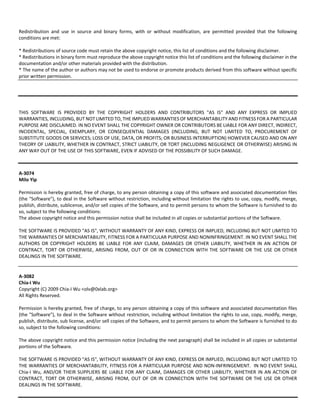 Redistribution and use in source and binary forms, with or without modification, are permitted provided that the following 
conditions are met: 
* Redistributions of source code must retain the above copyright notice, this list of conditions and the following disclaimer. 
* Redistributions in binary form must reproduce the above copyright notice this list of conditions and the following disclaimer in the 
documentation and/or other materials provided with the distribution. 
* The name of the author or authors may not be used to endorse or promote products derived from this software without specific 
prior written permission. 
THIS SOFTWARE IS PROVIDED BY THE COPYRIGHT HOLDERS AND CONTRIBUTORS "AS IS" AND ANY EXPRESS OR IMPLIED 
WARRANTIES, INCLUDING, BUT NOT LIMITED TO, THE IMPLIED WARRANTIES OF MERCHANTABILITY AND FITNESS FOR A PARTICULAR 
PURPOSE ARE DISCLAIMED. IN NO EVENT SHALL THE COPYRIGHT OWNER OR CONTRIBUTORS BE LIABLE FOR ANY DIRECT, INDIRECT, 
INCIDENTAL, SPECIAL, EXEMPLARY, OR CONSEQUENTIAL DAMAGES (INCLUDING, BUT NOT LIMITED TO, PROCUREMENT OF 
SUBSTITUTE GOODS OR SERVICES; LOSS OF USE, DATA, OR PROFITS; OR BUSINESS INTERRUPTION) HOWEVER CAUSED AND ON ANY 
THEORY OF LIABILITY, WHETHER IN CONTRACT, STRICT LIABILITY, OR TORT (INCLUDING NEGLIGENCE OR OTHERWISE) ARISING IN 
ANY WAY OUT OF THE USE OF THIS SOFTWARE, EVEN IF ADVISED OF THE POSSIBILITY OF SUCH DAMAGE. 
A‐3074 
Milo Yip 
Permission is hereby granted, free of charge, to any person obtaining a copy of this software and associated documentation files 
(the "Software"), to deal in the Software without restriction, including without limitation the rights to use, copy, modify, merge, 
publish, distribute, sublicense, and/or sell copies of the Software, and to permit persons to whom the Software is furnished to do 
so, subject to the following conditions: 
The above copyright notice and this permission notice shall be included in all copies or substantial portions of the Software. 
THE SOFTWARE IS PROVIDED "AS IS", WITHOUT WARRANTY OF ANY KIND, EXPRESS OR IMPLIED, INCLUDING BUT NOT LIMITED TO 
THE WARRANTIES OF MERCHANTABILITY, FITNESS FOR A PARTICULAR PURPOSE AND NONINFRINGEMENT. IN NO EVENT SHALL THE 
AUTHORS OR COPYRIGHT HOLDERS BE LIABLE FOR ANY CLAIM, DAMAGES OR OTHER LIABILITY, WHETHER IN AN ACTION OF 
CONTRACT, TORT OR OTHERWISE, ARISING FROM, OUT OF OR IN CONNECTION WITH THE SOFTWARE OR THE USE OR OTHER 
DEALINGS IN THE SOFTWARE. 
A‐3082 
Chia‐I Wu 
Copyright (C) 2009 Chia‐I Wu <olv@0xlab.org> 
All Rights Reserved. 
Permission is hereby granted, free of charge, to any person obtaining a copy of this software and associated documentation files 
(the "Software"), to deal in the Software without restriction, including without limitation the rights to use, copy, modify, merge, 
publish, distribute, sub license, and/or sell copies of the Software, and to permit persons to whom the Software is furnished to do 
so, subject to the following conditions: 
The above copyright notice and this permission notice (including the next paragraph) shall be included in all copies or substantial 
portions of the Software. 
THE SOFTWARE IS PROVIDED "AS IS", WITHOUT WARRANTY OF ANY KIND, EXPRESS OR IMPLIED, INCLUDING BUT NOT LIMITED TO 
THE WARRANTIES OF MERCHANTABILITY, FITNESS FOR A PARTICULAR PURPOSE AND NON‐INFRINGEMENT. IN NO EVENT SHALL 
Chia‐I Wu, AND/OR THEIR SUPPLIERS BE LIABLE FOR ANY CLAIM, DAMAGES OR OTHER LIABILITY, WHETHER IN AN ACTION OF 
CONTRACT, TORT OR OTHERWISE, ARISING FROM, OUT OF OR IN CONNECTION WITH THE SOFTWARE OR THE USE OR OTHER 
DEALINGS IN THE SOFTWARE. 
 