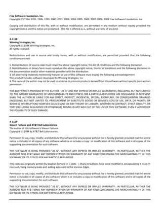 Free Software Foundation, Inc. 
Copyright (C) 1994, 1995, 1996, 1999, 2000, 2001, 2002, 2004, 2005, 2006, 2007, 2008, 2009 Free Software Foundation, Inc. 
Copying and distribution of this file, with or without modification, are permitted in any medium without royalty provided the 
copyright notice and this notice are preserved. This file is offered as‐is, without warranty of any kind. 
A‐3108 
Winning Strategies, Inc. 
Copyright (c) 1994 Winning Strategies, Inc. 
All rights reserved. 
Redistribution and use in source and binary forms, with or without modification, are permitted provided that the following 
conditions are met: 
1. Redistributions of source code must retain the above copyright notice, this list of conditions and the following disclaimer. 
2. Redistributions in binary form must reproduce the above copyright notice, this list of conditions and the following disclaimer in 
the documentation and/or other materials provided with the distribution. 
3. All advertising materials mentioning features or use of this software must display the following acknowledgement: 
This product includes software developed by Winning Strategies, Inc. 
4. The name of the author may not be used to endorse or promote products derived from this software without specific prior written 
permission. 
THIS SOFTWARE IS PROVIDED BY THE AUTHOR ``AS IS'' AND ANY EXPRESS OR IMPLIED WARRANTIES, INCLUDING, BUT NOT LIMITED 
TO, THE IMPLIED WARRANTIES OF MERCHANTABILITY AND FITNESS FOR A PARTICULAR PURPOSE ARE DISCLAIMED. IN NO EVENT 
SHALL THE AUTHOR BE LIABLE FOR ANY DIRECT, INDIRECT, INCIDENTAL, SPECIAL, EXEMPLARY, OR CONSEQUENTIAL DAMAGES 
(INCLUDING, BUT NOT LIMITED TO, PROCUREMENT OF SUBSTITUTE GOODS OR SERVICES; LOSS OF USE, DATA, OR PROFITS; OR 
BUSINESS INTERRUPTION) HOWEVER CAUSED AND ON ANY THEORY OF LIABILITY, WHETHER IN CONTRACT, STRICT LIABILITY, OR 
TORT (INCLUDING NEGLIGENCE OR OTHERWISE) ARISING IN ANY WAY OUT OF THE USE OF THIS SOFTWARE, EVEN IF ADVISED OF 
THE POSSIBILITY OF SUCH DAMAGE. 
A‐3109 
Steven Fortune and AT&T Bell Laboratories 
The author of this software is Steven Fortune. 
Copyright (c) 1994 by AT&T Bell Laboratories. 
Permission to use, copy, modify, and distribute this software for any purpose without fee is hereby granted, provided that this entire 
notice is included in all copies of any software which is or includes a copy or modification of this software and in all copies of the 
supporting documentation for such software. 
THIS SOFTWARE IS BEING PROVIDED "AS IS", WITHOUT ANY EXPRESS OR IMPLIED WARRANTY. IN PARTICULAR, NEITHER THE 
AUTHORS NOR AT&T MAKE ANY REPRESENTATION OR WARRANTY OF ANY KIND CONCERNING THE MERCHANTABILITY OF THIS 
SOFTWARE OR ITS FITNESS FOR ANY PARTICULAR PURPOSE. 
This code was originally written by Stephan Fortune in C code. I, Shane O'Sullivan, have since modified it, encapsulating it in a C++ 
class and, fixing memory leaks and adding accessors to the Voronoi Edges. 
Permission to use, copy, modify, and distribute this software for any purpose without fee is hereby granted, provided that this entire 
notice is included in all copies of any software which is or includes a copy or modification of this software and in all copies of the 
supporting documentation for such software. 
THIS SOFTWARE IS BEING PROVIDED "AS IS", WITHOUT ANY EXPRESS OR IMPLIED WARRANTY. IN PARTICULAR, NEITHER THE 
AUTHORS NOR AT&T MAKE ANY REPRESENTATION OR WARRANTY OF ANY KIND CONCERNING THE MERCHANTABILITY OF THIS 
SOFTWARE OR ITS FITNESS FOR ANY PARTICULAR PURPOSE. 
 