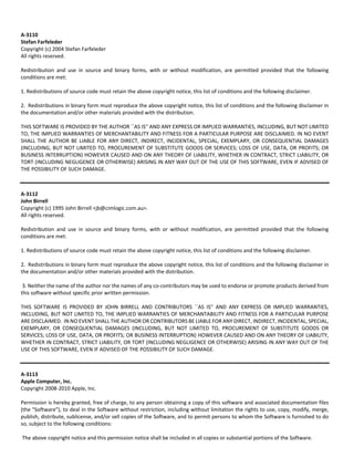 A‐3110 
Stefan Farfeleder 
Copyright (c) 2004 Stefan Farfeleder 
All rights reserved. 
Redistribution and use in source and binary forms, with or without modification, are permitted provided that the following 
conditions are met: 
1. Redistributions of source code must retain the above copyright notice, this list of conditions and the following disclaimer. 
2. Redistributions in binary form must reproduce the above copyright notice, this list of conditions and the following disclaimer in 
the documentation and/or other materials provided with the distribution. 
THIS SOFTWARE IS PROVIDED BY THE AUTHOR ``AS IS'' AND ANY EXPRESS OR IMPLIED WARRANTIES, INCLUDING, BUT NOT LIMITED 
TO, THE IMPLIED WARRANTIES OF MERCHANTABILITY AND FITNESS FOR A PARTICULAR PURPOSE ARE DISCLAIMED. IN NO EVENT 
SHALL THE AUTHOR BE LIABLE FOR ANY DIRECT, INDIRECT, INCIDENTAL, SPECIAL, EXEMPLARY, OR CONSEQUENTIAL DAMAGES 
(INCLUDING, BUT NOT LIMITED TO, PROCUREMENT OF SUBSTITUTE GOODS OR SERVICES; LOSS OF USE, DATA, OR PROFITS; OR 
BUSINESS INTERRUPTION) HOWEVER CAUSED AND ON ANY THEORY OF LIABILITY, WHETHER IN CONTRACT, STRICT LIABILITY, OR 
TORT (INCLUDING NEGLIGENCE OR OTHERWISE) ARISING IN ANY WAY OUT OF THE USE OF THIS SOFTWARE, EVEN IF ADVISED OF 
THE POSSIBILITY OF SUCH DAMAGE. 
A‐3112 
John Birrell 
Copyright (c) 1995 John Birrell <jb@cimlogic.com.au>. 
All rights reserved. 
Redistribution and use in source and binary forms, with or without modification, are permitted provided that the following 
conditions are met: 
1. Redistributions of source code must retain the above copyright notice, this list of conditions and the following disclaimer. 
2. Redistributions in binary form must reproduce the above copyright notice, this list of conditions and the following disclaimer in 
the documentation and/or other materials provided with the distribution. 
3. Neither the name of the author nor the names of any co‐contributors may be used to endorse or promote products derived from 
this software without specific prior written permission. 
THIS SOFTWARE IS PROVIDED BY JOHN BIRRELL AND CONTRIBUTORS ``AS IS'' AND ANY EXPRESS OR IMPLIED WARRANTIES, 
INCLUDING, BUT NOT LIMITED TO, THE IMPLIED WARRANTIES OF MERCHANTABILITY AND FITNESS FOR A PARTICULAR PURPOSE 
ARE DISCLAIMED. IN NO EVENT SHALL THE AUTHOR OR CONTRIBUTORS BE LIABLE FOR ANY DIRECT, INDIRECT, INCIDENTAL, SPECIAL, 
EXEMPLARY, OR CONSEQUENTIAL DAMAGES (INCLUDING, BUT NOT LIMITED TO, PROCUREMENT OF SUBSTITUTE GOODS OR 
SERVICES; LOSS OF USE, DATA, OR PROFITS; OR BUSINESS INTERRUPTION) HOWEVER CAUSED AND ON ANY THEORY OF LIABILITY, 
WHETHER IN CONTRACT, STRICT LIABILITY, OR TORT (INCLUDING NEGLIGENCE OR OTHERWISE) ARISING IN ANY WAY OUT OF THE 
USE OF THIS SOFTWARE, EVEN IF ADVISED OF THE POSSIBILITY OF SUCH DAMAGE. 
A‐3113 
Apple Computer, Inc. 
Copyright 2008‐2010 Apple, Inc. 
Permission is hereby granted, free of charge, to any person obtaining a copy of this software and associated documentation files 
(the "Software"), to deal in the Software without restriction, including without limitation the rights to use, copy, modify, merge, 
publish, distribute, sublicense, and/or sell copies of the Software, and to permit persons to whom the Software is furnished to do 
so, subject to the following conditions: 
The above copyright notice and this permission notice shall be included in all copies or substantial portions of the Software. 
 