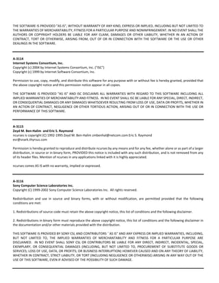 THE SOFTWARE IS PROVIDED "AS IS", WITHOUT WARRANTY OF ANY KIND, EXPRESS OR IMPLIED, INCLUDING BUT NOT LIMITED TO 
THE WARRANTIES OF MERCHANTABILITY, FITNESS FOR A PARTICULAR PURPOSE AND NONINFRINGEMENT. IN NO EVENT SHALL THE 
AUTHORS OR COPYRIGHT HOLDERS BE LIABLE FOR ANY CLAIM, DAMAGES OR OTHER LIABILITY, WHETHER IN AN ACTION OF 
CONTRACT, TORT OR OTHERWISE, ARISING FROM, OUT OF OR IN CONNECTION WITH THE SOFTWARE OR THE USE OR OTHER 
DEALINGS IN THE SOFTWARE. 
A‐3114 
Internet Systems Consortium, Inc. 
Copyright (c) 2004 by Internet Systems Consortium, Inc. ("ISC") 
Copyright (c) 1999 by Internet Software Consortium, Inc. 
Permission to use, copy, modify, and distribute this software for any purpose with or without fee is hereby granted, provided that 
the above copyright notice and this permission notice appear in all copies. 
THE SOFTWARE IS PROVIDED "AS IS" AND ISC DISCLAIMS ALL WARRANTIES WITH REGARD TO THIS SOFTWARE INCLUDING ALL 
IMPLIED WARRANTIES OF MERCHANTABILITY AND FITNESS. IN NO EVENT SHALL ISC BE LIABLE FOR ANY SPECIAL, DIRECT, INDIRECT, 
OR CONSEQUENTIAL DAMAGES OR ANY DAMAGES WHATSOEVER RESULTING FROM LOSS OF USE, DATA OR PROFITS, WHETHER IN 
AN ACTION OF CONTRACT, NEGLIGENCE OR OTHER TORTIOUS ACTION, ARISING OUT OF OR IN CONNECTION WITH THE USE OR 
PERFORMANCE OF THIS SOFTWARE. 
A‐3115 
Zeyd M. Ben‐Halim and Eric S. Raymond 
ncurses is copyright (C) 1992‐1995 Zeyd M. Ben‐Halim zmbenhal@netcom.com Eric S. Raymond 
esr@snark.thyrsus.com 
Permission is hereby granted to reproduce and distribute ncurses by any means and for any fee, whether alone or as part of a larger 
distribution, in source or in binary form, PROVIDED this notice is included with any such distribution, and is not removed from any 
of its header files. Mention of ncurses in any applications linked with it is highly appreciated. 
ncurses comes AS IS with no warranty, implied or expressed. 
A‐3116 
Sony Computer Science Laboratories Inc. 
Copyright (C) 1999‐2002 Sony Computer Science Laboratories Inc. All rights reserved. 
Redistribution and use in source and binary forms, with or without modification, are permitted provided that the following 
conditions are met: 
1. Redistributions of source code must retain the above copyright notice, this list of conditions and the following disclaimer. 
2. Redistributions in binary form must reproduce the above copyright notice, this list of conditions and the following disclaimer in 
the documentation and/or other materials provided with the distribution. 
THIS SOFTWARE IS PROVIDED BY SONY CSL AND CONTRIBUTORS ``AS IS'' AND ANY EXPRESS OR IMPLIED WARRANTIES, INCLUDING, 
BUT NOT LIMITED TO, THE IMPLIED WARRANTIES OF MERCHANTABILITY AND FITNESS FOR A PARTICULAR PURPOSE ARE 
DISCLAIMED. IN NO EVENT SHALL SONY CSL OR CONTRIBUTORS BE LIABLE FOR ANY DIRECT, INDIRECT, INCIDENTAL, SPECIAL, 
EXEMPLARY, OR CONSEQUENTIAL DAMAGES (INCLUDING, BUT NOT LIMITED TO, PROCUREMENT OF SUBSTITUTE GOODS OR 
SERVICES; LOSS OF USE, DATA, OR PROFITS; OR BUSINESS INTERRUPTION) HOWEVER CAUSED AND ON ANY THEORY OF LIABILITY, 
WHETHER IN CONTRACT, STRICT LIABILITY, OR TORT (INCLUDING NEGLIGENCE OR OTHERWISE) ARISING IN ANY WAY OUT OF THE 
USE OF THIS SOFTWARE, EVEN IF ADVISED OF THE POSSIBILITY OF SUCH DAMAGE. 
 