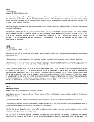 A‐3119 
Intel Corporation 
Copyright © 2008 Intel Corporation 
Permission is hereby granted, free of charge, to any person obtaining a copy of this software and associated documentation files 
(the "Software"), to deal in the Software without restriction, including without limitation the rights to use, copy, modify, merge, 
publish, distribute, sublicense, and/or sell copies of the Software, and to permit persons to whom the Software is furnished to do 
so, subject to the following conditions: 
The above copyright notice and this permission notice (including the next paragraph) shall be included in all copies or substantial 
portions of the Software. 
THE SOFTWARE IS PROVIDED "AS IS", WITHOUT WARRANTY OF ANY KIND, EXPRESS OR IMPLIED, INCLUDING BUT NOT LIMITED TO 
THE WARRANTIES OF MERCHANTABILITY, FITNESS FOR A PARTICULAR PURPOSE AND NONINFRINGEMENT. IN NO EVENT SHALL THE 
AUTHORS OR COPYRIGHT HOLDERS BE LIABLE FOR ANY CLAIM, DAMAGES OR OTHER LIABILITY, WHETHER IN AN ACTION OF 
CONTRACT, TORT OR OTHERWISE, ARISING FROM, OUT OF OR IN CONNECTION WITH THE SOFTWARE OR THE USE OR OTHER 
DEALINGS IN THE SOFTWARE. 
A‐3120 
Peter Johnson 
Copyright (C) 2001‐2007 Peter Johnson 
Redistribution and use in source and binary forms, with or without modification, are permitted provided that the following 
conditions are met: 
1. Redistributions of source code must retain the above copyright notice, this list of conditions and the following disclaimer. 
2. Redistributions in binary form must reproduce the above copyright notice, this list of conditions and the following disclaimer in 
the documentation and/or other materials provided with the distribution. 
THIS SOFTWARE IS PROVIDED BY THE AUTHOR AND OTHER CONTRIBUTORS ``AS IS'' AND ANY EXPRESS OR IMPLIED WARRANTIES, 
INCLUDING, BUT NOT LIMITED TO, THE IMPLIED WARRANTIES OF MERCHANTABILITY AND FITNESS FOR A PARTICULAR PURPOSE 
ARE DISCLAIMED. IN NO EVENT SHALL THE AUTHOR OR OTHER CONTRIBUTORS BE LIABLE FOR ANY DIRECT, INDIRECT, INCIDENTAL, 
SPECIAL, EXEMPLARY, OR CONSEQUENTIAL DAMAGES (INCLUDING, BUT NOT LIMITED TO, PROCUREMENT OF SUBSTITUTE GOODS 
OR SERVICES; LOSS OF USE, DATA, OR PROFITS; OR BUSINESS INTERRUPTION) HOWEVER CAUSED AND ON ANY THEORY OF LIABILITY, 
WHETHER IN CONTRACT, STRICT LIABILITY, OR TORT (INCLUDING NEGLIGENCE OR OTHERWISE) ARISING IN ANY WAY OUT OF THE 
USE OF THIS SOFTWARE, EVEN IF ADVISED OF THE POSSIBILITY OF SUCH DAMAGE. 
A‐3121 
The LevelDB Authors 
Copyright (c) 2011 The LevelDB Authors. All rights reserved. 
Redistribution and use in source and binary forms, with or without modification, are permitted provided that the following 
conditions are met: 
* Redistributions of source code must retain the above copyright notice, this list of conditions and the following disclaimer. 
* Redistributions in binary form must reproduce the above copyright notice, this list of conditions and the following disclaimer in 
the documentation and/or other materials provided with the distribution. 
* Neither the name of Google Inc. nor the names of its contributors may be used to endorse or promote products derived from this 
software without specific prior written permission. 
THIS SOFTWARE IS PROVIDED BY THE COPYRIGHT HOLDERS AND CONTRIBUTORS "AS IS" AND ANY EXPRESS OR IMPLIED 
WARRANTIES, INCLUDING, BUT NOT LIMITED TO, THE IMPLIED WARRANTIES OF MERCHANTABILITY AND FITNESS FOR A PARTICULAR 
 