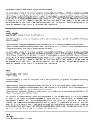 the documentation and/or other materials provided with the distribution. 
THIS SOFTWARE IS PROVIDED BY THE AUTHOR AND OTHER CONTRIBUTORS ``AS IS'' AND ANY EXPRESS OR IMPLIED WARRANTIES, 
INCLUDING, BUT NOT LIMITED TO, THE IMPLIED WARRANTIES OF MERCHANTABILITY AND FITNESS FOR A PARTICULAR PURPOSE 
ARE DISCLAIMED. IN NO EVENT SHALL THE AUTHOR OR OTHER CONTRIBUTORS BE LIABLE FOR ANY DIRECT, INDIRECT, INCIDENTAL, 
SPECIAL, EXEMPLARY, OR CONSEQUENTIAL DAMAGES (INCLUDING, BUT NOT LIMITED TO, PROCUREMENT OF SUBSTITUTE GOODS 
OR SERVICES; LOSS OF USE, DATA, OR PROFITS; OR BUSINESS INTERRUPTION) HOWEVER CAUSED AND ON ANY THEORY OF LIABILITY, 
WHETHER IN CONTRACT, STRICT LIABILITY, OR TORT (INCLUDING NEGLIGENCE OR OTHERWISE) ARISING IN ANY WAY OUT OF THE 
USE OF THIS SOFTWARE, EVEN IF ADVISED OF THE POSSIBILITY OF SUCH DAMAGE. 
A‐3126 
Stanislav Karchebny 
Copyright (c) 2001 Stanislav Karchebny <berk@madfire.net> 
Redistribution and use in source and binary forms, with or without modification, are permitted provided that the following 
conditions are met: 
1. Redistributions of source code must retain the above copyright notice, this list of conditions and the following disclaimer. 
2. Redistributions in binary form must reproduce the above copyright notice, this list of conditions and the following disclaimer in 
the documentation and/or other materials provided with the distribution. 
THIS SOFTWARE IS PROVIDED BY THE AUTHOR AND OTHER CONTRIBUTORS ``AS IS'' AND ANY EXPRESS OR IMPLIED WARRANTIES, 
INCLUDING, BUT NOT LIMITED TO, THE IMPLIED WARRANTIES OF MERCHANTABILITY AND FITNESS FOR A PARTICULAR PURPOSE 
ARE DISCLAIMED. IN NO EVENT SHALL THE AUTHOR OR OTHER CONTRIBUTORS BE LIABLE FOR ANY DIRECT, INDIRECT, INCIDENTAL, 
SPECIAL, EXEMPLARY, OR CONSEQUENTIAL DAMAGES (INCLUDING, BUT NOT LIMITED TO, PROCUREMENT OF SUBSTITUTE GOODS 
OR SERVICES; LOSS OF USE, DATA, OR PROFITS; OR BUSINESS INTERRUPTION) HOWEVER CAUSED AND ON ANY THEORY OF LIABILITY, 
WHETHER IN CONTRACT, STRICT LIABILITY, OR TORT (INCLUDING NEGLIGENCE OR OTHERWISE) ARISING IN ANY WAY OUT OF THE 
USE OF THIS SOFTWARE, EVEN IF ADVISED OF THE POSSIBILITY OF SUCH DAMAGE. 
A‐3127 
R Oudkerk 
Copyright (c) 2006‐2008, R Oudkerk 
All rights reserved. 
Redistribution and use in source and binary forms, with or without modification, are permitted provided that the following 
conditions are met: 
1. Redistributions of source code must retain the above copyright notice, this list of conditions and the following disclaimer. 
2. Redistributions in binary form must reproduce the above copyright notice, this list of conditions and the following disclaimer in 
the documentation and/or other materials provided with the distribution. 
3. Neither the name of author nor the names of any contributors may be used to endorse or promote products derived from this 
software without specific prior written permission. 
THIS SOFTWARE IS PROVIDED BY THE AUTHOR AND CONTRIBUTORS "AS IS" AND ANY EXPRESS OR IMPLIED WARRANTIES, 
INCLUDING, BUT NOT LIMITED TO, THE IMPLIED WARRANTIES OF MERCHANTABILITY AND FITNESS FOR A PARTICULAR PURPOSE 
ARE DISCLAIMED. IN NO EVENT SHALL THE AUTHOR OR CONTRIBUTORS BE LIABLE FOR ANY DIRECT, INDIRECT, INCIDENTAL, SPECIAL, 
EXEMPLARY, OR CONSEQUENTIAL DAMAGES (INCLUDING, BUT NOT LIMITED TO, PROCUREMENT OF SUBSTITUTE GOODS OR 
SERVICES; LOSS OF USE, DATA, OR PROFITS; OR BUSINESS INTERRUPTION) HOWEVER CAUSED AND ON ANY THEORY OF LIABILITY, 
WHETHER IN CONTRACT, STRICT LIABILITY, OR TORT (INCLUDING NEGLIGENCE OR OTHERWISE) ARISING IN ANY WAY OUT OF THE 
USE OF THIS SOFTWARE, EVEN IF ADVISED OF THE POSSIBILITY OF SUCH DAMAGE. 
A‐3128 
Armin Rigo 
Psyco is distributed under the MIT License. 
 