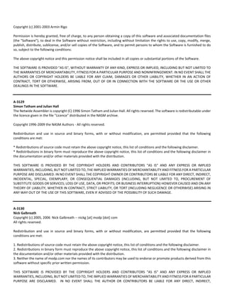 Copyright (c) 2001‐2003 Armin Rigo 
Permission is hereby granted, free of charge, to any person obtaining a copy of this software and associated documentation files 
(the "Software"), to deal in the Software without restriction, including without limitation the rights to use, copy, modify, merge, 
publish, distribute, sublicense, and/or sell copies of the Software, and to permit persons to whom the Software is furnished to do 
so, subject to the following conditions: 
The above copyright notice and this permission notice shall be included in all copies or substantial portions of the Software. 
THE SOFTWARE IS PROVIDED "AS IS", WITHOUT WARRANTY OF ANY KIND, EXPRESS OR IMPLIED, INCLUDING BUT NOT LIMITED TO 
THE WARRANTIES OF MERCHANTABILITY, FITNESS FOR A PARTICULAR PURPOSE AND NONINFRINGEMENT. IN NO EVENT SHALL THE 
AUTHORS OR COPYRIGHT HOLDERS BE LIABLE FOR ANY CLAIM, DAMAGES OR OTHER LIABILITY, WHETHER IN AN ACTION OF 
CONTRACT, TORT OR OTHERWISE, ARISING FROM, OUT OF OR IN CONNECTION WITH THE SOFTWARE OR THE USE OR OTHER 
DEALINGS IN THE SOFTWARE. 
A‐3129 
Simon Tatham and Julian Hall 
The Netwide Assembler is copyright (C) 1996 Simon Tatham and Julian Hall. All rights reserved. The software is redistributable under 
the licence given in the file "Licence" distributed in the NASM archive. 
Copyright 1996‐2009 the NASM Authors ‐ All rights reserved. 
Redistribution and use in source and binary forms, with or without modification, are permitted provided that the following 
conditions are met: 
* Redistributions of source code must retain the above copyright notice, this list of conditions and the following disclaimer. 
* Redistributions in binary form must reproduce the above copyright notice, this list of conditions and the following disclaimer in 
the documentation and/or other materials provided with the distribution. 
THIS SOFTWARE IS PROVIDED BY THE COPYRIGHT HOLDERS AND CONTRIBUTORS "AS IS" AND ANY EXPRESS OR IMPLIED 
WARRANTIES, INCLUDING, BUT NOT LIMITED TO, THE IMPLIED WARRANTIES OF MERCHANTABILITY AND FITNESS FOR A PARTICULAR 
PURPOSE ARE DISCLAIMED. IN NO EVENT SHALL THE COPYRIGHT OWNER OR CONTRIBUTORS BE LIABLE FOR ANY DIRECT, INDIRECT, 
INCIDENTAL, SPECIAL, EXEMPLARY, OR CONSEQUENTIAL DAMAGES (INCLUDING, BUT NOT LIMITED TO, PROCUREMENT OF 
SUBSTITUTE GOODS OR SERVICES; LOSS OF USE, DATA, OR PROFITS; OR BUSINESS INTERRUPTION) HOWEVER CAUSED AND ON ANY 
THEORY OF LIABILITY, WHETHER IN CONTRACT, STRICT LIABILITY, OR TORT (INCLUDING NEGLIGENCE OR OTHERWISE) ARISING IN 
ANY WAY OUT OF THE USE OF THIS SOFTWARE, EVEN IF ADVISED OF THE POSSIBILITY OF SUCH DAMAGE. 
A‐3130 
Nick Galbreath 
Copyright (c) 2005, 2006 Nick Galbreath ‐‐ nickg [at] modp [dot] com 
All rights reserved. 
Redistribution and use in source and binary forms, with or without modification, are permitted provided that the following 
conditions are met: 
1. Redistributions of source code must retain the above copyright notice, this list of conditions and the following disclaimer. 
2. Redistributions in binary form must reproduce the above copyright notice, this list of conditions and the following disclaimer in 
the documentation and/or other materials provided with the distribution. 
3. Neither the name of modp.com nor the names of its contributors may be used to endorse or promote products derived from this 
software without specific prior written permission. 
THIS SOFTWARE IS PROVIDED BY THE COPYRIGHT HOLDERS AND CONTRIBUTORS "AS IS" AND ANY EXPRESS OR IMPLIED 
WARRANTIES, INCLUDING, BUT NOT LIMITED TO, THE IMPLIED WARRANTIES OF MERCHANTABILITY AND FITNESS FOR A PARTICULAR 
PURPOSE ARE DISCLAIMED. IN NO EVENT SHALL THE AUTHOR OR CONTRIBUTORS BE LIABLE FOR ANY DIRECT, INDIRECT, 
 