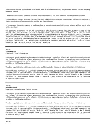 Redistribution and use in source and binary forms, with or without modification, are permitted provided that the following 
conditions are met: 
1. Redistributions of source code must retain the above copyright notice, this list of conditions and the following disclaimer. 
2. Redistributions in binary form must reproduce the above copyright notice, this list of conditions and the following disclaimer in 
the documentation and/or other materials provided with the distribution. 
3. The names of the authors may not be used to endorse or promote products derived from this software without specific prior 
written permission. 
THIS SOFTWARE IS PROVIDED ``AS IS'' AND ANY EXPRESSED OR IMPLIED WARRANTIES, INCLUDING, BUT NOT LIMITED TO, THE 
IMPLIED WARRANTIES OF MERCHANTABILITY AND FITNESS FOR A PARTICULAR PURPOSE ARE DISCLAIMED. IN NO EVENT SHALL 
JCRAFT, INC. OR ANY CONTRIBUTORS TO THIS SOFTWARE BE LIABLE FOR ANY DIRECT, INDIRECT, INCIDENTAL, SPECIAL, EXEMPLARY, 
OR CONSEQUENTIAL DAMAGES (INCLUDING, BUT NOT LIMITED TO, PROCUREMENT OF SUBSTITUTE GOODS OR SERVICES; LOSS OF 
USE, DATA, OR PROFITS; OR BUSINESS INTERRUPTION) HOWEVER CAUSED AND ON ANY THEORY OF LIABILITY, WHETHER IN 
CONTRACT, STRICT LIABILITY, OR TORT (INCLUDING NEGLIGENCE OR OTHERWISE) ARISING IN ANY WAY OUT OF THE USE OF THIS 
SOFTWARE, EVEN IF ADVISED OF THE POSSIBILITY OF SUCH DAMAGE. 
A‐3138 
Kazuhiko Arase 
Copyright (c) 2009 Kazuhiko Arase 
Permission is hereby granted, free of charge, to any person obtaining a copy of this software and associated documentation files 
(the "Software"), to deal in the Software without restriction, including without limitation the rights to use, copy, modify, merge, 
publish, distribute, sublicense, and/or sell copies of the Software, and to permit persons to whom the Software is furnished to do 
so, subject to the following conditions: 
The above copyright notice and this permission notice shall be included in all copies or substantial portions of the Software. 
THE SOFTWARE IS PROVIDED "AS IS", WITHOUT WARRANTY OF ANY KIND, EXPRESS OR IMPLIED, INCLUDING BUT NOT LIMITED TO 
THE WARRANTIES OF MERCHANTABILITY, FITNESS FOR A PARTICULAR PURPOSE AND NONINFRINGEMENT. IN NO EVENT SHALL THE 
AUTHORS OR COPYRIGHT HOLDERS BE LIABLE FOR ANY CLAIM, DAMAGES OR OTHER LIABILITY, WHETHER IN AN ACTION OF 
CONTRACT, TORT OR OTHERWISE, ARISING FROM, OUT OF OR IN CONNECTION WITH THE SOFTWARE OR THE USE OR OTHER 
DEALINGS IN THE SOFTWARE. 
A‐3189 
Gskinner.com inc. 
Copyright (c) 2010, 2011, 2012 gskinner.com. inc. 
Permission is hereby granted, free of charge, to any person obtaining a copy of this software and associated documentation files 
(the "Software"), to deal in the Software without restriction, including without limitation the rights to use, copy, modify, merge, 
publish, distribute, sublicense, and/or sell copies of the Software, and to permit persons to whom the Software is furnished to do 
so, subject to the following conditions: 
The above copyright notice and this permission notice shall be included in all copies or substantial portions of the Software. 
THE SOFTWARE IS PROVIDED "AS IS", WITHOUT WARRANTY OF ANY KIND, EXPRESS OR IMPLIED, INCLUDING BUT NOT LIMITED TO 
THE WARRANTIES OF MERCHANTABILITY, FITNESS FOR A PARTICULAR PURPOSE AND NONINFRINGEMENT. IN NO EVENT SHALL THE 
AUTHORS OR COPYRIGHT HOLDERS BE LIABLE FOR ANY CLAIM, DAMAGES OR OTHER LIABILITY, WHETHER IN AN ACTION OF 
CONTRACT, TORT OR OTHERWISE, ARISING FROM, OUT OF OR IN CONNECTION WITH THE SOFTWARE OR THE USE OR OTHER 
DEALINGS IN THE SOFTWARE. 
A‐3199 
 