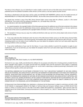This library is free software; you can redistribute it and/or modify it under the terms of the GNU Library General Public Licence as 
published by the Free Software Foundation; either version 2 of the Licence, or (at your option) any later version. 
This library is distributed in the hope that it will be useful, but WITHOUT ANY WARRANTY; without even the implied warranty of 
MERCHANTABILITY or FITNESS FOR A PARTICULAR PURPOSE. See the GNU Library General Public Licence for more details. 
You should have received a copy of the GNU Library General Public Licence along with this software, usually in a file named 
COPYING.LIB. If not, write to the Free Software Foundation, Inc., 59 Temple Place, Suite 330, 
Boston, MA 02111‐1307 USA. EXCEPTION NOTICE 
1. As a special exception, the copyright holders of this library give permission for additional uses of the text contained in this release 
of the library as licenced under the wxWindows Library Licence, applying either version 3.1 of the Licence, or (at your option) any 
later version of the Licence as published by the copyright holders of version 3.1 of the Licence document. 
2. The exception is that you may use, copy, link, modify and distribute under your own terms, binary object code versions of works 
based on the Library. 
3. If you copy code from files distributed under the terms of the GNU General Public Licence or the GNU Library General Public 
Licence into a copy of this library, as this licence permits, the exception does not apply to the code that you add in this way. To avoid 
misleading anyone as to the status of such modified files, you must delete this exception notice from such code and/or adjust the 
licensing conditions notice accordingly. 
4. If you write modifications of your own for this library, it is your choice whether to permit this exception to apply to your 
modifications. If you do not wish that, you must delete the exception notice from such code and/or adjust the licensing conditions 
notice accordingly. 
A‐397 
Silicon Graphics, Inc. 
(c) Copyright 1993, 1994, Silicon Graphics, Inc. ALL RIGHTS RESERVED 
Permission to use, copy, modify, and distribute this software for any purpose and without fee is hereby granted, provided that the 
above copyright notice appear in all copies and that both the copyright notice and this permission notice appear in supporting 
documentation, and that the name of Silicon Graphics, Inc. not be used in advertising or publicity pertaining to distribution of the 
software without specific, written prior permission. 
THE MATERIAL EMBODIED ON THIS SOFTWARE IS PROVIDED TO YOU "AS‐IS" AND WITHOUT WARRANTY OF ANY KIND, EXPRESS, 
IMPLIED OR OTHERWISE, INCLUDING WITHOUT LIMITATION, ANY WARRANTY OF MERCHANTABILITY OR FITNESS FOR A PARTICULAR 
PURPOSE. IN NO EVENT SHALL SILICON GRAPHICS, INC. BE LIABLE TO YOU OR ANYONE ELSE FOR ANY DIRECT, SPECIAL, INCIDENTAL, 
INDIRECT OR CONSEQUENTIAL DAMAGES OF ANY KIND, OR ANY DAMAGES WHATSOEVER, INCLUDING WITHOUT LIMITATION, LOSS 
OF PROFIT, LOSS OF USE, SAVINGS OR REVENUE, OR THE CLAIMS OF THIRD PARTIES, WHETHER OR NOT SILICON GRAPHICS, INC. HAS 
BEEN ADVISED OF THE POSSIBILITY OF SUCH LOSS, HOWEVER CAUSED AND ON ANY THEORY OF LIABILITY, ARISING OUT OF OR IN 
CONNECTION WITH THE POSSESSION, USE OR PERFORMANCE OF THIS SOFTWARE. 
US Government Users Restricted Rights Use, duplication, or disclosure by the Government is subject to restrictions set forth in FAR 
52.227.19(c)(2) or subparagraph (c)(1)(ii) of the Rights in Technical Data and Computer Software clause at DFARS 252.227‐7013 
and/or in similar or successor clauses in the FAR or the DOD or NASA FAR Supplement. Unpublished‐‐ rights reserved under the 
copyright laws of the United States. Contractor/manufacturer is Silicon Graphics, Inc., 2011 N. Shoreline Blvd., Mountain View, CA 
94039‐7311. 
A‐399 
Massachusetts Institute of Technology (MIT) 
Copyright 1996 Massachusetts Institute of Technology 
Permission to use, copy, modify, and distribute this software and its documentation for any purpose and without fee is hereby 
 