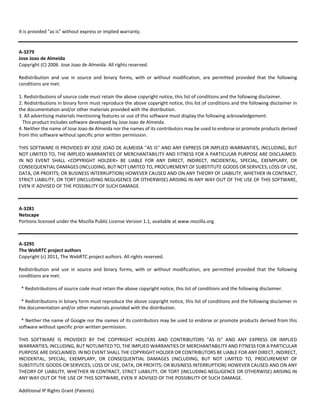It is provided "as is" without express or implied warranty. 
A‐3279 
Jose Joao de Almeida 
Copyright (C) 2006 Jose Joao de Almeida. All rights reserved. 
Redistribution and use in source and binary forms, with or without modification, are permitted provided that the following 
conditions are met: 
1. Redistributions of source code must retain the above copyright notice, this list of conditions and the following disclaimer. 
2. Redistributions in binary form must reproduce the above copyright notice, this list of conditions and the following disclaimer in 
the documentation and/or other materials provided with the distribution. 
3. All advertising materials mentioning features or use of this software must display the following acknowledgement: 
This product includes software developed by Jose Joao de Almeida. 
4. Neither the name of Jose Joao de Almeida nor the names of its contributors may be used to endorse or promote products derived 
from this software without specific prior written permission. 
THIS SOFTWARE IS PROVIDED BY JOSE JOAO DE ALMEIDA ''AS IS'' AND ANY EXPRESS OR IMPLIED WARRANTIES, INCLUDING, BUT 
NOT LIMITED TO, THE IMPLIED WARRANTIES OF MERCHANTABILITY AND FITNESS FOR A PARTICULAR PURPOSE ARE DISCLAIMED. 
IN NO EVENT SHALL <COPYRIGHT HOLDER> BE LIABLE FOR ANY DIRECT, INDIRECT, INCIDENTAL, SPECIAL, EXEMPLARY, OR 
CONSEQUENTIAL DAMAGES (INCLUDING, BUT NOT LIMITED TO, PROCUREMENT OF SUBSTITUTE GOODS OR SERVICES; LOSS OF USE, 
DATA, OR PROFITS; OR BUSINESS INTERRUPTION) HOWEVER CAUSED AND ON ANY THEORY OF LIABILITY, WHETHER IN CONTRACT, 
STRICT LIABILITY, OR TORT (INCLUDING NEGLIGENCE OR OTHERWISE) ARISING IN ANY WAY OUT OF THE USE OF THIS SOFTWARE, 
EVEN IF ADVISED OF THE POSSIBILITY OF SUCH DAMAGE. 
A‐3281 
Netscape 
Portions licensed under the Mozilla Public License Version 1.1, available at www.mozilla.org. 
A‐3295 
The WebRTC project authors 
Copyright (c) 2011, The WebRTC project authors. All rights reserved. 
Redistribution and use in source and binary forms, with or without modification, are permitted provided that the following 
conditions are met: 
* Redistributions of source code must retain the above copyright notice, this list of conditions and the following disclaimer. 
* Redistributions in binary form must reproduce the above copyright notice, this list of conditions and the following disclaimer in 
the documentation and/or other materials provided with the distribution. 
* Neither the name of Google nor the names of its contributors may be used to endorse or promote products derived from this 
software without specific prior written permission. 
THIS SOFTWARE IS PROVIDED BY THE COPYRIGHT HOLDERS AND CONTRIBUTORS "AS IS" AND ANY EXPRESS OR IMPLIED 
WARRANTIES, INCLUDING, BUT NOTLIMITED TO, THE IMPLIED WARRANTIES OF MERCHANTABILITY AND FITNESS FOR A PARTICULAR 
PURPOSE ARE DISCLAIMED. IN NO EVENT SHALL THE COPYRIGHT HOLDER OR CONTRIBUTORS BE LIABLE FOR ANY DIRECT, INDIRECT, 
INCIDENTAL, SPECIAL, EXEMPLARY, OR CONSEQUENTIAL DAMAGES (INCLUDING, BUT NOT LIMITED TO, PROCUREMENT OF 
SUBSTITUTE GOODS OR SERVICES; LOSS OF USE, DATA, OR PROFITS; OR BUSINESS INTERRUPTION) HOWEVER CAUSED AND ON ANY 
THEORY OF LIABILITY, WHETHER IN CONTRACT, STRICT LIABILITY, OR TORT (INCLUDING NEGLIGENCE OR OTHERWISE) ARISING IN 
ANY WAY OUT OF THE USE OF THIS SOFTWARE, EVEN IF ADVISED OF THE POSSIBILITY OF SUCH DAMAGE. 
Additional IP Rights Grant (Patents) 
 