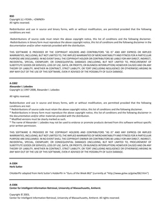 BSD 
Copyright (c) <YEAR>, <OWNER> 
All rights reserved. 
Redistribution and use in source and binary forms, with or without modification, are permitted provided that the following 
conditions are met: 
‐Redistributions of source code must retain the above copyright notice, this list of conditions and the following disclaimer. 
‐Redistributions in binary form must reproduce the above copyright notice, this list of conditions and the following disclaimer in the 
documentation and/or other materials provided with the distribution. 
THIS SOFTWARE IS PROVIDED BY THE COPYRIGHT HOLDERS AND CONTRIBUTORS "AS IS" AND ANY EXPRESS OR IMPLIED 
WARRANTIES, INCLUDING, BUT NOT LIMITED TO, THE IMPLIED WARRANTIES OF MERCHANTABILITY AND FITNESS FOR A PARTICULAR 
PURPOSE ARE DISCLAIMED. IN NO EVENT SHALL THE COPYRIGHT HOLDER OR CONTRIBUTORS BE LIABLE FOR ANY DIRECT, INDIRECT, 
INCIDENTAL, SPECIAL, EXEMPLARY, OR CONSEQUENTIAL DAMAGES (INCLUDING, BUT NOT LIMITED TO, PROCUREMENT OF 
SUBSTITUTE GOODS OR SERVICES; LOSS OF USE, DATA, OR PROFITS; OR BUSINESS INTERRUPTION) HOWEVER CAUSED AND ON ANY 
THEORY OF LIABILITY, WHETHER IN CONTRACT, STRICT LIABILITY, OR TORT (INCLUDING NEGLIGENCE OR OTHERWISE) ARISING IN 
ANY WAY OUT OF THE USE OF THIS SOFTWARE, EVEN IF ADVISED OF THE POSSIBILITY OF SUCH DAMAGE. 
A‐3302 
Alexander I. Lebedev 
Copyright (c) 1997‐2008, Alexander I. Lebedev 
All rights reserved. 
Redistribution and use in source and binary forms, with or without modification, are permitted provided that the following 
conditions are met: 
* Redistributions of source code must retain the above copyright notice, this list of conditions and the following disclaimer. 
* Redistributions in binary form must reproduce the above copyright notice, this list of conditions and the following disclaimer in 
the documentation and/or other materials provided with the distribution. 
* Modified versions must be clearly marked as such. 
* The name of Alexander I. Lebedev may not be used to endorse or promote products derived from this software without specific 
prior written permission. 
THIS SOFTWARE IS PROVIDED BY THE COPYRIGHT HOLDERS AND CONTRIBUTORS "AS IS" AND ANY EXPRESS OR IMPLIED 
WARRANTIES, INCLUDING, BUT NOT LIMITED TO, THE IMPLIED WARRANTIES OF MERCHANTABILITY AND FITNESS FOR A PARTICULAR 
PURPOSE ARE DISCLAIMED. IN NO EVENT SHALL THE COPYRIGHT OWNER OR CONTRIBUTORS BE LIABLE FOR ANY DIRECT, INDIRECT, 
INCIDENTAL, SPECIAL, EXEMPLARY, OR CONSEQUENTIAL DAMAGES (INCLUDING, BUT NOT LIMITED TO, PROCUREMENT OF 
SUBSTITUTE GOODS OR SERVICES; LOSS OF USE, DATA, OR PROFITS; OR BUSINESS INTERRUPTION) HOWEVER CAUSED AND ON ANY 
THEORY OF LIABILITY, WHETHER IN CONTRACT, STRICT LIABILITY, OR TORT (INCLUDING NEGLIGENCE OR OTHERWISE) ARISING IN 
ANY WAY OUT OF THE USE OF THIS SOFTWARE, EVEN IF ADVISED OF THE POSSIBILITY OF SUCH DAMAGE. 
A‐3304 
Herb Sutter 
CHolderPtr adapted from Herb Sutter's HolderPtr in "Guru of the Week #62" (currently at "http://www.gotw.ca/gotw/062.htm") 
A‐3306 
Center for Intelligent Information Retrieval, University of Massachusetts, Amherst. 
Copyright © 2003, 
Center for Intelligent Information Retrieval, University of Massachusetts, Amherst. All rights reserved. 
 