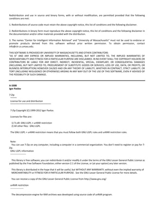Redistribution and use in source and binary forms, with or without modification, are permitted provided that the following 
conditions are met: 
1. Redistributions of source code must retain the above copyright notice, this list of conditions and the following disclaimer. 
2. Redistributions in binary form must reproduce the above copyright notice, this list of conditions and the following disclaimer in 
the documentation and/or other materials provided with the distribution. 
3. The names "Center for Intelligent Information Retrieval" and "University of Massachusetts" must not be used to endorse or 
promote products derived from this software without prior written permission. To obtain permission, contact 
info@ciir.cs.umass.edu. 
THIS SOFTWARE IS PROVIDED BY UNIVERSITY OF MASSACHUSETTS AND OTHER CONTRIBUTORS 
"AS IS" AND ANY EXPRESS OR IMPLIED WARRANTIES, INCLUDING, BUT NOT LIMITED TO, THE IMPLIED WARRANTIES OF 
MERCHANTABILITY AND FITNESS FOR A PARTICULAR PURPOSE ARE DISCLAIMED. IN NO EVENT SHALL THE COPYRIGHT HOLDERS OR 
CONTRIBUTORS BE LIABLE FOR ANY DIRECT, INDIRECT, INCIDENTAL, SPECIAL, EXEMPLARY, OR CONSEQUENTIAL DAMAGES 
(INCLUDING, BUT NOT LIMITED TO, PROCUREMENT OF SUBSTITUTE GOODS OR SERVICES; LOSS OF USE, DATA, OR PROFITS; OR 
BUSINESS INTERRUPTION) HOWEVER CAUSED AND ON ANY THEORY OF LIABILITY, WHETHER IN CONTRACT, STRICT LIABILITY, OR 
TORT (INCLUDING NEGLIGENCE OR OTHERWISE) ARISING IN ANY WAY OUT OF THE USE OF THIS SOFTWARE, EVEN IF ADVISED OF 
THE POSSIBILITY OF SUCH DAMAGE. 
A‐3308 
Igor Pavlov 
7‐Zip 
~~~~~ 
License for use and distribution 
~~~~~~~~~~~~~~~~~~~~~~~~~~~~~~~~ 
7‐Zip Copyright (C) 1999‐2012 Igor Pavlov. 
Licenses for files are: 
1) 7z.dll: GNU LGPL + unRAR restriction 
2) All other files: GNU LGPL 
The GNU LGPL + unRAR restriction means that you must follow both GNU LGPL rules and unRAR restriction rules. 
Note: 
You can use 7‐Zip on any computer, including a computer in a commercial organization. You don't need to register or pay for 7‐ 
Zip. 
GNU LGPL information 
‐‐‐‐‐‐‐‐‐‐‐‐‐‐‐‐‐‐‐‐ 
This library is free software; you can redistribute it and/or modify it under the terms of the GNU Lesser General Public License as 
published by the Free Software Foundation; either version 2.1 of the License, or (at your option) any later version. 
This library is distributed in the hope that it will be useful, but WITHOUT ANY WARRANTY; without even the implied warranty of 
MERCHANTABILITY or FITNESS FOR A PARTICULAR PURPOSE. See the GNU Lesser General Public License for more details. 
You can receive a copy of the GNU Lesser General Public License from http://www.gnu.org/ 
unRAR restriction 
‐‐‐‐‐‐‐‐‐‐‐‐‐‐‐‐‐ 
The decompression engine for RAR archives was developed using source code of unRAR program. 
 