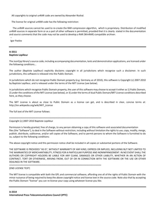 All copyrights to original unRAR code are owned by Alexander Roshal. 
The license for original unRAR code has the following restriction: 
The unRAR sources cannot be used to re‐create the RAR compression algorithm, which is proprietary. Distribution of modified 
unRAR sources in separate form or as a part of other software is permitted, provided that it is clearly stated in the documentation 
and source comments that the code may not be used to develop a RAR (WinRAR) compatible archiver. 
‐‐ 
Igor Pavlov 
A‐3311 
Baptiste Lepilleur 
The JsonCpp library's source code, including accompanying documentation, tests and demonstration applications, are licensed under 
the following conditions... 
The author (Baptiste Lepilleur) explicitly disclaims copyright in all jurisdictions which recognize such a disclaimer. In such 
jurisdictions, this software is released into the Public Domain. 
In jurisdictions which do not recognize Public Domain property (e.g. Germany as of 2010), this software is Copyright (c) 2007‐2010 
by Baptiste Lepilleur, and is released under the terms of the MIT License (see below). 
In jurisdictions which recognize Public Domain property, the user of this software may choose to accept it either as 1) Public Domain, 
2) under the conditions of the MIT License (see below), or 3) under the terms of dual Public Domain/MIT License conditions described 
here, as they choose. 
The MIT License is about as close to Public Domain as a license can get, and is described in clear, concise terms at: 
http://en.wikipedia.org/wiki/MIT_License 
The full text of the MIT License follows: 
======================================================================== 
Copyright (c) 2007‐2010 Baptiste Lepilleur 
Permission is hereby granted, free of charge, to any person obtaining a copy of this software and associated documentation 
files (the "Software"), to deal in the Software without restriction, including without limitation the rights to use, copy, modify, merge, 
publish, distribute, sublicense, and/or sell copies of the Software, and to permit persons to whom the Software is furnished to do 
so, subject to the following conditions: 
The above copyright notice and this permission notice shall be included in all copies or substantial portions of the Software. 
THE SOFTWARE IS PROVIDED "AS IS", WITHOUT WARRANTY OF ANY KIND, EXPRESS OR IMPLIED, INCLUDING BUT NOT LIMITED TO 
THE WARRANTIES OF MERCHANTABILITY, FITNESS FOR A PARTICULAR PURPOSE AND NONINFRINGEMENT. IN NO EVENT SHALL THE 
AUTHORS OR COPYRIGHT HOLDERS BE LIABLE FOR ANY CLAIM, DAMAGES OR OTHER LIABILITY, WHETHER IN AN ACTION OF 
CONTRACT, TORT OR OTHERWISE, ARISING FROM, OUT OF OR IN CONNECTION WITH THE SOFTWARE OR THE USE OR OTHER 
DEALINGS IN THE SOFTWARE. 
======================================================================== 
(END LICENSE TEXT) 
The MIT license is compatible with both the GPL and commercial software, affording one all of the rights of Public Domain with the 
minor nuisance of being required to keep the above copyright notice and license text in the source code. Note also that by accepting 
the Public Domain "license" you can re‐license your copy using whatever license you like. 
A‐3314 
International Press Telecommunications Council (IPTC) 
 
