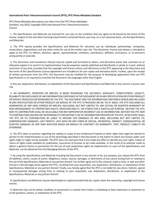 International Press Telecommunications Council (IPTC), IPTC Photo Metadata Standard 
IPTC Photo Metadata descriptions are taken from the IPTC Photo Metadata 
Standard, July 2010, Copyright 2010 International Press Telecommunications 
Council. 
1. The Specifications and Materials are licensed for use only on the condition that you agree to be bound by the terms of this 
license. Subject to this and other licensing requirements contained herein, you may, on a non‐exclusive basis, use the Specifications 
and Materials. 
2. The IPTC openly provides the Specifications and Materials for voluntary use by individuals, partnerships, companies, 
corporations, organizations and any other entity for use at the entity's own risk. This disclaimer, license and release is intended to 
apply to the IPTC, its officers, directors, agents, representatives, members, contributors, affiliates, contractors, or co‐venturers 
acting jointly or severally. 
3. The Document and translations thereof may be copied and furnished to others, and derivative works that comment on or 
otherwise explain it or assist in its implementation may be prepared, copied, published and distributed, in whole or in part, without 
restriction of any kind, provided that the copyright and license notices and references to the IPTC appearing in the Document and 
the terms of this Specifications License Agreement are included on all such copies and derivative works. Further, upon the receipt 
of written permission from the IPTC, the Document may be modified for the purpose of developing applications that use IPTC 
Specifications or as required to translate the Document into languages other than English. 
4. Any use, duplication, distribution, or exploitation of the Document and Specifications and Materials in any manner is at your own 
risk. 
5. NO WARRANTY, EXPRESSED OR IMPLIED, IS MADE REGARDING THE ACCURACY, ADEQUACY, COMPLETENESS, LEGALITY, 
RELIABILITY OR USEFULNESS OF ANY INFORMATION CONTAINED IN THE DOCUMENT OR IN ANY SPECIFICATION OR OTHER PRODUCT 
OR SERVICE PRODUCED OR SPONSORED BY THE IPTC. THE DOCUMENT AND THE INFORMATION CONTAINED HEREIN AND INCLUDED 
IN ANY SPECIFICATION OR OTHER PRODUCT OR SERVICE OF THE IPTC IS PROVIDED ON AN "AS IS" BASIS. THE IPTC DISCLAIMS ALL 
WARRANTIES OF ANY KIND, EXPRESS OR IMPLIED, INCLUDING, BUT NOT LIMITED TO, ANY ACTUAL OR ASSERTED WARRANTY OF 
NON‐INFRINGEMENT OF PROPRIETARY RIGHTS, MERCHANTABILITY, OR FITNESS FOR A PARTICULAR PURPOSE. NEITHER THE IPTC 
NOR ITS CONTRIBUTORS SHALL BE HELD LIABLE FOR ANY IMPROPER OR INCORRECT USE OF INFORMATION. NEITHER THE IPTC NOR 
ITS CONTRIBUTORS ASSUME ANY RESPONSIBILITY FOR ANYONE'S USE OF INFORMATION PROVIDED BY THE IPTC. IN NO EVENT SHALL 
THE IPTC OR ITS CONTRIBUTORS BE LIABLE TO ANYONE FOR DAMAGES OF ANY KIND, INCLUDING BUT NOT LIMITED TO, 
COMPENSATORY DAMAGES, LOST PROFITS, LOST DATA OR ANY FORM OF SPECIAL, INCIDENTAL, INDIRECT, CONSEQUENTIAL OR 
PUNITIVE DAMAGES OF ANY KIND WHETHER BASED ON BREACH OF CONTRACT OR WARRANTY, TORT, PRODUCT LIABILITY OR 
OTHERWISE. 
6. The IPTC takes no position regarding the validity or scope of any Intellectual Property or other rights that might be claimed to 
pertain to the implementation or use of the technology described in the Document or the extent to which any license under such 
rights might or might not be available. The IPTC does not represent that it has made any effort to identify any such rights. Copies of 
claims of rights made available for publication, assurances of licenses to be made available, or the result of an attempt made to 
obtain a general license or permission for the use of such proprietary rights by implementers or users of the Specifications and 
Materials, can be obtained from the Managing Director of the IPTC. 
7. By using the Specifications and Materials including the Document in any manner or for any purpose, you release the IPTC from 
all liabilities, claims, causes of action, allegations, losses, injuries, damages, or detriments of any nature arising from or relating to 
the use of the Specifications, Materials or any portion thereof. You further agree not to file a lawsuit, make a claim, or take any other 
formal or informal legal action against the IPTC, resulting from your acquisition, use, duplication, distribution, or exploitation of the 
Specifications, Materials or any portion thereof. Finally, you hereby agree that the IPTC is not liable for any direct, indirect, special 
or consequential damages arising from or relating to your acquisition, use, duplication, distribution, or exploitation of the 
Specifications, Materials or any portion thereof. 
8. Specifications and Materials may be downloaded or copied provided that ALL copies retain the ownership, copyright and license 
notices. 
9. Materials may not be edited, modified, or presented in a context that creates a misleading or false impression or statement as 
to the positions, actions, or statements of the IPTC. 
 
