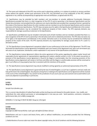 10. The name and trademarks of the IPTC may not be used in advertising, publicity, or in relation to products or services and their 
names without the specific, written prior permission of the IPTC. Any permitted use of the trademarks of the IPTC, whether 
registered or not, shall be accompanied by an appropriate mark and attribution, as agreed with the IPTC. 
11. Specifications may be extended by both members and non‐members to provide additional functionality (Extension 
Specifications) provided that there is a clear recognition of the IPTC IP and its ownership in the Extension Specifications and the 
related documentation and provided that the extensions are clearly identified and provided that a perpetual license is granted by 
the creator of the Extension Specifications for other members and non‐members to use the Extension Specifications and to continue 
extensions of the Extension Specifications. The IPTC does not waive any of its rights in the Specifications and Materials in this context. 
The Extension Specifications may be considered the intellectual property of their creator. The IPTC expressly disclaims any 
responsibility for damage caused by an extension to the Specifications. 
12. Specifications and Materials may be included in derivative work of both members and non‐members provided that there is a 
clear recognition of the IPTC IP and its ownership in the derivative work and its related documentation. The IPTC does not waive any 
of its rights in the Specifications and Materials in this context. Derivative work in its entirety may be considered the intellectual 
property of the creator of the work .The IPTC expressly disclaims any responsibility for damage caused when its IP is used in a 
derivative context. 
13. This Specifications License Agreement is perpetual subject to your conformance to the terms of this Agreement. The IPTC may 
terminate this Specifications License Agreement immediately upon your breach of this Agreement and, upon such termination you 
will cease all use, duplication, distribution, and/or exploitation in any manner of the Specifications and Materials. 
14. This Specifications License Agreement reflects the entire agreement of the parties regarding the subject matter hereof and 
supersedes all prior agreements or representations regarding such matters, whether written or oral. To the extent any portion or 
provision of this Specifications License Agreement is found to be illegal or unenforceable, then the remaining provisions of this 
Specifications License Agreement will remain in full force and effect and the illegal or unenforceable provision will be construed to 
give it such effect as it may properly have that is consistent with the intentions of the parties. 
15. This Specifications License Agreement may only be modified in writing signed by an authorized representative of the IPTC. 
16. This Specifications License Agreement is governed by the law of United Kingdom, as such law is applied to contracts made and 
fully performed in the United Kingdom. Any disputes arising from or relating to this Specifications License Agreement will be resolved 
in the courts of the United Kingdom. You consent to the jurisdiction of such courts over you and covenant not to assert before such 
courts any objection to proceeding in such forums. 
A‐3315 
Doug Lea 
Sample from dlmalloc.cpp: 
This is a version (aka dlmalloc) of malloc/free/realloc written by Doug Lea and released to the public domain. Use, modify, and 
redistribute this code without permission or acknowledgement in any way you wish. Send questions, comments, complaints, 
performance data, etc to dl@cs.oswego.edu 
VERSION 2.7.2 Sat Aug 17 09:07:30 2002 Doug Lea (dl at gee) 
A‐3318 
Henryk Richter 
Copyright (C) 2007 Henryk Richter. built upon xdf objfmt (C) Peter Johnson 
Redistribution and use in source and binary forms, with or without modification, are permitted provided that the following 
conditions are met: 
1. Redistributions of source code must retain the above copyright notice, this list of conditions and the following disclaimer. 
 