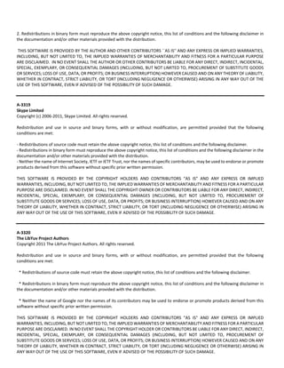 2. Redistributions in binary form must reproduce the above copyright notice, this list of conditions and the following disclaimer in 
the documentation and/or other materials provided with the distribution. 
THIS SOFTWARE IS PROVIDED BY THE AUTHOR AND OTHER CONTRIBUTORS ``AS IS'' AND ANY EXPRESS OR IMPLIED WARRANTIES, 
INCLUDING, BUT NOT LIMITED TO, THE IMPLIED WARRANTIES OF MERCHANTABILITY AND FITNESS FOR A PARTICULAR PURPOSE 
ARE DISCLAIMED. IN NO EVENT SHALL THE AUTHOR OR OTHER CONTRIBUTORS BE LIABLE FOR ANY DIRECT, INDIRECT, INCIDENTAL, 
SPECIAL, EXEMPLARY, OR CONSEQUENTIAL DAMAGES (INCLUDING, BUT NOT LIMITED TO, PROCUREMENT OF SUBSTITUTE GOODS 
OR SERVICES; LOSS OF USE, DATA, OR PROFITS; OR BUSINESS INTERRUPTION) HOWEVER CAUSED AND ON ANY THEORY OF LIABILITY, 
WHETHER IN CONTRACT, STRICT LIABILITY, OR TORT (INCLUDING NEGLIGENCE OR OTHERWISE) ARISING IN ANY WAY OUT OF THE 
USE OF THIS SOFTWARE, EVEN IF ADVISED OF THE POSSIBILITY OF SUCH DAMAGE. 
A‐3319 
Skype Limited 
Copyright (c) 2006‐2011, Skype Limited. All rights reserved. 
Redistribution and use in source and binary forms, with or without modification, are permitted provided that the following 
conditions are met: 
‐ Redistributions of source code must retain the above copyright notice, this list of conditions and the following disclaimer. 
‐ Redistributions in binary form must reproduce the above copyright notice, this list of conditions and the following disclaimer in the 
documentation and/or other materials provided with the distribution. 
‐ Neither the name of Internet Society, IETF or IETF Trust, nor the names of specific contributors, may be used to endorse or promote 
products derived from this software without specific prior written permission. 
THIS SOFTWARE IS PROVIDED BY THE COPYRIGHT HOLDERS AND CONTRIBUTORS “AS IS” AND ANY EXPRESS OR IMPLIED 
WARRANTIES, INCLUDING, BUT NOT LIMITED TO, THE IMPLIED WARRANTIES OF MERCHANTABILITY AND FITNESS FOR A PARTICULAR 
PURPOSE ARE DISCLAIMED. IN NO EVENT SHALL THE COPYRIGHT OWNER OR CONTRIBUTORS BE LIABLE FOR ANY DIRECT, INDIRECT, 
INCIDENTAL, SPECIAL, EXEMPLARY, OR CONSEQUENTIAL DAMAGES (INCLUDING, BUT NOT LIMITED TO, PROCUREMENT OF 
SUBSTITUTE GOODS OR SERVICES; LOSS OF USE, DATA, OR PROFITS; OR BUSINESS INTERRUPTION) HOWEVER CAUSED AND ON ANY 
THEORY OF LIABILITY, WHETHER IN CONTRACT, STRICT LIABILITY, OR TORT (INCLUDING NEGLIGENCE OR OTHERWISE) ARISING IN 
ANY WAY OUT OF THE USE OF THIS SOFTWARE, EVEN IF ADVISED OF THE POSSIBILITY OF SUCH DAMAGE. 
A‐3320 
The LibYuv Project Authors 
Copyright 2011 The LibYuv Project Authors. All rights reserved. 
Redistribution and use in source and binary forms, with or without modification, are permitted provided that the following 
conditions are met: 
* Redistributions of source code must retain the above copyright notice, this list of conditions and the following disclaimer. 
* Redistributions in binary form must reproduce the above copyright notice, this list of conditions and the following disclaimer in 
the documentation and/or other materials provided with the distribution. 
* Neither the name of Google nor the names of its contributors may be used to endorse or promote products derived from this 
software without specific prior written permission. 
THIS SOFTWARE IS PROVIDED BY THE COPYRIGHT HOLDERS AND CONTRIBUTORS "AS IS" AND ANY EXPRESS OR IMPLIED 
WARRANTIES, INCLUDING, BUT NOT LIMITED TO, THE IMPLIED WARRANTIES OF MERCHANTABILITY AND FITNESS FOR A PARTICULAR 
PURPOSE ARE DISCLAIMED. IN NO EVENT SHALL THE COPYRIGHT HOLDER OR CONTRIBUTORS BE LIABLE FOR ANY DIRECT, INDIRECT, 
INCIDENTAL, SPECIAL, EXEMPLARY, OR CONSEQUENTIAL DAMAGES (INCLUDING, BUT NOT LIMITED TO, PROCUREMENT OF 
SUBSTITUTE GOODS OR SERVICES; LOSS OF USE, DATA, OR PROFITS; OR BUSINESS INTERRUPTION) HOWEVER CAUSED AND ON ANY 
THEORY OF LIABILITY, WHETHER IN CONTRACT, STRICT LIABILITY, OR TORT (INCLUDING NEGLIGENCE OR OTHERWISE) ARISING IN 
ANY WAY OUT OF THE USE OF THIS SOFTWARE, EVEN IF ADVISED OF THE POSSIBILITY OF SUCH DAMAGE. 
 