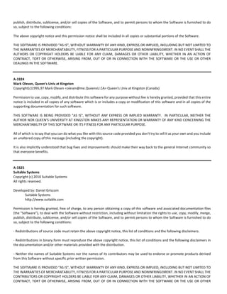 publish, distribute, sublicense, and/or sell copies of the Software, and to permit persons to whom the Software is furnished to do 
so, subject to the following conditions: 
The above copyright notice and this permission notice shall be included in all copies or substantial portions of the Software. 
THE SOFTWARE IS PROVIDED "AS IS", WITHOUT WARRANTY OF ANY KIND, EXPRESS OR IMPLIED, INCLUDING BUT NOT LIMITED TO 
THE WARRANTIES OF MERCHANTABILITY, FITNESS FOR A PARTICULAR PURPOSE AND NONINFRINGEMENT. IN NO EVENT SHALL THE 
AUTHORS OR COPYRIGHT HOLDERS BE LIABLE FOR ANY CLAIM, DAMAGES OR OTHER LIABILITY, WHETHER IN AN ACTION OF 
CONTRACT, TORT OR OTHERWISE, ARISING FROM, OUT OF OR IN CONNECTION WITH THE SOFTWARE OR THE USE OR OTHER 
DEALINGS IN THE SOFTWARE. 
A‐3324 
Mark Olesen, Queen's Univ at Kingston 
Copyright(c)1995,97 Mark Olesen <olesen@me.QueensU.CA> Queen's Univ at Kingston (Canada) 
Permission to use, copy, modify, and distribute this software for any purpose without fee is hereby granted, provided that this entire 
notice is included in all copies of any software which is or includes a copy or modification of this software and in all copies of the 
supporting documentation for such software. 
THIS SOFTWARE IS BEING PROVIDED "AS IS", WITHOUT ANY EXPRESS OR IMPLIED WARRANTY. IN PARTICULAR, NEITHER THE 
AUTHOR NOR QUEEN'S UNIVERSITY AT KINGSTON MAKES ANY REPRESENTATION OR WARRANTY OF ANY KIND CONCERNING THE 
MERCHANTABILITY OF THIS SOFTWARE OR ITS FITNESS FOR ANY PARTICULAR PURPOSE. 
All of which is to say that you can do what you like with this source code provided you don't try to sell it as your own and you include 
an unaltered copy of this message (including the copyright). 
It is also implicitly understood that bug fixes and improvements should make their way back to the general Internet community so 
that everyone benefits. 
A‐3325 
Suitable Systems 
Copyright (c) 2010 Suitable Systems 
All rights reserved. 
Developed by: Daniel Griscom 
Suitable Systems 
http://www.suitable.com 
Permission is hereby granted, free of charge, to any person obtaining a copy of this software and associated documentation files 
(the "Software"), to deal with the Software without restriction, including without limitation the rights to use, copy, modify, merge, 
publish, distribute, sublicense, and/or sell copies of the Software, and to permit persons to whom the Software is furnished to do 
so, subject to the following conditions: 
‐ Redistributions of source code must retain the above copyright notice, this list of conditions and the following disclaimers. 
‐ Redistributions in binary form must reproduce the above copyright notice, this list of conditions and the following disclaimers in 
the documentation and/or other materials provided with the distribution. 
‐ Neither the names of Suitable Systems nor the names of its contributors may be used to endorse or promote products derived 
from this Software without specific prior written permission. 
THE SOFTWARE IS PROVIDED "AS IS", WITHOUT WARRANTY OF ANY KIND, EXPRESS OR IMPLIED, INCLUDING BUT NOT LIMITED TO 
THE WARRANTIES OF MERCHANTABILITY, FITNESS FOR A PARTICULAR PURPOSE AND NONINFRINGEMENT. IN NO EVENT SHALL THE 
CONTRIBUTORS OR COPYRIGHT HOLDERS BE LIABLE FOR ANY CLAIM, DAMAGES OR OTHER LIABILITY, WHETHER IN AN ACTION OF 
CONTRACT, TORT OR OTHERWISE, ARISING FROM, OUT OF OR IN CONNECTION WITH THE SOFTWARE OR THE USE OR OTHER 
 