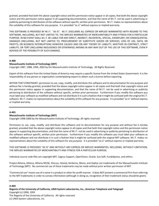 granted, provided that both the above copyright notice and this permission notice appear in all copies, that both the above copyright 
notice and this permission notice appear in all supporting documentation, and that the name of M.I.T. not be used in advertising or 
publicity pertaining to distribution of the software without specific, written prior permission. M.I.T. makes no representations about 
the suitability of this software for any purpose. It is provided "as is" without express or implied warranty. 
THIS SOFTWARE IS PROVIDED BY M.I.T. ``AS IS''. M.I.T. DISCLAIMS ALL EXPRESS OR IMPLIED WARRANTIES WITH REGARD TO THIS 
SOFTWARE, INCLUDING, BUT NOT LIMITED TO, THE IMPLIED WARRANTIES OF MERCHANTABILITY AND FITNESS FOR A PARTICULAR 
PURPOSE. IN NO EVENT SHALL M.I.T. BE LIABLE FOR ANY DIRECT, INDIRECT, INCIDENTAL, SPECIAL, EXEMPLARY, OR CONSEQUENTIAL 
DAMAGES (INCLUDING, BUT NOT LIMITED TO, PROCUREMENT OF SUBSTITUTE GOODS OR SERVICES; LOSS OF USE, DATA, OR 
PROFITS; OR BUSINESS INTERRUPTION) HOWEVER CAUSED AND ON ANY THEORY OF LIABILITY, WHETHER IN CONTRACT, STRICT 
LIABILITY, OR TORT (INCLUDING NEGLIGENCE OR OTHERWISE) ARISING IN ANY WAY OUT OF THE USE OF THIS SOFTWARE, EVEN IF 
ADVISED OF THE POSSIBILITY OF SUCH DAMAGE. 
A‐400 
Massachusetts Institute of Technology (MIT) 
Copyright 1987, 1988, 1994, 2002 by the Massachusetts Institute of Technology. All Rights Reserved. 
Export of this software from the United States of America may require a specific license from the United States Government. It is the 
responsibility of any person or organization contemplating export to obtain such a license before exporting. 
WITHIN THAT CONSTRAINT, permission to use, copy, modify, and distribute this software and its documentation for any purpose and 
without fee is hereby granted, provided that the above copyright notice appear in all copies and that both that copyright notice and 
this permission notice appear in supporting documentation, and that the name of M.I.T. not be used in advertising or publicity 
pertaining to distribution of the software without specific, written prior permission. Furthermore if you modify this software you 
must label your software as modified software and not distribute it in such a fashion that it might be confused with the original M.I.T. 
software. M.I.T. makes no representations about the suitability of this software for any purpose. It is provided "as is" without express 
or implied warranty. 
A‐401 
Massachusetts Institute of Technology (MIT) 
Copyright 1998‐2000 by the Massachusetts Institute of Technology. All rights reserved. 
Permission to use, copy, modify, and distribute this software and its documentation for any purpose and without fee is hereby 
granted, provided that the above copyright notice appear in all copies and that both that copyright notice and this permission notice 
appear in supporting documentation, and that the name of M.I.T. not be used in advertising or publicity pertaining to distribution of 
the software without specific, written prior permission. Furthermore if you modify this software you must label your software as 
modified software and not distribute it in such a fashion that it might be confused with the original MIT software. M.I.T. makes no 
representations about the suitability of this software for any purpose. It is provided "as is" without express or implied warranty. 
THIS SOFTWARE IS PROVIDED "AS IS" AND WITHOUT ANY EXPRESS OR IMPLIED WARRANTIES, INCLUDING, WITHOUT LIMITATION, 
THE IMPLIED WARRANTIES OF MERCHANTIBILITY AND FITNESS FOR A PARTICULAR PURPOSE. 
Individual source code files are copyright MIT, Cygnus Support, OpenVision, Oracle, Sun Soft, FundsXpress, and others. 
Project Athena, Athena, Athena MUSE, Discuss, Hesiod, Kerberos, Moira, and Zephyr are trademarks of the Massachusetts Institute 
of Technology (MIT). No commercial use of these trademarks may be made without prior written permission of MIT. 
"Commercial use" means use of a name in a product or other for‐profit manner. It does NOT prevent a commercial firm from referring 
to the MIT trademarks in order to convey information (although in doing so, recognition of their trademark status should be given). 
A‐404 
Regents of the University of California, UNIX System Laboratories, Inc., American Telephone and Telegraph 
Copyright (c) 1990, 1993 
The Regents of the University of California. All rights reserved. 
(c) UNIX System Laboratories, Inc. 
 