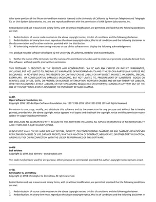 All or some portions of this file are derived from material licensed to the University of California by American Telephone and Telegraph 
Co. or Unix System Laboratories, Inc. and are reproduced herein with the permission of UNIX System Laboratories, Inc. 
Redistribution and use in source and binary forms, with or without modification, are permitted provided that the following conditions 
are met: 
1. Redistributions of source code must retain the above copyright notice, this list of conditions and the following disclaimer. 
2. Redistributions in binary form must reproduce the above copyright notice, this list of conditions and the following disclaimer in 
the documentation and/or other materials provided with the distribution. 
3. All advertising materials mentioning features or use of this software must display the following acknowledgement: 
This product includes software developed by the University of California, Berkeley and its contributors. 
4. Neither the name of the University nor the names of its contributors may be used to endorse or promote products derived from 
this software without specific prior written permission. 
THIS SOFTWARE IS PROVIDED BY THE REGENTS AND CONTRIBUTORS ``AS IS'' AND ANY EXPRESS OR IMPLIED WARRANTIES, 
INCLUDING, BUT NOT LIMITED TO, THE IMPLIED WARRANTIES OF MERCHANTABILITY AND FITNESS FOR A PARTICULAR PURPOSE ARE 
DISCLAIMED. IN NO EVENT SHALL THE REGENTS OR CONTRIBUTORS BE LIABLE FOR ANY DIRECT, INDIRECT, INCIDENTAL, SPECIAL, 
EXEMPLARY, OR CONSEQUENTIAL DAMAGES (INCLUDING, BUT NOT LIMITED TO, PROCUREMENT OF SUBSTITUTE GOODS OR 
SERVICES; LOSS OF USE, DATA, OR PROFITS; OR BUSINESS INTERRUPTION) HOWEVER CAUSED AND ON ANY THEORY OF LIABILITY, 
WHETHER IN CONTRACT, STRICT LIABILITY, OR TORT (INCLUDING NEGLIGENCE OR OTHERWISE) ARISING IN ANY WAY OUT OF THE 
USE OF THIS SOFTWARE, EVEN IF ADVISED OF THE POSSIBILITY OF SUCH DAMAGE. 
A‐405 
Open Software Foundation, Inc. 
Copyright 1996 1995 by Open Software Foundation, Inc. 1997 1996 1995 1994 1993 1992 1991 All Rights Reserved 
Permission to use, copy, modify, and distribute this software and its documentation for any purpose and without fee is hereby 
granted, provided that the above copyright notice appears in all copies and that both the copyright notice and this permission notice 
appear in supporting documentation. 
OSF DISCLAIMS ALL WARRANTIES WITH REGARD TO THIS SOFTWARE INCLUDING ALL IMPLIED WARRANTIES OF MERCHANTABILITY 
AND FITNESS FOR A PARTICULAR PURPOSE. 
IN NO EVENT SHALL OSF BE LIABLE FOR ANY SPECIAL, INDIRECT, OR CONSEQUENTIAL DAMAGES OR ANY DAMAGES WHATSOEVER 
RESULTING FROM LOSS OF USE, DATA OR PROFITS, WHETHER IN ACTION OF CONTRACT, NEGLIGENCE, OR OTHER TORTIOUS ACTION, 
ARISING OUT OF OR IN CONNECTION WITH THE USE OR PERFORMANCE OF THIS SOFTWARE. 
A‐408 
Bob Withers 
Copyright (c) 1999, Bob Withers ‐ bwit@pobox.com 
This code may be freely used for any purpose, either personal or commercial, provided the authors copyright notice remains intact. 
A‐421 
Christopher G. Demetriou 
Copyright (c) 1993 Christopher G. Demetriou All rights reserved. 
Redistribution and use in source and binary forms, with or without modification, are permitted provided that the following conditions 
are met: 
1. Redistributions of source code must retain the above copyright notice, this list of conditions and the following disclaimer. 
2. Redistributions in binary form must reproduce the above copyright notice, this list of conditions and the following disclaimer in 
 