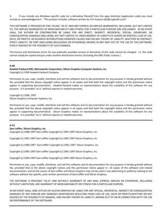 4. If you include any Windows specific code (or a derivative thereof) from the apps directory (application code) you must 
include an acknowledgement: "This product includes software written by Tim Hudson (tjh@cryptsoft.com)" 
THIS SOFTWARE IS PROVIDED BY ERIC YOUNG "AS IS" AND ANY EXPRESS OR IMPLIED WARRANTIES, INCLUDING, BUT NOT LIMITED 
TO, THE IMPLIED WARRANTIES OF MERCHANTABILITY AND FITNESS FOR A PARTICULAR PURPOSE ARE DISCLAIMED. IN NO EVENT 
SHALL THE AUTHOR OR CONTRIBUTORS BE LIABLE FOR ANY DIRECT, INDIRECT, INCIDENTAL, SPECIAL, EXEMPLARY, OR 
CONSEQUENTIAL DAMAGES (INCLUDING, BUT NOT LIMITED TO, PROCUREMENT OF SUBSTITUTE GOODS OR SERVICES; LOSS OF USE, 
DATA, OR PROFITS; OR BUSINESS INTERRUPTION) HOWEVER CAUSED AND ON ANY THEORY OF LIABILITY, WHETHER IN CONTRACT, 
STRICT LIABILITY, OR TORT (INCLUDING NEGLIGENCE OR OTHERWISE) ARISING IN ANY WAY OUT OF THE USE OF THIS SOFTWARE, 
EVEN IF ADVISED OF THE POSSIBILITY OF SUCH DAMAGE. 
The licence and distribution terms for any publically available version or derivative of this code cannot be changed. i.e. this code 
cannot simply be copied and put under another distribution licence [including the GNU Public Licence.] 
A‐49 
Hewlett Packard (HP), Metrowerks Corporation, Silicon Graphics Computer Systems, Inc. 
Copyright (c) 1994 Hewlett‐Packard Company 
Permission to use, copy, modify, distribute and sell this software and its documentation for any purpose is hereby granted without 
fee, provided that the above copyright notice appear in all copies and that both the copyright notice and this permission notice 
appear in supporting documentation. Hewlett‐Packard makes no representations about the suitability of this software for any 
purpose. It is provided “as is” without express or implied warranty. 
Copyright (c) 1996, 1997 
Silicon Graphics Computer Systems, Inc. 
Permission to use, copy, modify, distribute and sell this software and its documentation for any purpose is hereby granted without 
fee, provided that the above copyright notice appear in all copies and that both the copyright notice and this permission notice 
appear in supporting documentation. Silicon Graphics makes no representations about the suitability of this software for any 
purpose. It is provided “as is” without express or implied warranty. 
A‐51 
Sam Leffler, Silicon Graphics, Inc. 
Copyright (c) 1988‐1997 Sam Leffler Copyright (c) 1991‐1997 Silicon Graphics, Inc. 
Copyright (c) 1992‐1997 Sam Leffler Copyright (c) 1992‐1997 Silicon Graphics, Inc. 
Copyright (c) 1990‐1997 Sam Leffler Copyright (c) 1991‐1997 Silicon Graphics, Inc. 
Copyright (c) 1995‐1997 Sam Leffler Copyright (c) 1995‐1997 Silicon Graphics, Inc. 
Copyright (c) 1994‐1997 Sam Leffler Copyright (c) 1994‐1997 Silicon Graphics, Inc. 
Permission to use, copy, modify, distribute, and sell this software and its documentation for any purpose is hereby granted without 
fee, provided that (i) the above copyright notices and this permission notice appear in all copies of the software and related 
documentation, and (ii) the names of Sam Leffler and Silicon Graphics may not be used in any advertising or publicity relating to the 
software without the specific, prior written permission of Sam Leffler and Silicon Graphics. 
THE SOFTWARE IS PROVIDED "AS‐IS" AND WITHOUT WARRANTY OF ANY KIND, EXPRESS, IMPLIED OR OTHERWISE, INCLUDING 
WITHOUT LIMITATION, ANY WARRANTY OF MERCHANTABILITY OR FITNESS FOR A PARTICULAR PURPOSE. 
IN NO EVENT SHALL SAM LEFFLER OR SILICON GRAPHICS BE LIABLE FOR ANY SPECIAL, INCIDENTAL, INDIRECT OR CONSEQUENTIAL 
DAMAGES OF ANY KIND,OR ANY DAMAGES WHATSOEVER RESULTING FROM LOSS OF USE, DATA OR PROFITS,WHETHER OR NOT 
ADVISED OF THE POSSIBILITY OF DAMAGE, AND ON ANY THEORY OF LIABILITY, ARISING OUT OF OR IN CONNECTION WITH THE USE 
OR PERFORMANCE OF THIS SOFTWARE. 
 