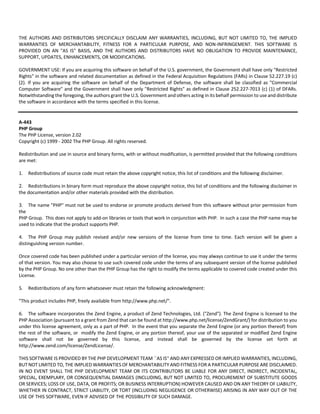 THE AUTHORS AND DISTRIBUTORS SPECIFICALLY DISCLAIM ANY WARRANTIES, INCLUDING, BUT NOT LIMITED TO, THE IMPLIED 
WARRANTIES OF MERCHANTABILITY, FITNESS FOR A PARTICULAR PURPOSE, AND NON‐INFRINGEMENT. THIS SOFTWARE IS 
PROVIDED ON AN "AS IS" BASIS, AND THE AUTHORS AND DISTRIBUTORS HAVE NO OBLIGATION TO PROVIDE MAINTENANCE, 
SUPPORT, UPDATES, ENHANCEMENTS, OR MODIFICATIONS. 
GOVERNMENT USE: If you are acquiring this software on behalf of the U.S. government, the Government shall have only "Restricted 
Rights" in the software and related documentation as defined in the Federal Acquisition Regulations (FARs) in Clause 52.227.19 (c) 
(2). If you are acquiring the software on behalf of the Department of Defense, the software shall be classified as "Commercial 
Computer Software" and the Government shall have only "Restricted Rights" as defined in Clause 252.227‐7013 (c) (1) of DFARs. 
Notwithstanding the foregoing, the authors grant the U.S. Government and others acting in its behalf permission to use and distribute 
the software in accordance with the terms specified in this license. 
A‐443 
PHP Group 
The PHP License, version 2.02 
Copyright (c) 1999 ‐ 2002 The PHP Group. All rights reserved. 
Redistribution and use in source and binary forms, with or without modification, is permitted provided that the following conditions 
are met: 
1. Redistributions of source code must retain the above copyright notice, this list of conditions and the following disclaimer. 
2. Redistributions in binary form must reproduce the above copyright notice, this list of conditions and the following disclaimer in 
the documentation and/or other materials provided with the distribution. 
3. The name "PHP" must not be used to endorse or promote products derived from this software without prior permission from 
the 
PHP Group. This does not apply to add‐on libraries or tools that work in conjunction with PHP. In such a case the PHP name may be 
used to indicate that the product supports PHP. 
4. The PHP Group may publish revised and/or new versions of the license from time to time. Each version will be given a 
distinguishing version number. 
Once covered code has been published under a particular version of the license, you may always continue to use it under the terms 
of that version. You may also choose to use such covered code under the terms of any subsequent version of the license published 
by the PHP Group. No one other than the PHP Group has the right to modify the terms applicable to covered code created under this 
License. 
5. Redistributions of any form whatsoever must retain the following acknowledgment: 
"This product includes PHP, freely available from http://www.php.net/". 
6. The software incorporates the Zend Engine, a product of Zend Technologies, Ltd. ("Zend"). The Zend Engine is licensed to the 
PHP Association (pursuant to a grant from Zend that can be found at http://www.php.net/license/ZendGrant/) for distribution to you 
under this license agreement, only as a part of PHP. In the event that you separate the Zend Engine (or any portion thereof) from 
the rest of the software, or modify the Zend Engine, or any portion thereof, your use of the separated or modified Zend Engine 
software shall not be governed by this license, and instead shall be governed by the license set forth at 
http://www.zend.com/license/ZendLicense/. 
THIS SOFTWARE IS PROVIDED BY THE PHP DEVELOPMENT TEAM ``AS IS'' AND ANY EXPRESSED OR IMPLIED WARRANTIES, INCLUDING, 
BUT NOT LIMITED TO, THE IMPLIED WARRANTIES OF MERCHANTABILITY AND FITNESS FOR A PARTICULAR PURPOSE ARE DISCLAIMED. 
IN NO EVENT SHALL THE PHP DEVELOPMENT TEAM OR ITS CONTRIBUTORS BE LIABLE FOR ANY DIRECT, INDIRECT, INCIDENTAL, 
SPECIAL, EXEMPLARY, OR CONSEQUENTIAL DAMAGES (INCLUDING, BUT NOT LIMITED TO, PROCUREMENT OF SUBSTITUTE GOODS 
OR SERVICES; LOSS OF USE, DATA, OR PROFITS; OR BUSINESS INTERRUPTION) HOWEVER CAUSED AND ON ANY THEORY OF LIABILITY, 
WHETHER IN CONTRACT, STRICT LIABILITY, OR TORT (INCLUDING NEGLIGENCE OR OTHERWISE) ARISING IN ANY WAY OUT OF THE 
USE OF THIS SOFTWARE, EVEN IF ADVISED OF THE POSSIBILITY OF SUCH DAMAGE. 
 