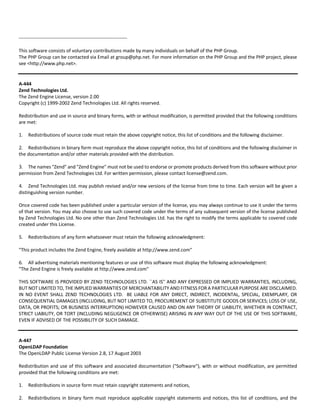 ‐‐‐‐‐‐‐‐‐‐‐‐‐‐‐‐‐‐‐‐‐‐‐‐‐‐‐‐‐‐‐‐‐‐‐‐‐‐‐‐‐‐‐‐‐‐‐‐‐‐‐‐‐‐‐‐‐‐‐‐‐‐‐‐‐‐‐‐ 
This software consists of voluntary contributions made by many individuals on behalf of the PHP Group. 
The PHP Group can be contacted via Email at group@php.net. For more information on the PHP Group and the PHP project, please 
see <http://www.php.net>. 
A‐444 
Zend Technologies Ltd. 
The Zend Engine License, version 2.00 
Copyright (c) 1999‐2002 Zend Technologies Ltd. All rights reserved. 
Redistribution and use in source and binary forms, with or without modification, is permitted provided that the following conditions 
are met: 
1. Redistributions of source code must retain the above copyright notice, this list of conditions and the following disclaimer. 
2. Redistributions in binary form must reproduce the above copyright notice, this list of conditions and the following disclaimer in 
the documentation and/or other materials provided with the distribution. 
3. The names "Zend" and "Zend Engine" must not be used to endorse or promote products derived from this software without prior 
permission from Zend Technologies Ltd. For written permission, please contact license@zend.com. 
4. Zend Technologies Ltd. may publish revised and/or new versions of the license from time to time. Each version will be given a 
distinguishing version number. 
Once covered code has been published under a particular version of the license, you may always continue to use it under the terms 
of that version. You may also choose to use such covered code under the terms of any subsequent version of the license published 
by Zend Technologies Ltd. No one other than Zend Technologies Ltd. has the right to modify the terms applicable to covered code 
created under this License. 
5. Redistributions of any form whatsoever must retain the following acknowledgment: 
"This product includes the Zend Engine, freely available at http://www.zend.com" 
6. All advertising materials mentioning features or use of this software must display the following acknowledgment: 
"The Zend Engine is freely available at http://www.zend.com" 
THIS SOFTWARE IS PROVIDED BY ZEND TECHNOLOGIES LTD. ``AS IS'' AND ANY EXPRESSED OR IMPLIED WARRANTIES, INCLUDING, 
BUT NOT LIMITED TO, THE IMPLIED WARRANTIES OF MERCHANTABILITY AND FITNESS FOR A PARTICULAR PURPOSE ARE DISCLAIMED. 
IN NO EVENT SHALL ZEND TECHNOLOGIES LTD. BE LIABLE FOR ANY DIRECT, INDIRECT, INCIDENTAL, SPECIAL, EXEMPLARY, OR 
CONSEQUENTIAL DAMAGES (INCLUDING, BUT NOT LIMITED TO, PROCUREMENT OF SUBSTITUTE GOODS OR SERVICES; LOSS OF USE, 
DATA, OR PROFITS; OR BUSINESS INTERRUPTION) HOWEVER CAUSED AND ON ANY THEORY OF LIABILITY, WHETHER IN CONTRACT, 
STRICT LIABILITY, OR TORT (INCLUDING NEGLIGENCE OR OTHERWISE) ARISING IN ANY WAY OUT OF THE USE OF THIS SOFTWARE, 
EVEN IF ADVISED OF THE POSSIBILITY OF SUCH DAMAGE. 
A‐447 
OpenLDAP Foundation 
The OpenLDAP Public License Version 2.8, 17 August 2003 
Redistribution and use of this software and associated documentation ("Software"), with or without modification, are permitted 
provided that the following conditions are met: 
1. Redistributions in source form must retain copyright statements and notices, 
2. Redistributions in binary form must reproduce applicable copyright statements and notices, this list of conditions, and the 
 