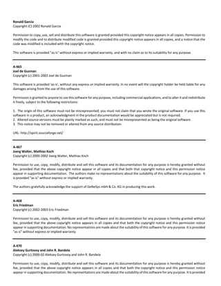 Ronald Garcia 
Copyright (C) 2002 Ronald Garcia 
Permission to copy, use, sell and distribute this software is granted provided this copyright notice appears in all copies. Permission to 
modify the code and to distribute modified code is granted provided this copyright notice appears in all copies, and a notice that the 
code was modified is included with the copyright notice. 
This software is provided "as is" without express or implied warranty, and with no claim as to its suitability for any purpose. 
A‐465 
Joel de Guzman 
Copyright (c) 2001‐2002 Joel de Guzman 
This software is provided 'as‐is', without any express or implied warranty. In no event will the copyright holder be held liable for any 
damages arising from the use of this software. 
Permission is granted to anyone to use this software for any purpose, including commercial applications, and to alter it and redistribute 
it freely, subject to the following restrictions: 
1. The origin of this software must not be misrepresented; you must not claim that you wrote the original software. If you use this 
software in a product, an acknowledgment in the product documentation would be appreciated but is not required. 
2. Altered source versions must be plainly marked as such, and must not be misrepresented as being the original software. 
3. This notice may not be removed or altered from any source distribution. 
URL: http://spirit.sourceforge.net/ 
A‐467 
Joerg Walter, Mathias Koch 
Copyright (c) 2000‐2002 Joerg Walter, Mathias Koch 
Permission to use, copy, modify, distribute and sell this software and its documentation for any purpose is hereby granted without 
fee, provided that the above copyright notice appear in all copies and that both that copyright notice and this permission notice 
appear in supporting documentation. The authors make no representations about the suitability of this software for any purpose. It 
is provided "as is" without express or implied warranty. 
The authors gratefully acknowledge the support of GeNeSys mbH & Co. KG in producing this work. 
A‐468 
Eric Friedman 
Copyright (c) 2002‐2003 Eric Friedman 
Permission to use, copy, modify, distribute and sell this software and its documentation for any purpose is hereby granted without 
fee, provided that the above copyright notice appears in all copies and that both the copyright notice and this permission notice 
appear in supporting documentation. No representations are made about the suitability of this software for any purpose. It is provided 
"as is" without express or implied warranty. 
A‐470 
Aleksey Gurtovoy and John R. Bandela 
Copyright (c) 2000‐02 Aleksey Gurtovoy and John R. Bandela 
Permission to use, copy, modify, distribute and sell this software and its documentation for any purpose is hereby granted without 
fee, provided that the above copyright notice appears in all copies and that both the copyright notice and this permission notice 
appear in supporting documentation. No representations are made about the suitability of this software for any purpose. It is provided 
 