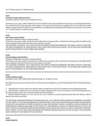 "as is" without express or implied warranty. 
A‐471 
Fernando Cacciola, Aleksey Gurtovoy 
Copyright (c) 2002 Fernando Cacciola, Aleksey Gurtovoy 
Permission to use, copy, modify, distribute and sell this software and its documentation for any purpose is hereby granted without 
fee, provided that the above copyright notice appears in all copies and that both the copyright notice and this permission notice 
appear in supporting documentation. No representations are made about the suitability of this software for any purpose. It is provided 
"as is" without express or implied warranty. 
A‐475 
Bjorn Reese, Daniel Veillard 
Copyright (C) 2000 Bjorn Reese and Daniel Veillard. 
Permission to use, copy, modify, and distribute this software for any purpose with or without fee is hereby granted, provided that the 
above copyright notice and this permission notice appear in all copies. 
THIS SOFTWARE IS PROVIDED ``AS IS'' AND WITHOUT ANY EXPRESS OR IMPLIED WARRANTIES, INCLUDING, WITHOUT LIMITATION, 
THE IMPLIED WARRANTIES OF MERCHANTIBILITY AND FITNESS FOR A PARTICULAR PURPOSE. THE AUTHORS AND CONTRIBUTORS 
ACCEPT NO RESPONSIBILITY IN ANY CONCEIVABLE MANNER. 
A‐476 
Gary Pennington, Daniel Veillard 
Copyright (C) 2000 Gary Pennington and Daniel Veillard. 
Permission to use, copy, modify, and distribute this software for any purpose with or without fee is hereby granted, provided that the 
above copyright notice and this permission notice appear in all copies. 
THIS SOFTWARE IS PROVIDED ``AS IS'' AND WITHOUT ANY EXPRESS OR IMPLIED WARRANTIES, INCLUDING, WITHOUT LIMITATION, 
THE IMPLIED WARRANTIES OF MERCHANTIBILITY AND FITNESS FOR A PARTICULAR PURPOSE. THE AUTHORS AND CONTRIBUTORS 
ACCEPT NO RESPONSIBILITY IN ANY CONCEIVABLE MANNER. 
A‐477 
Berkeley Software Design 
Copyright (c) 1995, 1998, 1999 Berkeley Software Design, Inc. All rights reserved. 
Redistribution and use in source and binary forms, with or without modification, are permitted provided that the following conditions 
are met: 
1. Redistributions of source code must retain the above copyright notice, this list of conditions and the following disclaimer. 
2. Redistributions in binary form must reproduce the above copyright notice, this list of conditions and the following disclaimer in 
the documentation and/or other materials provided with the distribution. 
3. Berkeley Software Design Inc's name may not be used to endorse or promote products derived from this software without 
specific prior written permission. 
THIS SOFTWARE IS PROVIDED BY BERKELEY SOFTWARE DESIGN INC "AS IS" AND ANY EXPRESS OR IMPLIED WARRANTIES, INCLUDING, 
BUT NOT LIMITED TO, THE IMPLIED WARRANTIES OF MERCHANTABILITY AND FITNESS FOR A PARTICULAR PURPOSE ARE DISCLAIMED. 
IN NO EVENT SHALL BERKELEY SOFTWARE DESIGN INC BE LIABLE FOR ANY DIRECT, INDIRECT, INCIDENTAL, SPECIAL, EXEMPLARY, OR 
CONSEQUENTIAL DAMAGES (INCLUDING, BUT NOT LIMITED TO, PROCUREMENT OF SUBSTITUTE GOODS OR SERVICES; LOSS OF USE, 
DATA, OR PROFITS; OR BUSINESS INTERRUPTION) HOWEVER CAUSED AND ON ANY THEORY OF LIABILITY, WHETHER IN CONTRACT, 
STRICT LIABILITY, OR TORT (INCLUDING NEGLIGENCE OR OTHERWISE) ARISING IN ANY WAY OUT OF THE USE OF THIS SOFTWARE, 
EVEN IF ADVISED OF THE POSSIBILITY OF SUCH DAMAGE. 
A‐479 
Juniper Networks 
 