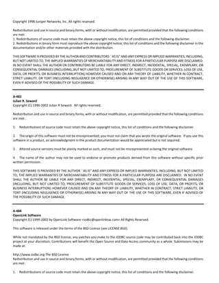 Copyright 1998 Juniper Networks, Inc. All rights reserved. 
Redistribution and use in source and binary forms, with or without modification, are permitted provided that the following conditions 
are met: 
1. Redistributions of source code must retain the above copyright notice, this list of conditions and the following disclaimer. 
2. Redistributions in binary form must reproduce the above copyright notice, this list of conditions and the following disclaimer in the 
documentation and/or other materials provided with the distribution. 
THIS SOFTWARE IS PROVIDED BY THE AUTHOR AND CONTRIBUTORS ``AS IS'' AND ANY EXPRESS OR IMPLIED WARRANTIES, INCLUDING, 
BUT NOT LIMITED TO, THE IMPLIED WARRANTIES OF MERCHANTABILITY AND FITNESS FOR A PARTICULAR PURPOSE ARE DISCLAIMED. 
IN NO EVENT SHALL THE AUTHOR OR CONTRIBUTORS BE LIABLE FOR ANY DIRECT, INDIRECT, INCIDENTAL, SPECIAL, EXEMPLARY, OR 
CONSEQUENTIAL DAMAGES (INCLUDING, BUT NOT LIMITED TO, PROCUREMENT OF SUBSTITUTE GOODS OR SERVICES; LOSS OF USE, 
DATA, OR PROFITS; OR BUSINESS INTERRUPTION) HOWEVER CAUSED AND ON ANY THEORY OF LIABILITY, WHETHER IN CONTRACT, 
STRICT LIABILITY, OR TORT (INCLUDING NEGLIGENCE OR OTHERWISE) ARISING IN ANY WAY OUT OF THE USE OF THIS SOFTWARE, 
EVEN IF ADVISED OF THE POSSIBILITY OF SUCH DAMAGE. 
A‐482 
Julian R. Seward 
Copyright (C) 1996‐2002 Julian R Seward. All rights reserved. 
Redistribution and use in source and binary forms, with or without modification, are permitted provided that the following conditions 
are met: 
1. Redistributions of source code must retain the above copyright notice, this list of conditions and the following disclaimer. 
2. The origin of this software must not be misrepresented; you must not claim that you wrote the original software. If you use this 
software in a product, an acknowledgment in the product documentation would be appreciated but is not required. 
3. Altered source versions must be plainly marked as such, and must not be misrepresented as being the original software. 
4. The name of the author may not be used to endorse or promote products derived from this software without specific prior 
written permission. 
THIS SOFTWARE IS PROVIDED BY THE AUTHOR ``AS IS'' AND ANY EXPRESS OR IMPLIED WARRANTIES, INCLUDING, BUT NOT LIMITED 
TO, THE IMPLIED WARRANTIES OF MERCHANTABILITY AND FITNESS FOR A PARTICULAR PURPOSE ARE DISCLAIMED. IN NO EVENT 
SHALL THE AUTHOR BE LIABLE FOR ANY DIRECT, INDIRECT, INCIDENTAL, SPECIAL, EXEMPLARY, OR CONSEQUENTIAL DAMAGES 
(INCLUDING, BUT NOT LIMITED TO, PROCUREMENT OF SUBSTITUTE GOODS OR SERVICES; LOSS OF USE, DATA, OR PROFITS; OR 
BUSINESS INTERRUPTION) HOWEVER CAUSED AND ON ANY THEORY OF LIABILITY, WHETHER IN CONTRACT, STRICT LIABILITY, OR 
TORT (INCLUDING NEGLIGENCE OR OTHERWISE) ARISING IN ANY WAY OUT OF THE USE OF THIS SOFTWARE, EVEN IF ADVISED OF 
THE POSSIBILITY OF SUCH DAMAGE. 
A‐484 
OpenLink Software 
Copyright (C) 1999‐2002 by OpenLink Software <iodbc@openlinksw.com> All Rights Reserved. 
This software is released under the terms of the BSD License (see LICENSE.BSD). 
While not mandated by the BSD license, any patches you make to the iODBC source code may be contributed back into the iODBC 
project at your discretion. Contributions will benefit the Open Source and Data Access community as a whole. Submissions may be 
made at: 
http://www.iodbc.org The BSD License 
Redistribution and use in source and binary forms, with or without modification, are permitted provided that the following conditions 
are met: 
1. Redistributions of source code must retain the above copyright notice, this list of conditions and the following disclaimer. 
 