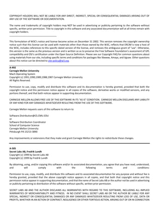 COPYRIGHT HOLDERS WILL NOT BE LIABLE FOR ANY DIRECT, INDIRECT, SPECIAL OR CONSEQUENTIAL DAMAGES ARISING OUT OF 
ANY USE OF THE SOFTWARE OR DOCUMENTATION. 
The name and trademarks of copyright holders may NOT be used in advertising or publicity pertaining to the software without 
specific, written prior permission. Title to copyright in this software and any associated documentation will at all times remain with 
copyright holders. 
____________________________________ 
This formulation of W3C's notice and license became active on December 31 2002. This version removes the copyright ownership 
notice such that this license can be used with materials other than those owned by the W3C, reflects that ERCIM is now a host of 
the W3C, includes references to this specific dated version of the license, and removes the ambiguous grant of "use". Otherwise, 
this version is the same as the previous version and is written so as to preserve the Free Software Foundation's assessment of GPL 
compatibility and OSI's certification under the Open Source Definition. Please see our Copyright FAQ for common questions about 
using materials from our site, including specific terms and conditions for packages like libwww, Amaya, and Jigsaw. Other questions 
about this notice can be directed to site‐policy@w3.org. 
A‐492 
Carnegie Mellon University 
Mach Operating System 
Copyright (c) 1991,1990,1989,1988,1987 Carnegie Mellon University 
All Rights Reserved. 
Permission to use, copy, modify and distribute this software and its documentation is hereby granted, provided that both the 
copyright notice and this permission notice appear in all copies of the software, derivative works or modified versions, and any 
portions thereof, and that both notices appear in supporting documentation. 
CARNEGIE MELLON ALLOWS FREE USE OF THIS SOFTWARE IN ITS "AS IS" CONDITION. CARNEGIE MELLON DISCLAIMS ANY LIABILITY 
OF ANY KIND FOR ANY DAMAGES WHATSOEVER RESULTING FROM THE USE OF THIS SOFTWARE. 
Carnegie Mellon requests users of this software to return to 
Software.Distribution@CS.CMU.EDU 
or 
Software Distribution Coordinator 
School of Computer Science 
Carnegie Mellon University 
Pittsburgh PA 15213‐3890 
Any improvements or extensions that they make and grant Carnegie Mellon the rights to redistribute these changes. 
A‐505 
Secret Labs AB, Fredrik Lundh 
Copyright (c) 1999 by Secret Labs AB 
Copyright (c) 1999 by Fredrik Lundh 
By obtaining, using, and/or copying this software and/or its associated documentation, you agree that you have read, understood, 
and will comply with the following terms and conditions: 
Permission to use, copy, modify, and distribute this software and its associated documentation for any purpose and without fee is 
hereby granted, provided that the above copyright notice appears in all copies, and that both that copyright notice and this 
permission notice appear in supporting documentation, and that the name of Secret Labs AB or the author not be used in advertising 
or publicity pertaining to distribution of the software without specific, written prior permission. 
SECRET LABS AB AND THE AUTHOR DISCLAIMS ALL WARRANTIES WITH REGARD TO THIS SOFTWARE, INCLUDING ALL IMPLIED 
WARRANTIES OF MERCHANTABILITY AND FITNESS. IN NO EVENT SHALL SECRET LABS AB OR THE AUTHOR BE LIABLE FOR ANY 
SPECIAL, INDIRECT OR CONSEQUENTIAL DAMAGES OR ANY DAMAGES WHATSOEVER RESULTING FROM LOSS OF USE, DATA OR 
PROFITS, WHETHER IN AN ACTION OF CONTRACT, NEGLIGENCE OR OTHER TORTIOUS ACTION, ARISING OUT OF OR IN CONNECTION 
 
