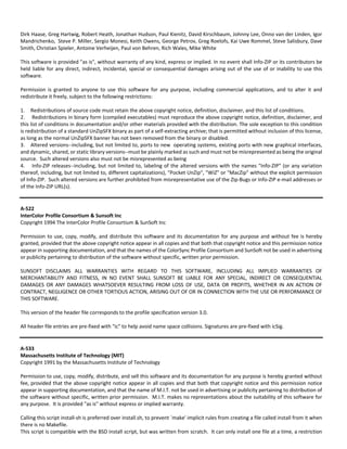 Dirk Haase, Greg Hartwig, Robert Heath, Jonathan Hudson, Paul Kienitz, David Kirschbaum, Johnny Lee, Onno van der Linden, Igor 
Mandrichenko, Steve P. Miller, Sergio Monesi, Keith Owens, George Petrov, Greg Roelofs, Kai Uwe Rommel, Steve Salisbury, Dave 
Smith, Christian Spieler, Antoine Verheijen, Paul von Behren, Rich Wales, Mike White 
This software is provided "as is", without warranty of any kind, express or implied. In no event shall Info‐ZIP or its contributors be 
held liable for any direct, indirect, incidental, special or consequential damages arising out of the use of or inability to use this 
software. 
Permission is granted to anyone to use this software for any purpose, including commercial applications, and to alter it and 
redistribute it freely, subject to the following restrictions: 
1. Redistributions of source code must retain the above copyright notice, definition, disclaimer, and this list of conditions. 
2. Redistributions in binary form (compiled executables) must reproduce the above copyright notice, definition, disclaimer, and 
this list of conditions in documentation and/or other materials provided with the distribution. The sole exception to this condition 
is redistribution of a standard UnZipSFX binary as part of a self‐extracting archive; that is permitted without inclusion of this license, 
as long as the normal UnZipSFX banner has not been removed from the binary or disabled. 
3. Altered versions‐‐including, but not limited to, ports to new operating systems, existing ports with new graphical interfaces, 
and dynamic, shared, or static library versions‐‐must be plainly marked as such and must not be misrepresented as being the original 
source. Such altered versions also must not be misrepresented as being 
4. Info‐ZIP releases‐‐including, but not limited to, labeling of the altered versions with the names "Info‐ZIP" (or any variation 
thereof, including, but not limited to, different capitalizations), "Pocket UnZip", "WiZ" or "MacZip" without the explicit permission 
of Info‐ZIP. Such altered versions are further prohibited from misrepresentative use of the Zip‐Bugs or Info‐ZIP e‐mail addresses or 
of the Info‐ZIP URL(s). 
A‐522 
InterColor Profile Consortium & Sunsoft Inc 
Copyright 1994 The InterColor Profile Consortium & SunSoft Inc 
Permission to use, copy, modify, and distribute this software and its documentation for any purpose and without fee is hereby 
granted, provided that the above copyright notice appear in all copies and that both that copyright notice and this permission notice 
appear in supporting documentation, and that the names of the ColorSync Profile Consortium and SunSoft not be used in advertising 
or publicity pertaining to distribution of the software without specific, written prior permission. 
SUNSOFT DISCLAIMS ALL WARRANTIES WITH REGARD TO THIS SOFTWARE, INCLUDING ALL IMPLIED WARRANTIES OF 
MERCHANTABILITY AND FITNESS, IN NO EVENT SHALL SUNSOFT BE LIABLE FOR ANY SPECIAL, INDIRECT OR CONSEQUENTIAL 
DAMAGES OR ANY DAMAGES WHATSOEVER RESULTING FROM LOSS OF USE, DATA OR PROFITS, WHETHER IN AN ACTION OF 
CONTRACT, NEGLIGENCE OR OTHER TORTIOUS ACTION, ARISING OUT OF OR IN CONNECTION WITH THE USE OR PERFORMANCE OF 
THIS SOFTWARE. 
This version of the header file corresponds to the profile specification version 3.0. 
All header file entries are pre‐fixed with "ic" to help avoid name space collisions. Signatures are pre‐fixed with icSig. 
A‐533 
Massachusetts Institute of Technology (MIT) 
Copyright 1991 by the Massachusetts Institute of Technology 
Permission to use, copy, modify, distribute, and sell this software and its documentation for any purpose is hereby granted without 
fee, provided that the above copyright notice appear in all copies and that both that copyright notice and this permission notice 
appear in supporting documentation, and that the name of M.I.T. not be used in advertising or publicity pertaining to distribution of 
the software without specific, written prior permission. M.I.T. makes no representations about the suitability of this software for 
any purpose. It is provided "as is" without express or implied warranty. 
Calling this script install‐sh is preferred over install.sh, to prevent `make' implicit rules from creating a file called install from it when 
there is no Makefile. 
This script is compatible with the BSD install script, but was written from scratch. It can only install one file at a time, a restriction 
 