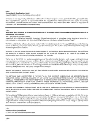 A‐553 
Dietmar Kuehl, Claas Solutions GmbH 
Copyright (C) 1998 Dietmar Kuehl, Claas Solutions GmbH 
Permission to use, copy, modify, distribute and sell this software for any purpose is hereby granted without fee, provided that the 
above copyright notice appears in all copies and that both that copyright notice and this permission notice appear in supporting 
documentation. Dietmar Kuehl and Claas Solutions make no representations about the suitability of this software for any purpose. It 
is provided "as is" without express or implied warranty. 
A‐555 
World Wide Web Consortium (W3C), Massachusetts Institute of Technology, Institut National de Recherche en Informatique et en 
Automatique, Keio University 
W3C® SOFTWARE NOTICE AND LICENSE 
Copyright © 1994‐2002 World Wide Web Consortium, (Massachusetts Institute of Technology, Institut National de Recherche en 
Informatique et en Automatique, Keio University). All Rights Reserved. http://www.w3.org/Consortium/Legal/ 
This W3C work (including software, documents, or other related items) is being provided by the copyright holders under the following 
license. By obtaining, using and/or copying this work, you (the licensee) agree that you have read, understood, and will comply with 
the following terms and conditions: 
Permission to use, copy, modify, and distribute this software and its documentation, with or without modification, for any purpose 
and without fee or royalty is hereby granted, provided that you include the following on ALL copies of the software and 
documentation or portions thereof, including modifications, that you make: 
The full text of this NOTICE in a location viewable to users of the redistributed or derivative work. Any pre‐existing intellectual 
property disclaimers, notices, or terms and conditions. If none exist, a short notice of the following form (hypertext is preferred, text 
is permitted) should be used within the body of any redistributed or derivative code: "Copyright © [$date‐of‐software] World Wide 
Web Consortium, (Massachusetts Institute of Technology, Institut National de Recherche en Informatique et en Automatique, Keio 
University). All Rights Reserved. http://www.w3.org/Consortium/Legal/" 
Notice of any changes or modifications to the W3C files, including the date changes were made. (We recommend you provide URIs 
to the location from which the code is derived.) 
THIS SOFTWARE AND DOCUMENTATION IS PROVIDED "AS IS," AND COPYRIGHT HOLDERS MAKE NO REPRESENTATIONS OR 
WARRANTIES, EXPRESS OR IMPLIED, INCLUDING BUT NOT LIMITED TO, WARRANTIES OF MERCHANTABILITY OR FITNESS FOR ANY 
PARTICULAR PURPOSE OR THAT THE USE OF THE SOFTWARE OR DOCUMENTATION WILL NOT INFRINGE ANY THIRD PARTY PATENTS, 
COPYRIGHTS, TRADEMARKS OR OTHER RIGHTS. COPYRIGHT HOLDERS WILL NOT BE LIABLE FOR ANY DIRECT, INDIRECT, SPECIAL OR 
CONSEQUENTIAL DAMAGES ARISING OUT OF ANY USE OF THE SOFTWARE OR DOCUMENTATION. 
The name and trademarks of copyright holders may NOT be used in advertising or publicity pertaining to thesoftware without 
specific, written prior permission. Title to copyright in this software and any associated documentation will at all times remain with 
copyright holders. 
This formulation of W3C's notice and license became active on August 14 1998 so as to improve compatibility with GPL. This version 
ensures that W3C software licensing terms are no more restrictive than GPL and consequently W3C software may be distributed in 
GPL packages. See the older formulation for the policy prior to this date. Please see our Copyright FAQ for common questions about 
using materials from our site, including specific terms and conditions for packages like libwww, Amaya, and Jigsaw. Other questions 
about this notice can be directed to site‐policy@w3.org. 
A‐556 
SCC Informationssysteme Gmbh 
(C) 2000‐2004 SCC Informationssysteme GmbH 
A‐558 
 