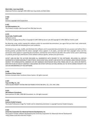Mark Adler, Jean‐loup Gailly 
(Optional) Portions copyright 1995‐2002 Jean‐loup Gailly and Mark Adler 
A‐564 
Intel 
Portions copyright Intel Corporation 
A‐567 
Sun Microsystems, Inc. 
This Product includes code licensed from RSA Data Security 
A‐573 
Secret Labs, Fredrik Lundh 
Software License 
The Python Imaging Library (PIL) is Copyright © 1997‐2004 by Secret Labs AB Copyright © 1995‐2004 by Fredrik Lundh 
By obtaining, using, and/or copying this software and/or its associated documentation, you agree that you have read, understood, 
and will comply with the following terms and conditions: 
Permission to use, copy, modify, and distribute this software and its associated documentation for any purpose and without fee is 
hereby granted, provided that the above copyright notice appears in all copies, and that both that copyright notice and this 
permission notice appear in supporting documentation, and that the name of Secret Labs AB or the author not be used in advertising 
or publicity pertaining to distribution of the software without specific, written prior permission. 
SECRET LABS AB AND THE AUTHOR DISCLAIMS ALL WARRANTIES WITH REGARD TO THIS SOFTWARE, INCLUDING ALL IMPLIED 
WARRANTIES OF MERCHANTABILITY AND FITNESS. IN NO EVENT SHALL SECRET LABS AB OR THE AUTHOR BE LIABLE FOR ANY SPECIAL, 
INDIRECT OR CONSEQUENTIAL DAMAGES OR ANY DAMAGES WHATSOEVER RESULTING FROM LOSS OF USE, DATA OR PROFITS, 
WHETHER IN AN ACTION OF CONTRACT, NEGLIGENCE OR OTHER TORTIOUS ACTION, ARISING OUT OF OR IN CONNECTION WITH THE 
USE OR PERFORMANCE OF THIS SOFTWARE. 
A‐606 
Focoltone Colour System 
Portions licensed under Focoltone Colour System. All rights reserved. 
A‐607 
Toyo Ink Mfg. Co., Ltd. 
TOYO COLOR FINDER® SYSTEM AND SOFTWARE ©TOYO INK MFG. CO., LTD. 1991‐1994. 
A‐615 
JMI Software Consultants 
Some portions © 1981, 1990 JMI Consultants, Inc. All rights reserved. 
A‐620 
Eastman Kodak Company 
The Kodak Professional Image Pac Toolkit and its related documentation is copyright Eastman Kodak Company. 
A‐622 
University Corporation for Advanced Internet Development, Inc. 
This product includes software developed by the University Corporation for Advanced Internet Development 
<http://www.ucaid.edu>Internet2 Project. 
 