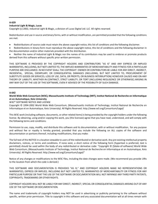 A‐629 
Industrial Light & Magic, Lucas 
Copyright (c) 2002, Industrial Light & Magic, a division of Lucas Digital Ltd. LLC All rights reserved. 
Redistribution and use in source and binary forms, with or without modification, are permitted provided that the following conditions 
are met: 
 Redistributions of source code must retain the above copyright notice, this list of conditions and the following disclaimer. 
 Redistributions in binary form must reproduce the above copyright notice, this list of conditions and the following disclaimer in 
the documentation and/or other materials provided with the distribution. 
 Neither the name of Industrial Light & Magic nor the names of its contributors may be used to endorse or promote products 
derived from this software without specific prior written permission. 
THIS SOFTWARE IS PROVIDED BY THE COPYRIGHT HOLDERS AND CONTRIBUTORS "AS IS" AND ANY EXPRESS OR IMPLIED 
WARRANTIES, INCLUDING, BUT NOT LIMITED TO, THE IMPLIED WARRANTIES OF MERCHANTABILITY AND FITNESS FOR A PARTICULAR 
PURPOSE ARE DISCLAIMED. IN NO EVENT SHALL THE COPYRIGHT OWNER OR CONTRIBUTORS BE LIABLE FOR ANY DIRECT, INDIRECT, 
INCIDENTAL, SPECIAL, EXEMPLARY, OR CONSEQUENTIAL DAMAGES (INCLUDING, BUT NOT LIMITED TO, PROCUREMENT OF 
SUBSTITUTE GOODS OR SERVICES; LOSS OF USE, DATA, OR PROFITS; OR BUSINESS INTERRUPTION) HOWEVER CAUSED AND ON ANY 
THEORY OF LIABILITY, WHETHER IN CONTRACT, STRICT LIABILITY, OR TORT (INCLUDING NEGLIGENCE OR OTHERWISE) ARISING IN 
ANY WAY OUT OF THE USE OF THIS SOFTWARE, EVEN IF ADVISED OF THE POSSIBILITY OF SUCH DAMAGE. 
A‐642 
World Wide Web Consortium (W3C), Massachusetts Institute of Technology (MIT), Institut National de Recherche en Informatique 
et en Automatique, Keio University 
W3C® SOFTWARE NOTICE AND LICENSE 
Copyright © 1994‐2002 World Wide Web Consortium, (Massachusetts Institute of Technology, Institut National de Recherche en 
Informatique et en Automatique, Keio University). All Rights Reserved. http://www.w3.org/Consortium/Legal/ 
This W3C work (including software, documents, or other related items) is being provided by the copyright holders under the following 
license. By obtaining, using and/or copying this work, you (the licensee) agree that you have read, understood, and will comply with 
the following terms and conditions: 
Permission to use, copy, modify, and distribute this software and its documentation, with or without modification, for any purpose 
and without fee or royalty is hereby granted, provided that you include the following on ALL copies of the software and 
documentation or portions thereof, including modifications, that you make: 
The full text of this NOTICE in a location viewable to users of the redistributed or derivative work. Any pre‐existing intellectual property 
disclaimers, notices, or terms and conditions. If none exist, a short notice of the following form (hypertext is preferred, text is 
permitted) should be used within the body of any redistributed or derivative code: "Copyright © [$date‐of‐software] World Wide 
Web Consortium, (Massachusetts Institute of Technology, Institut National de Recherche en Informatique et en Automatique, Keio 
University). All Rights Reserved. http://www.w3.org/Consortium/Legal/" 
Notice of any changes or modifications to the W3C files, including the date changes were made. (We recommend you provide URIs 
to the location from which the code is derived.) 
THIS SOFTWARE AND DOCUMENTATION IS PROVIDED "AS IS," AND COPYRIGHT HOLDERS MAKE NO REPRESENTATIONS OR 
WARRANTIES, EXPRESS OR IMPLIED, INCLUDING BUT NOT LIMITED TO, WARRANTIES OF MERCHANTABILITY OR FITNESS FOR ANY 
PARTICULAR PURPOSE OR THAT THE USE OF THE SOFTWARE OR DOCUMENTATION WILL NOT INFRINGE ANY THIRD PARTY PATENTS, 
COPYRIGHTS, TRADEMARKS OR OTHER RIGHTS. 
COPYRIGHT HOLDERS WILL NOT BE LIABLE FOR ANY DIRECT, INDIRECT, SPECIAL OR CONSEQUENTIAL DAMAGES ARISING OUT OF ANY 
USE OF THE SOFTWARE OR DOCUMENTATION. 
The name and trademarks of copyright holders may NOT be used in advertising or publicity pertaining to the software without 
specific, written prior permission. Title to copyright in this software and any associated documentation will at all times remain with 
 