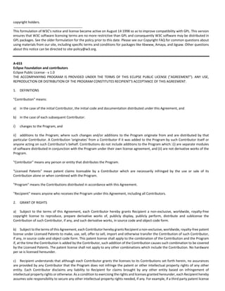copyright holders. 
This formulation of W3C's notice and license became active on August 14 1998 so as to improve compatibility with GPL. This version 
ensures that W3C software licensing terms are no more restrictive than GPL and consequently W3C software may be distributed in 
GPL packages. See the older formulation for the policy prior to this date. Please see our Copyright FAQ for common questions about 
using materials from our site, including specific terms and conditions for packages like libwww, Amaya, and Jigsaw. Other questions 
about this notice can be directed to site‐policy@w3.org. 
A‐653 
Eclipse Foundation and contributors 
Eclipse Public License ‐ v 1.0 
THE ACCOMPANYING PROGRAM IS PROVIDED UNDER THE TERMS OF THIS ECLIPSE PUBLIC LICENSE ("AGREEMENT"). ANY USE, 
REPRODUCTION OR DISTRIBUTION OF THE PROGRAM CONSTITUTES RECIPIENT’S ACCEPTANCE OF THIS AGREEMENT. 
1. DEFINITIONS 
"Contribution" means: 
a) in the case of the initial Contributor, the initial code and documentation distributed under this Agreement, and 
b) in the case of each subsequent Contributor: 
i) changes to the Program, and 
ii) additions to the Program; where such changes and/or additions to the Program originate from and are distributed by that 
particular Contributor. A Contribution 'originates' from a Contributor if it was added to the Program by such Contributor itself or 
anyone acting on such Contributor’s behalf. Contributions do not include additions to the Program which: (i) are separate modules 
of software distributed in conjunction with the Program under their own license agreement, and (ii) are not derivative works of the 
Program. 
"Contributor" means any person or entity that distributes the Program. 
"Licensed Patents" mean patent claims licensable by a Contributor which are necessarily infringed by the use or sale of its 
Contribution alone or when combined with the Program. 
"Program" means the Contributions distributed in accordance with this Agreement. 
"Recipient" means anyone who receives the Program under this Agreement, including all Contributors. 
2. GRANT OF RIGHTS 
a) Subject to the terms of this Agreement, each Contributor hereby grants Recipient a non‐exclusive, worldwide, royalty‐free 
copyright license to reproduce, prepare derivative works of, publicly display, publicly perform, distribute and sublicense the 
Contribution of such Contributor, if any, and such derivative works, in source code and object code form. 
b) Subject to the terms of this Agreement, each Contributor hereby grants Recipient a non‐exclusive, worldwide, royalty‐free patent 
license under Licensed Patents to make, use, sell, offer to sell, import and otherwise transfer the Contribution of such Contributor, 
if any, in source code and object code form. This patent license shall apply to the combination of the Contribution and the Program 
if, at the time the Contribution is added by the Contributor, such addition of the Contribution causes such combination to be covered 
by the Licensed Patents. The patent license shall not apply to any other combinations which include the Contribution. No hardware 
per se is licensed hereunder. 
c) Recipient understands that although each Contributor grants the licenses to its Contributions set forth herein, no assurances 
are provided by any Contributor that the Program does not infringe the patent or other intellectual property rights of any other 
entity. Each Contributor disclaims any liability to Recipient for claims brought by any other entity based on infringement of 
intellectual property rights or otherwise. As a condition to exercising the rights and licenses granted hereunder, each Recipient hereby 
assumes sole responsibility to secure any other intellectual property rights needed, if any. For example, if a third party patent license 
 