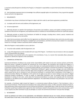 is required to allow Recipient to distribute the Program, it is Recipient’s responsibility to acquire that license before distributing the 
Program. 
d) Each Contributor represents that to its knowledge it has sufficient copyright rights in its Contribution, if any, to grant the copyright 
license set forth in this Agreement. 
3. REQUIREMENTS 
A Contributor may choose to distribute the Program in object code form under its own license agreement, provided that: 
a) it complies with the terms and conditions of this Agreement; and 
b) its license agreement: 
i) effectively disclaims on behalf of all Contributors all warranties and conditions, express and implied, including warranties or 
conditions of title and non‐infringement, and implied warranties or conditions of merchantability and fitness for a particular purpose; 
ii) effectively excludes on behalf of all Contributors all liability for damages, including direct, indirect, special, incidental and 
consequential damages, such as lost profits; 
iii) states that any provisions which differ from this Agreement are offered by that Contributor alone and not by any other party; 
and states that source code for the Program is available from such Contributor, and informs licensees how to obtain it in a reasonable 
manner on or through a medium customarily used for software exchange. 
When the Program is made available in source code form: 
a) it must be made available under this Agreement; and 
b) a copy of this Agreement must be included with each copy of the Program. Contributors may not remove or alter any copyright 
notices contained within the Program. 
Each Contributor must identify itself as the originator of its Contribution, if any, in a manner that reasonably allows subsequent 
Recipients to identify the originator of the Contribution. 
4. COMMERCIAL DISTRIBUTION 
Commercial distributors of software may accept certain responsibilities with respect to end users, business partners and the like. 
While this license is intended to facilitate the commercial use of the Program, the Contributor who includes the Program in a 
commercial product offering should do so in a manner which does not create potential liability for other Contributors. Therefore, if 
a Contributor includes the Program in a commercial product offering, such Contributor ("Commercial Contributor") hereby agrees to 
defend and indemnify every other Contributor ("Indemnified Contributor") against any losses, damages and costs (collectively 
"Losses") arising from claims, lawsuits and other legal actions brought by a third party against the Indemnified Contributor to the 
extent caused by the acts or omissions of such Commercial Contributor in connection with its distribution of the Program in a 
commercial product offering. The obligations in this section do not apply to any claims or Losses relating to any actual or alleged 
intellectual property infringement. In order to qualify, an Indemnified Contributor must: a) promptly notify the Commercial 
Contributor in writing of such claim, and b) allow the Commercial Contributor to control, and cooperate with the Commercial 
Contributor in, the defense and any related settlement negotiations. The Indemnified Contributor may participate in any such claim 
at its own expense. 
For example, a Contributor might include the Program in a commercial product offering, Product X. That Contributor is then a 
Commercial Contributor. If that Commercial Contributor then makes performance claims, or offers warranties related to Product X, 
those performance claims and warranties are such Commercial Contributor’s responsibility alone. Under this section, the Commercial 
Contributor would have to defend claims against the other Contributors related to those performance claims and warranties, and if 
a court requires any other Contributor to pay any damages as a result, the Commercial Contributor must pay those damages. 
5. NO WARRANTY 
EXCEPT AS EXPRESSLY SET FORTH IN THIS AGREEMENT, THE PROGRAM IS PROVIDED ON AN "AS IS" BASIS, WITHOUT WARRANTIES 
OR CONDITIONS OF ANY KIND, EITHER EXPRESS OR IMPLIED INCLUDING, WITHOUT LIMITATION, ANY WARRANTIES OR CONDITIONS 
 