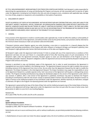 OF TITLE, NON‐INFRINGEMENT, MERCHANTABILITY OR FITNESS FOR A PARTICULAR PURPOSE. Each Recipient is solely responsible for 
determining the appropriateness of using and distributing the Program and assumes all risks associated with its exercise of rights 
under this Agreement, including but not limited to the risks and costs of program errors, compliance with applicable laws, damage 
to or loss of data, programs or equipment, and unavailability or interruption of operations. 
6. DISCLAIMER OF LIABILITY 
EXCEPT AS EXPRESSLY SET FORTH IN THIS AGREEMENT, NEITHER RECIPIENT NOR ANY CONTRIBUTORS SHALL HAVE ANY LIABILITY FOR 
ANY DIRECT, INDIRECT, INCIDENTAL, SPECIAL, EXEMPLARY, OR CONSEQUENTIAL DAMAGES (INCLUDING WITHOUT LIMITATION LOST 
PROFITS), HOWEVER CAUSED AND ON ANY THEORY OF LIABILITY, WHETHER IN CONTRACT, STRICT LIABILITY, OR TORT (INCLUDING 
NEGLIGENCE OR OTHERWISE) ARISING IN ANY WAY OUT OF THE USE OR DISTRIBUTION OF THE PROGRAM OR THE EXERCISE OF ANY 
RIGHTS GRANTED HEREUNDER, EVEN IF ADVISED OF THE POSSIBILITY OF SUCH DAMAGES. 
7. GENERAL 
If any provision of this Agreement is invalid or unenforceable under applicable law, it shall not affect the validity or enforceability of 
the remainder of the terms of this Agreement, and without further action by the parties hereto, such provision shall be reformed to 
the minimum extent necessary to make such provision valid and enforceable. 
If Recipient institutes patent litigation against any entity (including a cross‐claim or counterclaim in a lawsuit) alleging that the 
Program itself (excluding combinations of the Program with other software or hardware) infringes such Recipient’s patent(s), then 
such Recipient’s rights granted under Section 2(b) shall terminate as of the date such litigation is filed. 
All Recipient’s rights under this Agreement shall terminate if it fails to comply with any of the material terms or conditions of this 
Agreement and does not cure such failure in a reasonable period of time after becoming aware of such noncompliance. If all 
Recipient’s rights under this Agreement terminate, Recipient agrees to cease use and distribution of the Program as soon as 
reasonably practicable. However, Recipient’s obligations under this Agreement and any licenses granted by Recipient relating to the 
Program shall continue and survive. 
Everyone is permitted to copy and distribute copies of this Agreement, but in order to avoid inconsistency the Agreement is 
copyrighted and may only be modified in the following manner. The Agreement Steward reserves the right to publish new versions 
(including revisions) of this Agreement from time to time. No one other than the Agreement Steward has the right to modify this 
Agreement. The Eclipse Foundation is the initial Agreement Steward. The Eclipse Foundation may assign the responsibility to serve 
as the Agreement Steward to a suitable separate entity. Each new version of the Agreement will be given a distinguishing version 
number. The Program (including Contributions) may always be distributed subject to the version of the Agreement under which it 
was received. In addition, after a new version of the Agreement is published, Contributor may elect to distribute the Program 
(including its Contributions) under the new version. Except as expressly stated in Sections 2(a) and 2(b) above, Recipient receives no 
rights or licenses to the intellectual property of any Contributor under this Agreement, whether expressly, by implication, estoppel 
or otherwise. All rights in the Program not expressly granted under this Agreement are reserved. 
This Agreement is governed by the laws of the State of New York and the intellectual property laws of the United States of America. 
No party to this Agreement will bring a legal action under this Agreement more than one year after the cause of action arose. Each 
party waives its rights to a jury trial in any resulting litigation. 
Related Links 
EPL in plain HTML The EPL on OSI’s site CPL to EPL conversion 
A‐654 
Apache Software Foundation 
The Apache Software License, Version 1.1 
Copyright (c) 2001, 2002 The Apache Software Foundation. All rights reserved. 
Redistribution and use in source and binary forms, with or without modification, are permitted provided that the following conditions 
are met: 
1. Redistributions of source code must retain the above copyright notice, this list of conditions and the following disclaimer. 
 