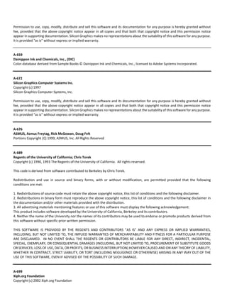 Permission to use, copy, modify, distribute and sell this software and its documentation for any purpose is hereby granted without 
fee, provided that the above copyright notice appear in all copies and that both that copyright notice and this permission notice 
appear in supporting documentation. Silicon Graphics makes no representations about the suitability of this software for any purpose. 
It is provided "as is" without express or implied warranty. 
A‐659 
Dainippon Ink and Chemicals, Inc., (DIC) 
Color‐database derived from Sample Books © Dainippon Ink and Chemicals, Inc., licensed to Adobe Systems Incorporated. 
A‐672 
Silicon Graphics Computer Systems Inc. 
Copyright (c) 1997 
Silicon Graphics Computer Systems, Inc. 
Permission to use, copy, modify, distribute and sell this software and its documentation for any purpose is hereby granted without 
fee, provided that the above copyright notice appear in all copies and that both that copyright notice and this permission notice 
appear in supporting documentation. Silicon Graphics makes no representations about the suitability of this software for any purpose. 
It is provided "as is" without express or implied warranty. 
A‐676 
ASMUS, Asmus Freytag, Rick McGowan, Doug Felt 
Portions Copyright (C) 1999, ASMUS, Inc. All Rights Reserved 
A‐689 
Regents of the University of California; Chris Torek 
Copyright (c) 1990, 1993 The Regents of the University of California. All rights reserved. 
This code is derived from software contributed to Berkeley by Chris Torek. 
Redistribution and use in source and binary forms, with or without modification, are permitted provided that the following 
conditions are met: 
1. Redistributions of source code must retain the above copyright notice, this list of conditions and the following disclaimer. 
2. Redistributions in binary form must reproduce the above copyright notice, this list of conditions and the following disclaimer in 
the documentation and/or other materials provided with the distribution. 
3. All advertising materials mentioning features or use of this software must display the following acknowledgement: 
This product includes software developed by the University of California, Berkeley and its contributors. 
4. Neither the name of the University nor the names of its contributors may be used to endorse or promote products derived from 
this software without specific prior written permission. 
THIS SOFTWARE IS PROVIDED BY THE REGENTS AND CONTRIBUTORS "AS IS" AND ANY EXPRESS OR IMPLIED WARRANTIES, 
INCLUDING, BUT NOT LIMITED TO, THE IMPLIED WARRANTIES OF MERCHANTABILITY AND FITNESS FOR A PARTICULAR PURPOSE 
ARE DISCLAIMED. IN NO EVENT SHALL THE REGENTS OR CONTRIBUTORS BE LIABLE FOR ANY DIRECT, INDIRECT, INCIDENTAL, 
SPECIAL, EXEMPLARY, OR CONSEQUENTIAL DAMAGES (INCLUDING, BUT NOT LIMITED TO, PROCUREMENT OF SUBSTITUTE GOODS 
OR SERVICES; LOSS OF USE, DATA, OR PROFITS; OR BUSINESS INTERRUPTION) HOWEVER CAUSED AND ON ANY THEORY OF LIABILITY, 
WHETHER IN CONTRACT, STRICT LIABILITY, OR TORT (INCLUDING NEGLIGENCE OR OTHERWISE) ARISING IN ANY WAY OUT OF THE 
USE OF THIS SOFTWARE, EVEN IF ADVISED OF THE POSSIBILITY OF SUCH DAMAGE. 
A‐699 
Xiph.org Foundation 
Copyright (c) 2002 Xiph.org Foundation 
 
