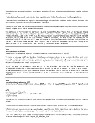 Redistribution and use in source and binary forms, with or without modification, are permitted provided that the following conditions 
are met: 
‐ Redistributions of source code must retain the above copyright notice, this list of conditions and the following disclaimer. 
‐ Redistributions in binary form must reproduce the above copyright notice, this list of conditions and the following disclaimer in the 
documentation and/or other materials provided with the distribution. 
‐ Neither the name of the Xiph.org Foundation nor the names of its contributors may be used to endorse or promote products derived 
from this software without specific prior written permission. 
THIS SOFTWARE IS PROVIDED BY THE COPYRIGHT HOLDERS AND CONTRIBUTORS ``AS IS'' AND ANY EXPRESS OR IMPLIED 
WARRANTIES, INCLUDING, BUT NOT LIMITED TO, THE IMPLIED WARRANTIES OF MERCHANTABILITY AND FITNESS FOR A PARTICULAR 
PURPOSE ARE DISCLAIMED. IN NO EVENT SHALL THE FOUNDATION OR CONTRIBUTORS BE LIABLE FOR ANY DIRECT, INDIRECT, 
INCIDENTAL, SPECIAL, EXEMPLARY, OR CONSEQUENTIAL DAMAGES (INCLUDING, BUT NOT LIMITED TO, PROCUREMENT OF 
SUBSTITUTE GOODS OR SERVICES; LOSS OF USE, DATA, OR PROFITS; OR BUSINESS INTERRUPTION) HOWEVER CAUSED AND ON ANY 
THEORY OF LIABILITY, WHETHER IN CONTRACT, STRICT LIABILITY, OR TORT (INCLUDING NEGLIGENCE OR OTHERWISE) ARISING IN ANY 
WAY OUT OF THE USE OF THIS SOFTWARE, EVEN IF ADVISED OF THE POSSIBILITY OF SUCH DAMAGE. 
A‐703 
Digital Equipment Corporation 
Copyright 1987, 1991 by Digital Equipment Corporation, Maynard, Massachusetts. All Rights Reserved 
Permission to use, copy, modify, and distribute this software and its documentation for any purpose and without fee is hereby 
granted, provided that the above copyright notice appear in all copies and that both that copyright notice and this permission notice 
appear in supporting documentation, and that the name of Digital not be used in advertising or publicity pertaining to distribution of 
the software without specific, written prior permission. 
DIGITAL DISCLAIMS ALL WARRANTIES WITH REGARD TO THIS SOFTWARE, INCLUDING ALL IMPLIED WARRANTIES OF 
MERCHANTABILITY AND FITNESS, IN NO EVENT SHALL DIGITAL BE LIABLE FOR ANY SPECIAL, INDIRECT OR CONSEQUENTIAL DAMAGES 
OR ANY DAMAGES WHATSOEVER RESULTING FROM LOSS OF USE, DATA OR PROFITS, WHETHER IN AN ACTION OF CONTRACT, 
NEGLIGENCE OR OTHER TORTIOUS ACTION, ARISING OUT OF OR IN CONNECTION WITH THE USE OR PERFORMANCE OF THIS 
SOFTWARE. 
A‐706 
International Business Machines (IBM) 
Contains Runtime Modules of DB2 Universal Database JDBC Type‐4 Driver. (C) Copyright IBM Corporation 2003. All Rights Reserved. 
A‐708 
Jason Hunter, Brett McLaughlin 
Copyright (C) 2000‐2004 Jason Hunter & Brett McLaughlin. 
All rights reserved. 
Redistribution and use in source and binary forms, with or without modification, are permitted provided that the following conditions 
are met: 
1. Redistributions of source code must retain the above copyright notice, this list of conditions, and the following disclaimer. 
2. Redistributions in binary form must reproduce the above copyright notice, this list of conditions, and the disclaimer that follows 
these conditions in the documentation and/or other materials provided with the distribution. 
3. The name "JDOM" must not be used to endorse or promote products derived from this software without prior written permission. 
For written permission, please contact <request_AT_jdom_DOT_org>. 
 