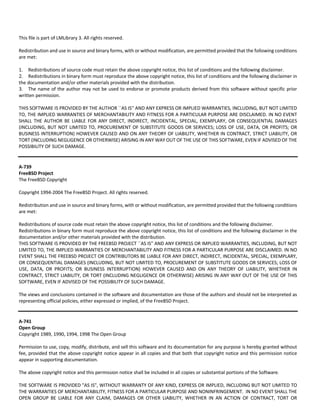 This file is part of LMLibrary 3. All rights reserved. 
Redistribution and use in source and binary forms, with or without modification, are permitted provided that the following conditions 
are met: 
1. Redistributions of source code must retain the above copyright notice, this list of conditions and the following disclaimer. 
2. Redistributions in binary form must reproduce the above copyright notice, this list of conditions and the following disclaimer in 
the documentation and/or other materials provided with the distribution. 
3. The name of the author may not be used to endorse or promote products derived from this software without specific prior 
written permission. 
THIS SOFTWARE IS PROVIDED BY THE AUTHOR ``AS IS'' AND ANY EXPRESS OR IMPLIED WARRANTIES, INCLUDING, BUT NOT LIMITED 
TO, THE IMPLIED WARRANTIES OF MERCHANTABILITY AND FITNESS FOR A PARTICULAR PURPOSE ARE DISCLAIMED. IN NO EVENT 
SHALL THE AUTHOR BE LIABLE FOR ANY DIRECT, INDIRECT, INCIDENTAL, SPECIAL, EXEMPLARY, OR CONSEQUENTIAL DAMAGES 
(INCLUDING, BUT NOT LIMITED TO, PROCUREMENT OF SUBSTITUTE GOODS OR SERVICES; LOSS OF USE, DATA, OR PROFITS; OR 
BUSINESS INTERRUPTION) HOWEVER CAUSED AND ON ANY THEORY OF LIABILITY, WHETHER IN CONTRACT, STRICT LIABILITY, OR 
TORT (INCLUDING NEGLIGENCE OR OTHERWISE) ARISING IN ANY WAY OUT OF THE USE OF THIS SOFTWARE, EVEN IF ADVISED OF THE 
POSSIBILITY OF SUCH DAMAGE. 
A‐739 
FreeBSD Project 
The FreeBSD Copyright 
Copyright 1994‐2004 The FreeBSD Project. All rights reserved. 
Redistribution and use in source and binary forms, with or without modification, are permitted provided that the following conditions 
are met: 
Redistributions of source code must retain the above copyright notice, this list of conditions and the following disclaimer. 
Redistributions in binary form must reproduce the above copyright notice, this list of conditions and the following disclaimer in the 
documentation and/or other materials provided with the distribution. 
THIS SOFTWARE IS PROVIDED BY THE FREEBSD PROJECT ``AS IS'' AND ANY EXPRESS OR IMPLIED WARRANTIES, INCLUDING, BUT NOT 
LIMITED TO, THE IMPLIED WARRANTIES OF MERCHANTABILITY AND FITNESS FOR A PARTICULAR PURPOSE ARE DISCLAIMED. IN NO 
EVENT SHALL THE FREEBSD PROJECT OR CONTRIBUTORS BE LIABLE FOR ANY DIRECT, INDIRECT, INCIDENTAL, SPECIAL, EXEMPLARY, 
OR CONSEQUENTIAL DAMAGES (INCLUDING, BUT NOT LIMITED TO, PROCUREMENT OF SUBSTITUTE GOODS OR SERVICES; LOSS OF 
USE, DATA, OR PROFITS; OR BUSINESS INTERRUPTION) HOWEVER CAUSED AND ON ANY THEORY OF LIABILITY, WHETHER IN 
CONTRACT, STRICT LIABILITY, OR TORT (INCLUDING NEGLIGENCE OR OTHERWISE) ARISING IN ANY WAY OUT OF THE USE OF THIS 
SOFTWARE, EVEN IF ADVISED OF THE POSSIBILITY OF SUCH DAMAGE. 
The views and conclusions contained in the software and documentation are those of the authors and should not be interpreted as 
representing official policies, either expressed or implied, of the FreeBSD Project. 
A‐741 
Open Group 
Copyright 1989, 1990, 1994, 1998 The Open Group 
Permission to use, copy, modify, distribute, and sell this software and its documentation for any purpose is hereby granted without 
fee, provided that the above copyright notice appear in all copies and that both that copyright notice and this permission notice 
appear in supporting documentation. 
The above copyright notice and this permission notice shall be included in all copies or substantial portions of the Software. 
THE SOFTWARE IS PROVIDED "AS IS", WITHOUT WARRANTY OF ANY KIND, EXPRESS OR IMPLIED, INCLUDING BUT NOT LIMITED TO 
THE WARRANTIES OF MERCHANTABILITY, FITNESS FOR A PARTICULAR PURPOSE AND NONINFRINGEMENT. IN NO EVENT SHALL THE 
OPEN GROUP BE LIABLE FOR ANY CLAIM, DAMAGES OR OTHER LIABILITY, WHETHER IN AN ACTION OF CONTRACT, TORT OR 
 