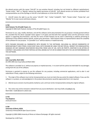 the altered versions with the names "Info‐ZIP" (or any variation thereof, including, but not limited to, different capitalizations), 
"Pocket UnZip", "WiZ" or "MacZip" without the explicit permission of Info‐ZIP. Such altered versions are further prohibited from 
misrepresentative use of the Zip‐Bugs or Info‐ZIP e‐mail addresses or of the Info‐ZIP URL(s). 
4. Info‐ZIP retains the right to use the names "Info‐ZIP", "Zip", "UnZip","UnZipSFX", "WiZ", "Pocket UnZip", "Pocket Zip", and 
"MacZip" for its own source and binary releases. 
A‐760 
Keith Packard, The XFree86 Project, Inc 
Copyright © 2001 Keith Packard, member of The XFree86 Project, Inc. 
Permission to use, copy, modify, distribute, and sell this software and its documentation for any purpose is hereby granted without 
fee, provided that the above copyright notice appear in all copies and that both that copyright notice and this permission notice 
appear in supporting documentation, and that the name of Keith Packard not be used in advertising or publicity pertaining to 
distribution of the software without specific, written prior permission. Keith Packard makes no representations about the suitability 
of this software for any purpose. It is provided "as is" without express or implied warranty. 
KEITH PACKARD DISCLAIMS ALL WARRANTIES WITH REGARD TO THIS SOFTWARE, INCLUDING ALL IMPLIED WARRANTIES OF 
MERCHANTABILITY AND FITNESS, IN NO EVENT SHALL KEITH PACKARD BE LIABLE FOR ANY SPECIAL, INDIRECT OR CONSEQUENTIAL 
DAMAGES OR ANY DAMAGES WHATSOEVER RESULTING FROM LOSS OF USE, DATA OR PROFITS, WHETHER IN AN ACTION OF 
CONTRACT, NEGLIGENCE OR OTHER TORTIOUS ACTION, ARISING OUT OF OR IN CONNECTION WITH THE USE OR PERFORMANCE OF 
THIS SOFTWARE. 
A‐763 
Jean Loup Gailly, Mark Adler 
(C) 1995‐2005 Jean‐loup Gailly and Mark Adler 
This software is provided 'as‐is', without any express or implied warranty. In no event will the authors be held liable for any damages 
arising from the use of this software. 
Permission is granted to anyone to use this software for any purpose, including commercial applications, and to alter it and 
redistribute it freely, subject to the following restrictions: 
1. The origin of this software must not be misrepresented; you must not claim that you wrote the original software. If you use this 
software in a product, an acknowledgment in the product documentation would be appreciated but is not required. 
2. Altered source versions must be plainly marked as such, and must not be misrepresented as being the original software. 
3. This notice may not be removed or altered from any source distribution. Jean‐loup Gailly: jloup@gzip.org 
Mark Adler: madler@alumni.caltech.edu 
A‐770 
Troy Stephens 
email permission 
A‐784 
University of Illinois, NCSA 
University of Illinois/NCSA Open Source License 
Copyright (c) 2003‐2008 University of Illinois at Urbana‐Champaign. All rights reserved. 
Developed by: LLVM Team 
 